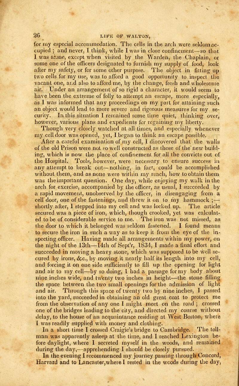 for my especial accommodation. The cells in the arch were seltIomx)c- cupied ; and never, I think, while I was in close confinement—so that 1 was aione, except when visited by the Warden, the Chaplain, or some one of the officers designated to furnish my supply of food, look after my safety, or for some other purpose. The object in fitting up two cells for my use, was to afford a good opportunity to inspect the vacant one, and also to afford me, by the change, fresh and wholesome air. Under an arrangement of so rigid a character, it would seem to have been the extreme of folly to attempt an escape, more especially, as 1 was informed that any proceedings on my part for attaining such an object would lead to more severe and rigorous measures for my se- curity. In this situation I remained some lime quiet, thinking over, however, various plans and expedients for regaining my liberty. Though very closely watched at all limes, and especially whenever my cell door was opened, yet, I began to think an escape possible. After a careful examination of my cell, I discovered that the v^alls of the old Prison were not so well constructed as those of thenew build- ing, which is now the place of confinement for ail the convicts out of the Hospital. Tools, however, were necessary to ensure success in any attempt to break out—nothing, in fact, could be accomplished without them, and as none were within my reach, how to obtain them was the important question. One day, while enjoying my walk in the arch for exercise, accompanied by the officer, as usual, I succeeded by a rapid movement, unobservetl by the officer, in disengaging from a cell door, one of the fastenings, and threw it on to r'ny hamniock ;— shortly after, 1 stepped into my cell and was locked up. The article secured was a piece of iron, which, though crooked, yet was calculat- ed lobe of considerable service to me. The iron was not missed, as the door to which it belonged was seldom fastened. I found means to secure the iron in such a way as to keep it from the eye of the in- specting officer. Having made all arrangements within my power, on the night of the 13th—I4lh of Sept'r, 1S34, I made a final effort and succeeded in moving a heavy stone, which was supposed to be well se- cured by irons, &c., by moving it nearly half its length into my cell, and forcing it on one side sufficiently to fill up the opening for light and air to my cell—by so doing, I had a passage for my body about nine inches wide, and twenty two inches in height—the stone filling the space between the two small openings for the admission of light and air. Through this space of twenty two by nine inches, I passed into the yard, succeeded in obtaining an old great coat to protect me from the observation of any one I might meet on the road ; crossed one of the bridges leading to the city, and directed my course without delay, to the house of an acquaintance residing at West Boston, where T was readily supplied with money and clothing. In a short time I crossed Craigie's bridge to Cambridge. The toll- man was apparently asleep at the time, and I reached Lexington be- fore daylight, where I secreted myself in the woods, and remained during the day,—apprehending 1 should be closely pursued. In ihe evening I recommenced my journey passing through.Concord, Harvard and to Lancasler,wherel rested in the woods during the day,