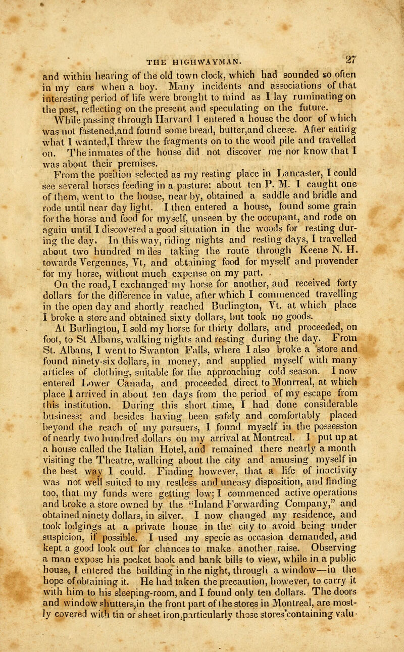 and within hearing of ihe old town clock, which had sounded so often in my ears when a boy. Many incidents and associations of that interesting period of life were brought to mind as I lay ruminating on the past, reflecting on the present and speculating on the future. While passing through Harvard I entered a house the door of which was not fastened,and found some bread, butter,and cheese. After eatiiig what I wanted,! threw the fragments on to the wood pile and travelled on. The inmates of the house did not discover me nor know that I was about their premises. From the position selected as my resting place in Jjancaster, I could see several horses feeding in a pasture: about ten P. M. I caught one of them, went to the house, near b}'', obtained a saddle and bridle and rode until near day light. I then entered a house, found some grain for the horse and food for myself, unseen by the occupant, and rode on again until I discovered a good situation in the woods for resting dur- ing the day. In this way, riding nights and resting days, I travelled about two' hundred m lies taking the route through Keene N. H. towards Vergennes, Vt, and obtaining food for myself and provender for my horse, without much expense on my part. - On the road, I exchanged'my horse for another, and received forty dollars for the difference in value, after which I commenced travelling in the open day and shortly reaehed Burlington, Vt. at which place I broke a store and obtained sixty dollars, but took no goods. At Burlington, I sold my horse for thirty dollars, and proceeded, on foot, to St Albans, walking nights and resting during the day. From St. Albans, 1 went to Swanton Falls, where I also broke a store and found ninety-six dollars, in money, and supplied myself with many articles of clothing, suitable for the approaching cold season. 1 now entered Lower Canada, and proceeded direct to Monrreal, at which place I arrived in about len days from the period of my escape from this institution. During this short time, I had done considerable business; and besides having been safely and comfortably placed beyond the reach of my pursuers, I found myself in the possession of nearly two hundred dollars on my arrival at Montreal. I put up at a house called the Italian Hotel, and remained there nearly a month visiting the Theatre, walking about the city and amusing m3'self in the best way I could. Finding however, that a life of inactivity was not well suited to my restless and uneasy disposition, and finding too, that my funds were getting low; I commenced active operations and broke a store owned by the Inland Forwarding Company, and obtained ninety dollars, in silver. I now changed my residence, and took lodgings at a private house in the' city to avoid being under suspicion, if possible. I used my specie as occasion demanded, and kept a good look out for chances to make another raise. Observing a man expose his pocket book and bank bills to view, while in a public house, 1 entered the building in the night, through a window—in the hope of obtaining it. He had taken the precaution, however, to carry it with him to his sleeping-room, and I found only ten dollars. The doors and window shutters,in the front part of the stores in Montreal, are most- ly covered with tin or sheet iron,particularly those stores^containing valu-