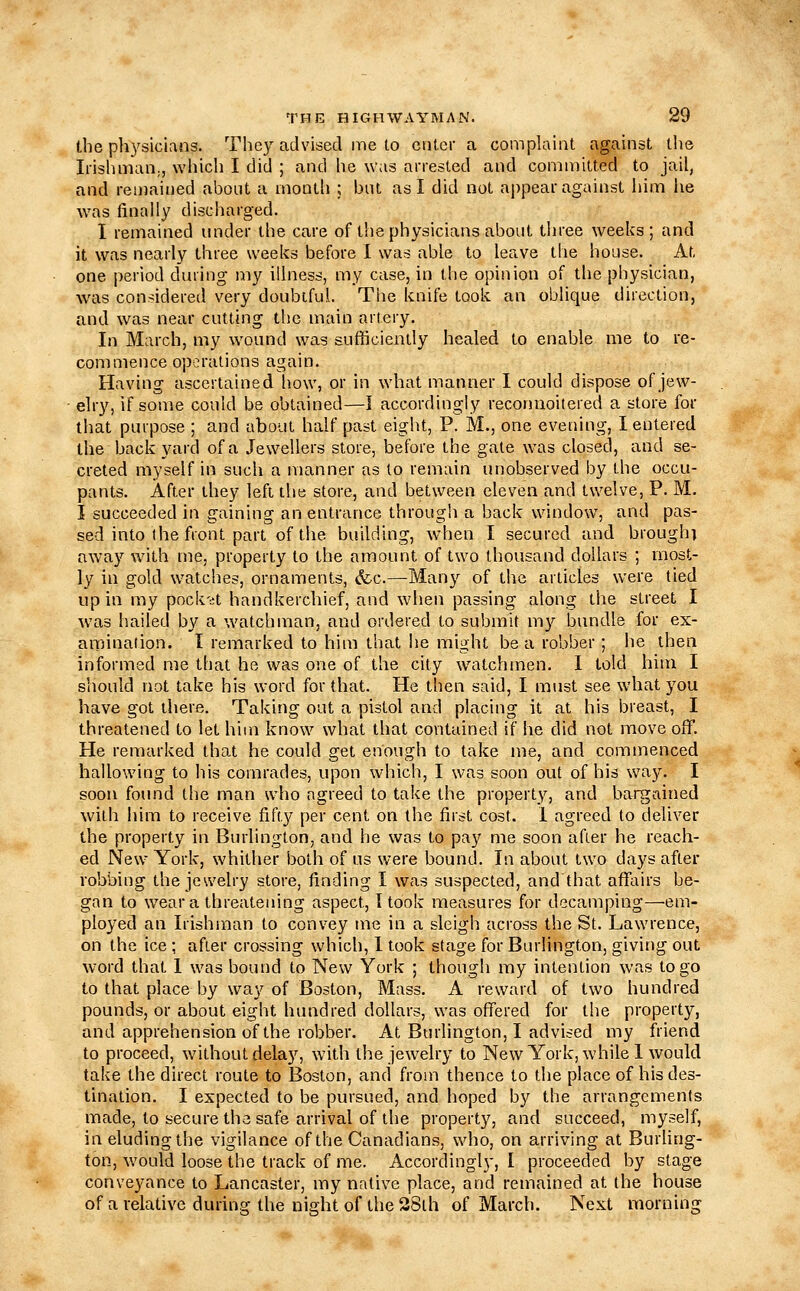 the ph3'sicians. They advised me to enter a complaint against the Irishman;, which I did ; and he was arrested and committed to jail, and reijjained about a month ; but as I did not appear against him he Avas finally discharged. I remained under the care of the physicians about three weeks; and it was nearly three weeks before 1 was able to leave the house. At, one period during liiy illness, my case, in the opinion of the physician, was considered very doubtful. The knife took an oblique direction, and was near cutting the main artery. In March, my wound was sufficiently healed to enable me to re- commence operations again. Having ascertained liow, or in what manner I could dispose of jew- elry, if some could be obtained—I accordingly reconiioitered a store for that purpose ; and about half past eight, P. M., one evening, I entered the back yard of a Jewellers store, before the gate was closed, and se- creted myself in such a manner as to remain unobserved by the occu- pants. After they left the store, and between eleven and twelve, P. M. I succeeded in gaining an entrance through a back window, and pas- sed into the front part of the building, w4ien I secured and brough] away with me, property to the amount of two thousand dollars ; most- ly in gold watches, ornaments, (fcc—Many of the articles were tied up in my pock'd handkerchief, and when passing along the street I was hailed by a watchman, and ordered to submit my bundle for ex- aiiMnation. I remarked to him that lie might be a robber; he then informed me that he was one of the city watchmen. I told him I should not take his word for that. He then said, I must see what you have got there. Taking out a pistol and placing it at his breast, I threatened to let him know what that contained if he did not move off. He remarked that he could get enough to take me, and commenced hallowing to his comrades, upon which, I was soon out of his way, I sooti fotmd the man who agreed to take the propert_y, and bargained with him to receive fifty per cent on the first cost. 1 agreed to deliver the property in Burlington, and he was to pay me soon after he reach- ed New York, whither both of us were bound. In about two days after robbing the jewelry store, finding I was suspected, and that affairs be- gan to wear a threatening aspect, I took measures for decamping—em- ployed an Irishman to convey me in a sleigh across the St. Lawrence, on the ice ; after crossing which, I took stage for Burlington, giving out word that I was bound to New York ; though my intention was to go to that place by way of Boston, Mass. A reward of two hundred pounds, or about eight hundred dollars, was offered for the property, and apprehension of the robber. At Burlington, I advised my friend to proceed, without delay, with the jewelry to New York, while I would take the direct route to Boston, and from thence to the place of his des- tination. I expected to be pursued, and hoped by the arrangements made, to secure the safe arrival of the property, and succeed, myself, in eluding the vigilance of the Canadians, who, on arriving at Burhng- ton, would loose the track of me. Accordingly, I proceeded by stage conveyance to Lancaster, my native place, and remained at the house of a relative durinff the niafht of the 28th of March. Next morning