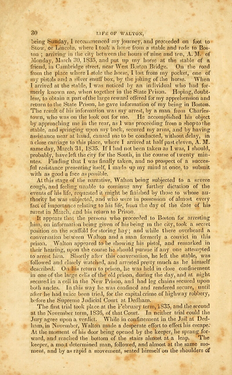 being Sunday, I lecoinmenced my journey, and proceeded on foot to Stow, or Lincoln, where I took a llor^■e from a stable and rode lo Bos- ton ; arriving in ihc city between ihe hours of nine and ten, A. M. of Monday, March 30. 1835, and put up my horse at the stable of a friend, in Cambridge street, near West Boston Bridge. On the road from the place where 1 stole the horse, 1 lost from my pocket, one of my pistols and a silver snulfbox, by the jolting of the horse. When I arrived at the etable, 1 was noticed liy an individual who had for- merly known nie, when together in the Slate Prison. Hoping, doubt- less, to obtain a part of the large reward offered for my apprehension and return to the State Prison, he gave information of my being in Boston. The result of his information wa^ my arrest, by a man from Charies- fown, who was on the look out for me. He accomplished his object by approaching me in the rear, as 1 was proceeding from a s=hoptothe stable, and springing upon my back, secured my arms, and by having assistance near at hand, caused mc to be conducted, without delay, in a close carriage to this place, where I arrived at half past eleven, A. M. sameda}), March 31, 1835. If I !iad not been taken as I was, I should, probably, have left the city for the vSouth, in the course of twenty min- utes. Finding that I was finally taken, and no prospect of a succes- ful resistance presenting itself, I made up my mind at once; to submit with as good a face as possible. At this stage of the narrative, Walton being subjected to a severe cough, and feeling unable to continue any further dictatiot> of the events of his life, requested it might be finished by those to whose au- thority he was subjected, and wdio were in possession of almost every fact of importance relating to his life, from the day of the date of bis- arrest in March., and his return to Prison. It appears that the persons who proceeded to Boston for arresting him, on information being given of his being m the city, took a secret position on the scaffold for storing h.ay; and wdiile there overheard a conversation beUveen Walton and a man formerly a convict in this prison. Walton appeared to be showing his pistol, and remarked in their hearing, u|>on the course he sh.oidd pursue if any one attempted to arrest him. Shortly after this conversation, he left the stable, was followed and closely watched, and arrested preity much as he himself described. On his return to prison, he was held in close confinement in one of the large cells of the old prison, during the day, and at night secured in a cell in tlie New Prison, and had leg chains secured upon both ancles. In this way he was confined and rendered secure, until after he had twice been tried, for the capital crime of highway robbery, before the Supreme Judicial Court at Dedham. The first trial took place at the February term, 1835, and the second at the November term, 1836, of that Court. In neither trial could the Jury agree upon a verdict. While in confinement in the Jail at Ded- ham, in November, Walton made a desperate efl'ort to effect his escape.' At the moment of his door being opened by the keeper, he sprang for- ward, and reached the bottom of the stairs almost at a leap. The keeper, a moil determined man, followed, and almost at the same mo- ment, and by as rapid a movement, seated himself on the shoulders of