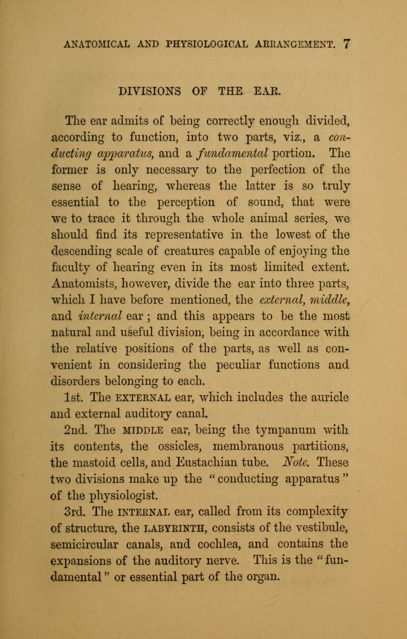 DIVISIONS OF THE EAR. The ear admits of being correctly enough divided, according to function, into two parts, viz., a con- ducting cqjjMratus, and a fundamental portion. The former is only necessary to the perfection of the sense of hearing, whereas the latter is so truly essential to the perception of sound, that were we to trace it through the wrhole animal series, we should find its representative in the lowest of the descending scale of creatures capable of enjoying the faculty of hearing even in its most limited extent. Anatomists, however, divide the ear into three parts, which I have before mentioned, the external, middle, and internal ear; and this appears to be the most natural and useful division, being in accordance with the relative positions of the parts, as well as con- venient in considering the peculiar functions and disorders belonging to each. 1st. The external ear, which includes the auricle and external auditory canal. 2nd. The middle ear, being the tympanum with, its contents, the ossicles, membranous partitions, the mastoid cells, and Eustachian tube. Note. These two divisions make up the  conducting apparatus  of the physiologist. 3rd. The internal ear, called from its complexity of structure, the labyrinth, consists of the vestibule, semicircular canals, and cochlea, and contains the expansions of the auditory nerve. This is the  fun- damental  or essential part of the organ.