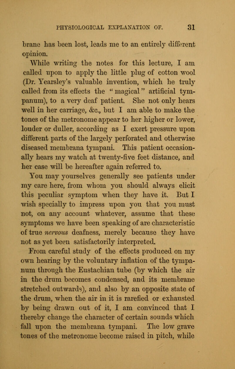 brane has been lost, leads me to an entirely different opinion. While writing the notes for this lecture, I am called upon to apply the little plug of cotton wool (Dr. Yearsley's valuable invention, which he truly called from its effects the  magical artificial tym- panum), to a very deaf patient. She not only hears well in her carriage, &c, but I am able to make the tones of the metronome appear to her higher or lower, louder or duller, according as I exert pressure upon different parts of the largely perforated and otherwise diseased membrana tympani. This patient occasion- ally hears my watch at twenty-five feet distance, and her case will be hereafter again referred to. You may yourselves generally see patients under my care here, from whom you should always elicit this peculiar symptom when they have it. But I wish specially to impress upon you that you must not, on any account whatever, assume that these symptoms we have been speaking of are characteristic of true nervous deafness, merely because they have not as yet been satisfactorily interpreted. From careful study of the effects produced on my own hearing by the voluntary inflation of the tympa- num through the Eustachian tube (by which the air in the drum becomes condensed, and its membrane stretched outwards), and also by an opposite state of the drum, when the air in it is rarefied or exhausted by being drawn out of it, I am convinced that I thereby change the character of certain sounds which fall upon the membrana tympani. The low grave tones of the metronome become raised in pitch, while