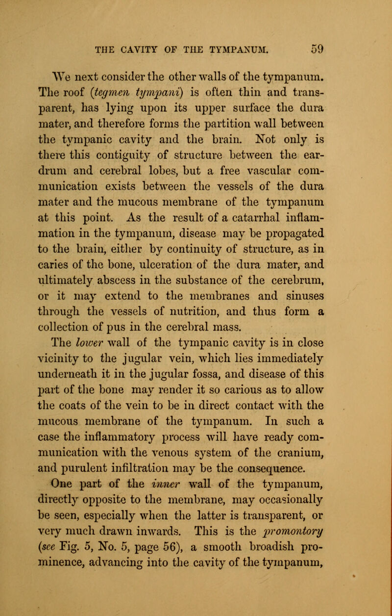 We next consider the other walls of the tympanum. The roof {tegmen tympani) is often thin and trans- parent, has lying upon its upper surface the dura mater, and therefore forms the partition wall between the tympanic cavity and the brain. Not only is there this contiguity of structure between the ear- drum and cerebral lobes, but a free vascular com- munication exists between the vessels of the dura mater and the mucous membrane of the tympanum at this point. As the result of a catarrhal inflam- mation in the tympanum, disease may be propagated to the brain, either by continuity of structure, as in caries of the bone, ulceration of the dura mater, and ultimately abscess in the substance of the cerebrum, or it may extend to the membranes and sinuses through the vessels of nutrition, and thus form a collection of pus in the cerebral mass. The lower wall of the tympanic cavity is in close vicinity to the jugular vein, which lies immediately underneath it in the jugular fossa, and disease of this part of the bone may render it so carious as to allow the coats of the vein to be in direct contact with the mucous membrane of the tympanum. In such a case the inflammatory process will have ready com- munication with the venous system of the cranium, and purulent infiltration may be the consequence. One part of the inner wall of the tympanum, directly opposite to the membrane, may occasionally be seen, especially when the latter is transparent, or very much drawn inwards. This is the promontory (see Fig. 5, No. 5, page 56), a smooth broadish pro- minence, advancing into the cavity of the tympanum,