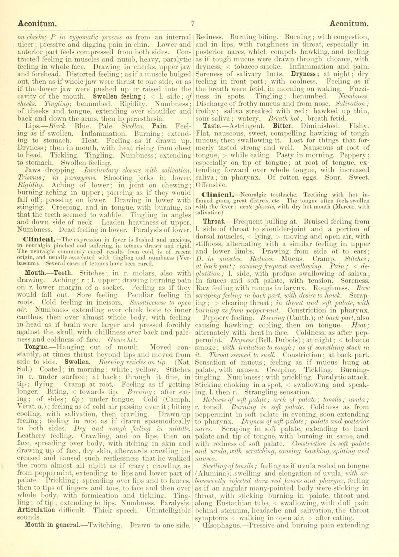 on cheeks; P. in zygomatic process as from an internal ulcer; pressive and digging pain in chin. Lower and anterior part feels compressed from both sides. Con- tracted feeling in muscles and numb, heavy, paralytic feeling in whole face. Drawing in cheeks, upper jaw and forehead. Distorted feeling; as if a muscle bulged out, then as if whole jaw were thrust to one side, or as if the lower jaw were pushed up or raised into the cavity of the mouth. Swollen feeling ; < 1. side; of cheeks. Tingling; benumbed. Rigidity. Numbness; of cheeks and tongue, extending over shoulder and back and down the arms, then hyperfesthesia. Lips.—Black. Blue. Pale. Sivollen. Pain. Feel- ing as if swollen. Inflammation. Burning; extend- ing to stomach. Heat. Feeling as if drawn np. Dryness; then in mouth, with heat rising from chest to head. Tickling. Tingling. Numbness; extending to stomach. Swollen feeling. Jaws dropfjing. Involuntary closure with salivation. Trismus; in paroxysms. Shooting jerks in lower. Rigidity. Aching of lower; in joint on chewing; burning aching in upper; piercing as if they would fall off; jDressing on lower. Drawing in lower with stinging. Creeping, and in tongue, with burning, so that the teeth seemed to wabble. Tingling in angles and down side of neck. Leaden heaviness of upper. Numbness. Dead feeling in lower. Paralysis of lower. Clinical.—The expression in fever is flushed and anxious, in neuralgia pinclied and sufl'ering, in tetanus drawn and rigid. The neuralgia commonly cured results from cold, is of recent origin, and usually associated with tingling and numbness (Ver- bascum). Several cases of tetanus have been cured. Month.—Teeth. Stitches; in r. molars, also with drawing. Acliing; r.; 1. upper; drawing burning pain on r. lower margin of a socket. Feeling as if they would fall out. Sore feeling. Peculiar feeling in roots. Cold feeling in incisors. Sensitiveness to open air. Numbness extending over cheek bone to inner canthus, then over almost whole body, with feeling in head as if brain were larger and pressed forcibly against the skull, with chilliness over back and pale- ness and coldness of face. Gums hot. Tongue.—Hanging out of mouth. Moved con- stantly, at times thrust beyond lips and moved from side to side. Swollen. Burning vesicles on tip. (Nat. Sul.) Coated; in morning; white; yellow. Stitches in r. under surface; at back; through it fine, in tip; flying. Cramp at root. Feeling as if getting longer. Biting, < towards tip. Burning; after eat- i ing; of sides; tip; under tongue. Cold (Camph. Verat. a.) ; feeling as of cold air passing over it; biting cooling, with salivation, then crawling. Drawn-uj) j feeling; feeling in root as if drawn spasmodically to both sides. Dry and rough feeling in middle. Leathery feeling. Crawling, and on lips, then on 1 face, spreading over body, with itching in skin and j drawing up of face, dry skin, afterwards crawling in- creased and caused such restlessness that he walked i the room almost all night as if crazy ; crawling, as I from peppermint, extending to lips and lower part of I palate. Prickling; spreading over lips and to fauces, i then to tips of fingers and toes, to face and then over j whole body, with formication and tickling. Ting-1 ling ; of tip ; extending to lips. Numbness. Paralysis. Articulation difficult. Thick speech. Unintelligible sounds. Mouth in general.—Twitching. Drawn to one side. Redness. Burning biting. Burning; with congestion, and in lijjs, with roughness in throat, especially in posterior nares, which compels hawking, aiacl feeling as if tough mucus were drawn through choana?, with dryness, < tobacco smoke. Inflammation and pain. Soreness of salivary ducts. Dryness; at night; dry feeling in front part; with coolness. Feeling as if the breath were fetid, in morning on waking. Fuzzi- ness in spots. Tingling; benumbed. Numbness. Discharge of frothy mucus and from nose. Salivation ; frothy; saliva streaked with red; hawked up thin, sour saliva; watery. Breath hot; breath fetid. Taste.—Astringent. Bitter. Diminished. Fishy. Flat, nauseous, sweet, comj)elling hawking of tough mucus, then swallowing it. Lost for things that for- merly tasted strong and well. Nauseous at root of tongue, > while eating. Pasty in morning. Peppery; especially on tip of tongue; at root of tongue, ex- tending forward over whole tongue, with increased saliva; in pharynx. Of rotten eggs. Sour. Sweet. Off'ensive. Clinical.—Neuralgic toothache. Teething with hot in- flamed gums, great distress, etc. The tongue often feels swollen with the fever: acute glossitis, with dry hot mouth (Mercur. with salivation). Throat.—Frequent pulling at. Bruised feeling from 1. side of throat to shoulder-joint and a portion of dorsal muscles, < lying, > moving and open air, with stiffiiess, alternating with a similar feeling in upper and lower limbs. Drawing from side of to ears; D. in muscles. Redness. Mucus. Cramja. Stitches; at back part; causing frequent swallcnving. Pain ; < de- glutition; 1. side, with profuse swallowing of saliva; in fauces and soft palate, with tension. Soreness. Raw feeling with mucus in larynx. Roughness. Raw scraping feeling in back part, with desire to hawk. Scrap- ing ; > clearing throat; in throat and soft palate, xvith burning as from pi iijti rill int. Constriction in pharynx. Peppery feeling. Hinning (Canth.); at back part, also causing hawking; cooling, then on tongue. Heat; alternately with heat in face. Coldness, as after pep- permint. Dryness (Bell. Dubois) ; at night; < tobacco smoke; icith irritation to cough; as if something .stuck in it. Throat seemed to sxcell. Constriction; at back part. Sensation of mucus; feeling as if mucus hung at jDalate, with nausea. Creeping. Tickling. Burning- tingling. Numbness; with prickling. Paralytic attack. Sticking choking in a spot, < swallowing and siDcak- ing, 1. then r. Strangling sensation. Redness of soft palate; arch of palate; tonsils ; uvtda ; r. tonsil. Burning in soft palate. Coldness as from peppermint in soft palate in evening, soon extending to pharynx. Dryness of soft palate ; palate and posterior nares. Scraping in soft palate, extending to hard palate and tip of tongue, with burning in same, and with redness of soft palate. Constriction in soft pcdate and uvida, with scratching, causing hawking, spitting and nausea. Swelling of tonsils ; feeling as if uvula rested on tongue (Alumina);.swelling and elongation of uvula, tvitfi ar- borescently irijcrfrd dark red fauces and pharynx, feeling as if an angular many-pointed body were sticking in throat, with sti<king burning in palate, throat and along Eustachian tube, < swallowing, with dull jjain behind sternum, headache and salivation, the throat symptoms < walking in open air, > after eating. OEsophagus.—Pressive and burning pain extending