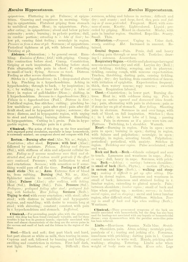 CjiiiiiiMriiini. J'^luUcrin;; in pit. Fulness; at epigas- trium. (Jnawinff and oniptiness in morning. Grip- ing; in epigastrium. Flatulent griping from stomach to umbilical region. Jleat; in epigastrium. I'ldn; after eating; in epigastrium ; ahout and below pyloric extremity ; acute; burning ; in pyloric portion; dull, in cardiac portion; exlendiiu/ lo r. lobe of liner; be- low pit, causing faint feeling; neuralgic in region. I'rensurc (ufmm a stone at pit. .Soreness ; of epigastrium. Periodical tightness at pit, with labored breathing. Twistiiig at pit. Abdomen.—Distention; > by general sweat. Rum- liling. Eiimaion of jlcdus; fetid; with griping. Cramp- like contraetion before stool. Cramp. Constriction, (iriping at each ins]uration. Pinching before stool. Pain alternating with pain in chest; P. extending to small of back; flying. Soreness on touch. Distress. Feeling as after severe diarrhoea. Burning. Stitches in r. hypochondrium; in 1.; tleep-seated abo^■c r. hip. Pinching in r. hypochondrium. Aching in hypochondria; through to back, < by inspiration; in r., < by walking; m ?•. loiver lobe of liver; r. lobe of liver; in region of gall-bladder (Diosc.); sbiflini;. in 1. hypochondrium. Soreness in r.hypochoii<h inm i l!i-y.). Fulness in r. hypochondrium (Pod.). Di'itrcsi in lircr. Umbilical region, fine stitches; cutting; pinching be- low umbilicus; pain; pain after stool; pain after dif- licult stool, and in hypogastric region; soreness; dis- tress ; distress, and in hypogastric region, with urging to stool and rumbling; burning distress. Rumbling in hypogastrium. Cutting in 1. groin. Pain in hypo- gastric region. Neuralgic pain in r. groin. C'linictll.—The action of tins drug on tlie liver associated wiih engorged portal circulation, especially in large Iiiemorrhoids, i.s e.xtremely marked; see symptoms above and compare with Pod. Rectum.—Burning after stool (Alee, Nit. ac, Sulph.). Chnstriclion; after stool. Dryness; with heat (Aloe); followed b}' moisture. Fulness. Itrhing aiul drync.'is {SuL), with stiffness of skin and adjacent cellular tis- sue. Feeling as if mucous membrane were thick and ob- structed stool, and as if rectum would protrude if the effort were continued. Pressure; with inclination to stool and eructations. Soreness; with sensation as if some- thing would pass off all the time. Feeling' as if full of small sticks (Nit. ae.). Anus. I'^xtremc rtow of blood to, from rubliing. Burning (8ul. Nit. ae., Ala»). Sphincter xinalile to contract. Cutting after stool (Akv). Fulness (Aloe); after walking, with itching. Heat (Sul.). Itching (SuL). Pain. Pressure (Sul.). Prolapxas; prolapsed feeling after stool: jiroliip:<cd feel- ing, iritli backache. Raw feeling. Soreness (Berb.). Urging to stool with every eructation; with stool; after stool; with distress in umbilical and hypogastric regions, and rumbling; with desire to remain long at stool; with shi\ering; constant; coiistant, with pain in r. hypochoiidriuni and stomach. Ineffectual. flillicill.—For pnitnuling, purple piles with the symptoms noled this drug has boon liniud oxtromoly valuable, and for these troubles it has wou its groalost laurels; espec-ially a.ssoeiated with thoMi and almost clvaraetoristic of the drug are the severe pains in tlio saeruni and small of baok and the t'ulne.ss in the region of the liver. Stool.—Black and soft; tirst part black and hard, last part almost as white as milk, then tearing ii\ anus. Copious and soft, followed by burning ai\d feeling of swelling and constriction in rectum. First half dark. rest liirht. Diarrhoea; of ingesta. Diflicult; then sorene.s.s, aching and fulness in n.ilum ; dillicult and dry; and scanty; anfl large, hard, then, pain and feel- ing as if anus protruded. Frequent. Hard, with .sore- ness of anus. Knotty. Light-colored. Liquid; pre- ceded by grilling. Mixed in character. Mushy, witii l)ain in luml)ar region. (Jmitted. Rope-like. Scanty. Hmall. 'riiin. Mituriction.—Freijueni. Urging to. Urine dark. scanty, scalding. J Int. Increased in amount. Re- tained. Genital Organs.—Pain. Penis, dull and lieavy shouting pain tiimugh (jr near belt. Testicles; draw- ing 1.; soreness. Ijurorrltwa. Respiratory Organs.—Glottis and pharyngo-larvngcal mu<,ous incmUranr dry and stifi'. Larynx dry (Bell.) ; and tickling; tickling, scraping, and in pliarynx: tickling, causing cough, with mucous expectoration. Trachea, throbbing, darting pain, causing tickling. Cough ; dry ; dry luicking, from constriction of fauces, with irritation of ei)iglottis. Expectoration frequent; thick, then watery mucus; ropy mucus; sweetish mucus. Respiration labored. Chest.—Constriction; in lower part. Burning dis- tress. Heat in; with coldness rising up. Pain in r. lung on motion upward and dowmrard when breath- ing; i)ain, alternating with pain in abdomen; pain as if stone lay on pit of stomach. Raw feeling. Shooting pain in sternum. Soreness in and over lungs, with rush of blood, on full inspiration. Stitches 1.; then r.; in 1. side; in lower lobe of 1. lung. > passing urine. Pain in sternum as if a piece were torn out. Tightness. Twitching, to 1. shoulder. A\'armth. Heart.—Burning in region. Pain in apex; acute pain in ajiex; burning in apex; darting in region, with fulness and palpitation; neuralgic, in apex: neuralgic, in region, arresting breath. Palpitation: periodical; periodical, with anxiety. Stitches in region. Tteitching over region. Pulse accelerated; soft and weak. Neck and Back.—Neck.—Cilands enlarged and sore to touch. Lameness and weariness in nape. Pain; in iKijii-: dull, heavy in nape. Soreness, with prick- ing. Back.—.[rhing; < moving; between shoulders : in small of back (Berb., Phyto.), ^ motion (Phyto.^): in sacram and hips (Berb.), < walking and stoop- ing ; making it difficult to get up after sitting. Dis- tress in dorsal region. Lameness and weariness in small of back; lameness and strained feeling in r. lumbar region, extending to gluteal muscle. Pain; between shoulders; lumbar region : small of back aud hips when getting uj), > motion: sacrum ; in lumbo- sacral region, and on .stooping; saci-al and lower lumbar region, after diflicult stool. Stiftness. Stitches. Tcai^ ing in small of back and hips vhcn walking (^Berb.). Weariness. Clinical.—Tliese pronounced symptoms of the back ,ire usually assiH-iatetl with lia>morrlioids, but the dnig has .also been useil lor hunbagi>not a.ss(H'iated with any hepatic or ha>morrhoidal disease; even dysmenorrhiva with the peculiar sacro-iliac pains has been rolieveil. Limbs.—Heaviness. Spasms. Nails blue. Stretch- ing. Shoulders, pain. Arms, aching: neunilgic ptiin; paralysis of r.; tearing and jerking of r. Forearms, numbness with prickling: darting pain in 1. Cannot control muscles to write well. Hands, pricking alter washing; stinging. Tottering. Limbs ache when weight of body rests on them. ATm-tv* ache. Legs