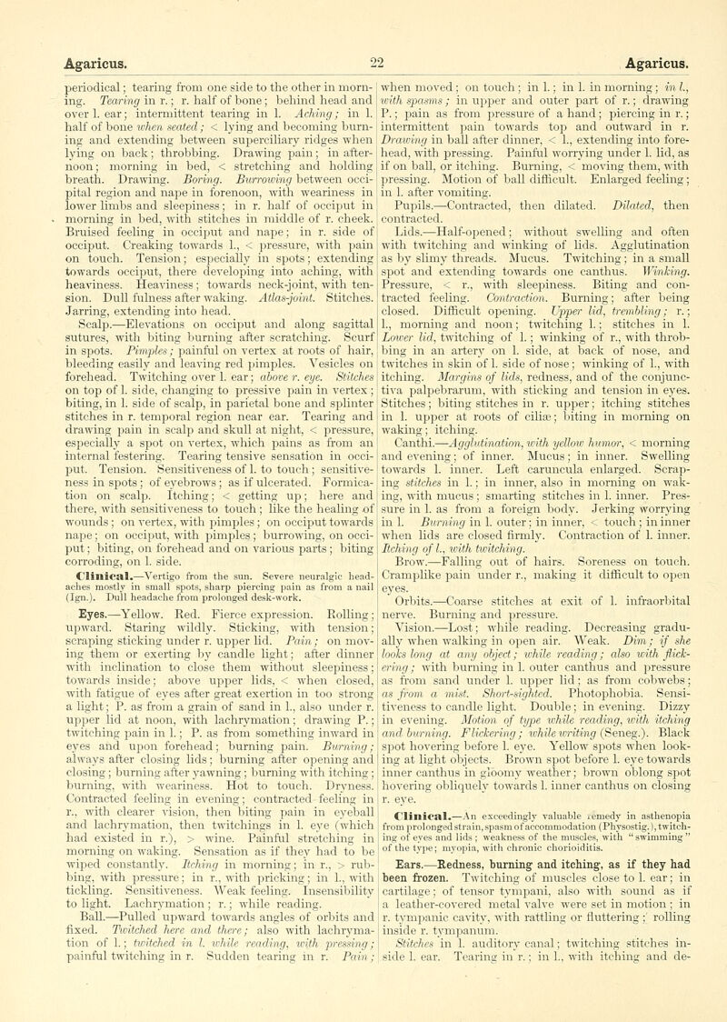 periodical; tearing from one side to the other in morn- ing. Tearing in r.; r. half of bone; behind head and over 1. ear; intermittent tearing in 1. Aching; in 1. half of bone when seated; < lying and becoming burn- ing and extending between superciliary ridges when lying on back; throbbing. Drawing pain; in after- noon; morning in bed, < stretching and holding breath. Drawing. Boring. Bwrroiving between occi- pital region and nape in forenoon, with weariness in lower limbs and sleepiness; in r. half of occiput in morning in bed, with stitches in middle of r. cheek. Bruised feeling in occiput and nape; in r. side of occij^ut. Creaking towards 1., < pressure, with pain on touch. Tension; especially in spots; extending towards occiput, there developing into aching, with heaviness. Heaviness ; towards neck-joint, with ten- sion. Dull fulness after waking. Atlas-joint. Stitches. Jarring, extending into head. Scalp.—Elevations on occiput and along sagittal sutures, with biting burning after scratching. Scurf in spots. Piriijjles; painful on vertex at roots of hair, bleeding easily and leaving red pimples. Vesicles on forehead. Twitching over 1. ear; above r. eye. Stitches on top of 1. side, changing to pressive pain in vertex; biting, in 1. side of scalp, in parietal bone and splinter stitches in r. temporal region near ear. Tearing and drawing pain in scalp and skull at night, < pressure, esiDecially a spot on vertex, which pains as from an internal festering. Tearing tensive sensation in occi- put. Tension. Sensitiveness of 1. to touch ; sensitive- ness in spots; of eyebrows; as if ulcerated. Formica- tion on scaljD. Itching; < getting up; here and there, with sensitiveness to touch ; like the healing .of wounds ; on vertex, with pimples ; on occiput towards nape; on occiput, with pimples; burrowing, on occi- put ; biting, on forehead and on various parts ; biting corroding, on 1. side. Clinica.!.—Vertigo from the sun. Severe neuralgic head- aches mostly in small spots, sharp piercing pain as from a nail (Ign.). Dull headache from prolonged desk-work. Eyes.—Yellow. Eed. Fierce expression. Rolling; upward. Staring wildly. Sticking, with tension; scraping sticking under r. upper lid. Pain; on mov- ing them or exerting by candle light; after dinner with inclination to close them without sleepiness; towards inside; above upper lids, < when closed, with fatigue of eyes after great exertion in too strong a light; P. as from a grain of sand in 1., also under r. upper lid at noon, with lachrymation; drawing P.; twitching pain in 1.; P. as from something inward in eyes and upon forehead; burning pain. Burning; always after closing lids; burning after opening and closing; burning after yawning; burning with itching; burning, with weariness. Hot to touch. Dryness. Contracted feeling in evening; contracted feeling in r., with clearer vision, then biting pain in eyeball and lachrymation, then twitchings in 1. eye (which had existed in r.), > wine. Painfi;l stretching in morning on waking. Sensation as if they had to be wiped constantly. Itching in morning; in r., > rub- bing, with pressure; in r., with pricking; in 1., -ndth tickling. Sensitiveness. Weak feeling. Insensibility to light. Lachrymation ; r.; while reading. Ball.—Pulled upward towards angles of orbits and fixed. Twitched here and there; also with lachryma- tion of 1.; twitched in I. while reading, ivith pressing; when moved; on touch ; in 1.; in 1. in morning; in I., with spasms; in uj^per and outer part of r.; drawing P.; pain as from pressure of a hand; jjiercing in r.; intei-mittent pain towards top and outward in r. Draioing in ball after dinner, < 1., extending into fore- head, with pressing. Painful worrying under 1. lid, as if on ball, or itching. Burning, < moving them, with pressing. Motion of ball difficult. Enlarged feeling; in 1. after vomiting. Pujoils.—Contracted, then dilated. Dilated, then contracted. Lids.—Half-opened; without swelling and often with twitching and winking of lids. Agglutination as by slimy threads. Mucus. Twitching; in a small spot and extending towards one canthus. Winking. Pressure, < r., with sleepiness. Biting and con- tracted feeling. Contraction. Burning; after being closed. Difiicult opening. Upper lid, trembling; r.; 1., morning and noon; twitching 1.; stitches in 1. Lower lid, twitching of 1.; winking of r., with throb- bing in an arter}^ on 1. side, at back of nose, and twitches in skin of 1. side of nose; winking of 1., with itching. Margins of lids, redness, and of the conjunc- tiva palpebrarum, with sticking and tension in eyes. Stitches; biting stitches in r. upper; itching stitches in 1. ujDper at roots of cilia3; biting in morning on waking; itching. Canthi.—Agglutination, with yelloiv humor, < morning and evening; of inner. Mucus; in inner. Swelling towards 1. inner. Left caruncula enlarged. Scrap- ing stitches in 1.; in inner, also in morning on wak- ing, with mucus ; smarting stitches in 1. inner. Pres- sure in 1. as from a foreign body. Jerking worrying in 1. Burning in 1. outer; in inner, < touch; in inner when lids are closed firmly. Contraction of 1. inner. Itching of I., \oith twitching. Brow.—Falling out of hairs. Soreness on touch. Cramplike pain under r., making it difficult to open eyes. Orbits.—Coarse stitches at exit of 1. infi-aorbital nerve. Burning and pressure. Vision.—Lost; while reading. Decreasing gradu- ally when walking in open air. Weak. Dim; if she looks long at any object; while reading; also with flick- ering; with burning in 1. outer canthus and jjressure as from sand under 1. ujjper lid; as from cobwebs; as from a mist. Short-sighted. Photophobia. Sensi- tiveness to candle light. Double; in evening. Dizzy in evening. Motion of type lohile reading, with itching and burning. Flickering; ivhiletoriting (Seneg.). Black spot hovering before 1. eye. Yellow spots when look- ing at light objects. Brown spot before 1. eye towards inner canthus in gloomy weather; brown oblong spot hovering obliquely towards 1. inner canthus on closing r. eye. Clinical.—An exceedingly valuable remedy in asthenopia from prolonged strain, spasm of accommodation (Physostig.), twitch- ing of eyes and lids ; weakness of the muscles, with  swimming  of the type; myopia, with chronic chorioiditis. Ears.—Redness, bvirning and iteting^, as if they had been frozen. Twitching of muscles close to 1. ear; in cartilage; of tensor tympani, also with sound as if a leather-covered metal valve were set in motion ; in r. tympanic cavity, with rattling or fluttering ;' rolling inside r. tympanum. Stitches in 1. auditory canal; twitching stitches in-