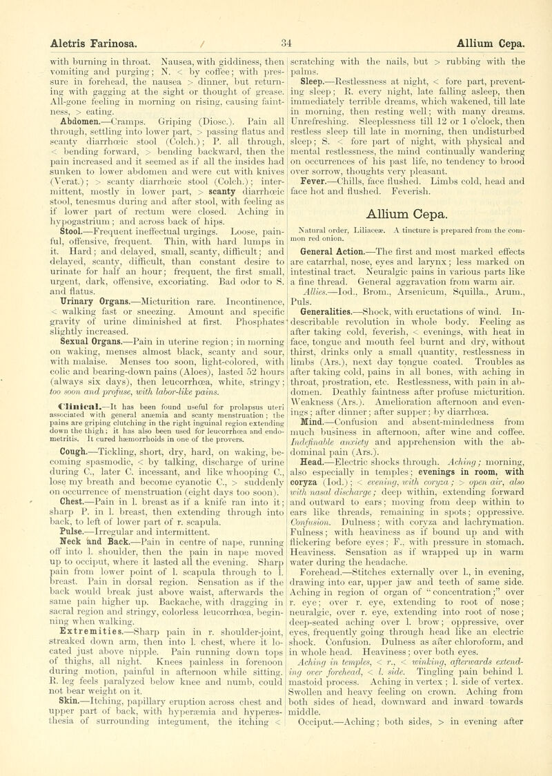 with burning in throat. Nausea, with giddiness, then vomiting and purging; N. < by coffee; with pres- sure in forehead, the nausea > dinner, but return- ing with gagging at the sight or thought of grease. All-gone feeling in morning on rising, causing faint- ness, > eating. Abdomen.—Cramps. Griping (Diosc). Pain all through, settling into lower part, > passing flatus and scanty diarrhcsic stool (Colch.); P. all through, < bending forward, > bending backward, then the pain increased and it seemed as if all the insides had sunken to lower abdomen and were cut with knives (Verat.); > scanty diarrhceic stool (Colch.); inter- mittent, mostly in lower part, > scanty diarrhceic stool, tenesmus during and after stool, with feeling as if lower p&vt of rectum were closed. Aching in hypogastrium ; and across back of hips. Stool,—Frequent inefl'ectual urgings. Loose, jjain- ful, offensive, frequent. Thin, with hard lumps in it. Hard; and delayed, small, scanty, difficult; and delayed, scanty, difficult, than constant desire to urinate for half an hour; frequent, the first small, urgent, dark, offensive, excoriating. Bad odor to S. and flatus. TJrinary Organs.—Micturition rare. Incontinence, < walking fast or sneezing. Amount and specific gravity of urine diminished at first. Phosphates slightly increased. Sexual Organs.—Pain in uterine region; in morning on waking, menses almost black, scanty and sour, with malaise. Menses too soon, light-colored, with colic and bearing-down pains (Aloes), lasted 52 hours (always six days), then leucorrhoea, white, stringy; too soon and profuse, with labor-like pains. Clinical.—It has been found useful for prolapsus uteri associated witli general ansemia and scanty menstruation ; tlie pains are griping clutching in the right inguinal region extending down the thigh; it has also been used for leucorrhcea and endo- metritis. It cured hsemorrhoids in one of the provers. Congli.—Tickling, short, dry, hard, on waking, be- coming spasmodic, < by talking, discharge of urine during C, later C. incessant, and like whoojjing C, lose my breath and become cyanotic C, > sudclenly on occurrence of menstruation (eight days too soon). Chest.—Pain in 1. breast as if a knife ran into it; sharp P. in 1. breast, then extending through into back, to left of lower part of r. scaj)ula. Pulse.—Irregular and intermittent. Neck and Back.—Pain in centre of naj^e, running ofl' into 1. shoulder, then the pain in nape moved uj) to occiput, where it lasted all the evening. Sharja pain from lower ijoint of 1. scapula through to 1. breast. Pain in dorsal region. Sensation as if the back would break just above waist, afterwards the same pain higher up. Backache, with dragging in sacral region and stringy, colorless leucorrhoea, begin- ning when walking. Extremities.—Sharp pain in r. shoulder-joint, streaked down arm, then into 1. chest, where it lo- cated just above nipple. Pain running down tops of thighs, all night. Knees painless in forenoon during motion, painful in afternoon while sitting. E. leg feels paralyzed below knee and numb, could not bear weight on it. Skin.—Itching, papillary eruption across chest and upper part of back, with hypersemia and hyperass- thesia of surrounding integument, the itching < scratching with the nails, but > rubbing with the palms. Sleep.—Restlessness at night, < fore part, prevent- ing sleep; R. every night, late falhng asleep, then mimediately terrible dreams, which wakened, till late in morning, then resting well; with many dreams. Unrefreshing. Sleeplessness till 12 or 1 o'clock, then restless sleep till late in morning, then undisturbed sleej); S. < fore jaart of night, with physical and mental restlessness, the mind continually wandering on occurrences of his j^ast life, no tendency to brood over sorrow, thoughts very pleasant. Fever.—Chills, face flushed. Limbs cold, head and face hot and flushed. Feverish. AUiuni Cepa. Katural order, Liliaceae. A tincture is prepared from the com- mon red onion. General Action.—The first and most marked efiects are catarrhal, nose, eyes and larynx; less marked on intestinal tract. Neuralgic pains in various parts like a fine thread. General aggravation from warm air. Allies.—lod., Brom., Arsenicum, Squilla., Arum., Puis. Generalities.—Shock, with eructations of wind. In- ' describable revolution in whole body. Feeling as after taking cold, feverish, < evenings, with heat in face, tongue and mouth feel burnt and dry, without thirst, drinks only a small quantity, restlessness in limbs (Ars.), next day tongue coated. Troubles as after taking cold, pains in all bones, with aching in throat, i^rostration, etc. Restlessness, with pain in ab- domen. Deathly faintness after profuse micturition. W^eakness (Ars.). Amelioration afternoon and even- ings ; after dinner; after supper; by diarrhoea. Mind.—Confusion and absent-mindedness from much business in afternoon, after wine and coffee. Indefinahle anxieiy and apprehension with the ab- dominal pain (Ars.). Head.—Electric shocks through. Aching ; morning, also especially in temples; evenings in room, with coryza (lod.); < evening, 'with coryza; > open air, also with nasal discharge; deep within, extending forward and outward to ears; moving from deep within to ears like threads, remaining in spots; oj)i3ressive. Confusion. Dulness; with coryza and lachrymation. Fulness; with heaviness as if bound up and with flickering before eyes; F., with jjressure in stomach. Heaviness. Sensation as if wrapped up in warm water during the headache. Forehead.—Stitches externally over 1., in evening, drawing into ear, upper jaw and teeth of same side. Aching in region of organ of  concentration; over r. eye; over r. eye, extending to root of nose; neuralgic, over r. eye, extending into root of nose; deep-seated aching over 1. brow; opiDressive, over eyes, frequently going through head like an electric shock. Confusion. Dulness as after chloroform, and in whole head. Heaviness; over both eyes. Aching in temples, < r., < luinking, afterwards extend- ing over forehead, < I. side. Tingling pain behind 1. mastoid process. Aching in vertex ; 1. side of vertex. Swollen and heavy feeling on crown. Aching fi-om both sides of head, downward and inward towards middle. Occiput.—Aching; both sides, > in evening after