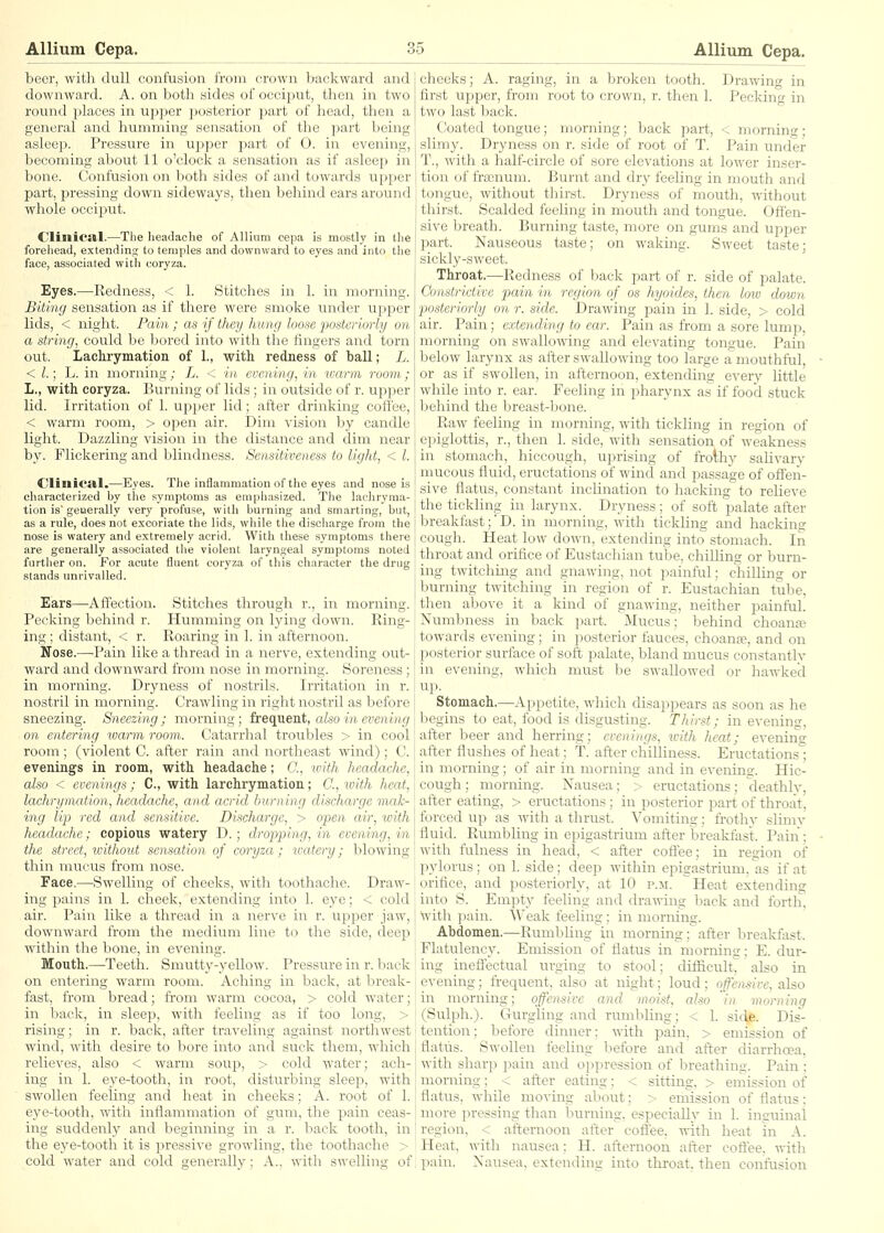 beer, with dull confusion from crown backward and downward. A. on both sides of occiput, then in two round places in upper posterior part of head, then a general and humming sensation of the part being asleep. Pressure in upper part of 0. in evening, becoming about 11 o'clock a sensation as if asleep in bone. Confusion on ).)oth sides of and towards upper part, pressing down sideways, then behind ears around whole occiput. C'Iinica.1.—The lieadache of Allium cepa is mostly in the forehead, extending to temples and downward to eyes and into the face, associated with coryza. Eyes.—Redness, < 1. Stitches in 1. in morning. Biting sensation as if there were smoke under upper lids, < night. Pain; as if they hung loose posterioyiy on a string, could be bored into with the fingers and torn out. Laclirymation of 1., with redness of ball; L. < /.; h. in morning; L. < in evening, in warm room; L., with coryza. Burning of lids ; in outside of r. upper lid. Irritation of 1. upjjcr lid; after drinking cofiee, < warm room, > open air. Dim vision by candle light. Dazzling vision in the distance and dim near by. Flickering and blindness. Sensitiveness to light, < I. dillica.1.—Eyes. The inflammation of the eyes and nose is characterized by the symptoms as emphasized. The lacliryma- tion is'geuerally very profuse, with burning and smarting, but, as a rule, does not excoriate the lids, while the discliarge from the nose is watery and extremely acrid. With these symptoms there are generally associated the violent laryngeal symptoms noted further on. For acute fluent coryza of this character the drug stands unrivalled. Ears—-Affection. Stitches through r., in morning. Pecking behind r. Humming on lying down. Ring- ing ; distant, < r. Roaring in 1. iia afternoon. Nose.—-Pain like a thread in a nerve, extending out- ward and dowiaward from nose in morning. Soreness; in morning. Dryness of nostrils. Irritation in r. nostril in morning. Crawling in right nostril as before sneezing. Sneezing ; morning; frequent, also in evening on entering warm room. Catarrhal troubles > in cool room; (violent C. after rain and northeast wind); C. evenings in room, with headache; C, with headache, also < evenings; C, with larchrymation; C, with heat, lachrymaiion, headache, and acrid burning discharge mak- ing lip red and sensitive. Discharge, > open air, with headache; copious watery D.; dropping, in evening, in the street, ivithout sensation of coryza; watery; blowing thin mucus from nose. Face.—Swelling of cheeks, with toothache. Draw- ing pains in 1. cheek, extending into 1. eye; < cold air. Pain like a thread in a nerve in r. upjjer jaw, downward from the medium line to the side, deep within the bone, in evening. Mouth.—Teeth. Smutty-yellow. Pressure in r. back on entering warm room. Aching in back, at break- fast, from bread; from warm cocoa, > cold water; in back, in sleep, with feeling as if too long, > rising; in r. back, after traveling against northwest wind, with desire to bore into and suck them, which relieves, also < warm soup, > cold water; ach- ing in 1. eye-tooth, in root, disturbing sleep, with swollen feeling and heat in cheeks; A. root of 1. eye-tooth, with inflammation of gum, the pain ceas- ing suddenly and beginning in a r. back tooth, in the eye-tooth it is pressive growling, the toothache > cold water and cold generally; A., with swelling of cheeks; A. raging, in a broken tooth. Drawing in first upper, from root to crown, r. then 1. Pecking in two last back. Coated tongue; morning; back part, < morning; slimy. Dryness on r. side of root of T. Pain under T., with a half-circle of sore elevations at lower inser- tion of frosnum. Burnt and dry feeUng in mouth and tongue, without thirst. Dryness of mouth, without thirst. Scalded feeling m mouth and tongue. Offen- sive breath. Burning taste, more on gums and upper part. Nauseous taste; on waking. Sweet taste; sickly-sweet. Throat.—Redness of back part of r. side of palate. Constrictive pain in region of os hyoides, then loio down posteriorly on r. side. Drawing pain in 1. side, > cold air. Pain; extending to ear. Paiia as from a sore lump, morning on swallowing aiad elevating tongue. Pain below larynx as after swallowing too large a mouthful, or as if swollen, in afternoon, extending every little while into r. ear. Feeling in pharynx as if food stuck behind the breast-bone. Raw feeling in morning, with tickling in region of epiglottis, r., then 1. side, with sensation of weakness in stomach, hiccough, uprising of frothy saUvary mucous fluid, eructations of wind and passage of offen- sive flatus, constant inclination to hacking to reUeve the tickling in larynx. Dryness; of soft palate after breakfast;' D. in morning, with tickling and hacking cough. Heat low down, extending into stomach. In throat and orifice of Eustachian tube, chiUing or burn- ing twitching and gnawing, not painful; chilling or burning twitching in region of r. Eustachian tube, then above it a kind of gnawing, neither painfuL Numbness in back part. Mucus; behind choanal towards evening; in j)osterior fauces, choanre, and on posterior surface of soft palate, bland mucus constantly in evening, which must be swallowed or hawked up. Stomach.—Appetite, which disappears as soon as he begins to eat, food is disgusting. Thirst; in evening, after beer and herring; evenings, icith heat; evening after flushes of heat; T. after cliilliiaess. Eructations; in morning; of air in morning and in evening. Hic- cough ; morning. Nausea; > eructations; deathly, after eating, > eructations; in posterior part of throat, forced up as with a thrust. Vomiting; frothy slimv fluid. Rumbling in epigastrium after breakfast. Pain ; with fulness in head, < after coffee; in region of pylorus; on 1. side; deep within eiMgastrium, as if at orifice, and posteriorly, at 10 p.m. Heat extending into S. Empty feeling and drawing back and fortir. With pain. Weak feeling; in morning. Abdomen.—Rumbling in morning; after breaktlist. Flatulency. Emission of flatus in morning; E. dur- ing ineffectual urging to stool; difficult^ also in evening; frequent, also at night; loud; offensive, also in morning; offensive and moist, also in morning (Sulph.). Gurgling and rumbling; < 1. sic\p. Dis- tention; before dinner; with pain, > emission of flatus. Swollen feeling before and after diarrhoea, with sharp pain and oi)])ression of breathing. Pain ; morning; < after eating; < sitting, > emission of flatus, while moving about; > emission of flatus: more pressing than burning, especially in 1. inguinal region, < afternoon after coffee, with heat in A. Heat, with nausea; H. afternoon after coffee, with pain. Nausea, extending into throat, then confusion