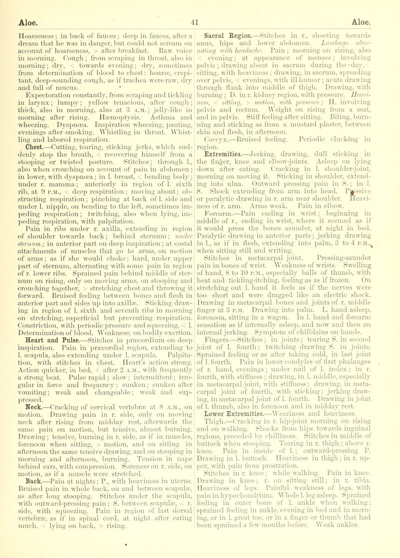 Hoarseness; in back of fauces; deep in fauces, after a dream that he was in danger, but could not scream on account of hoarseness, > after breakfast. Raw voice in morning. Cough ; from scraping in throat, also in morning; dry, < towards evening; dry, sometimes from determination of blood to chest: hoarse, creiji- tant, deep-sounding cough, as if trachea were raw, dry and full of mucus. ' ' Expectoration constantly, from scraping and tickling in larynx; lumpy; yellow tenacious, after cough; thick, also in morning, also at 3 a.m. ; jelly-like in morning after rising. Hemoptysis. Asthma and wheezing. Dyspnoea. Inspiration wheezing, panting, evenings after smoking. Whistling in throat. Whist- ling and labored respiration. Chest.—Cutting, tearing, sticking jerks, which sud- denly stop the breath, < recovering himself from a stooping or twisted posture. Stitches; through 1., also when crouching on account of pain in abdomen; in lower, with dyspnoea ; in 1. breast, < bending body ; \inder r. mamma; anteriorly in region of 1. sixth rib, at 9 p.m., < deep respiration; moving about; ob- structing respiration ; pinching at back of 1. side and \inder 1. nipple, on bending to the left, sometimes im- peding respiration; twitching, also when lying, im- peding respiration, with palpitation. Pain in ribs under r. axilla, extending in region of shoulder towards back; behind sternum; under sternum ; in anterior jaart on deep inspiration; at costal attachments of muscles that go to arms, on motion of arras; as if she would choke; hard, under upper part of sternum, alternating with some pain in region of r. lower ribs. Sprained pain behind middle of ster- num on rising, only on moving arms, on stooping and crouching together, > stretching chest and throwing it forward. Bruised feeling between bones and flesh in anterior part and sides up into axillce. Sticking draw- ing in region of 1. sixth and seventh ribs in morning on stretching, superficial but preventing respiration. Constriction, with periodic pressure and squeezing, < 1. Determination of blood. Weakness; on bodily exertion. Heart and Pulse.—Stitches in prfscordium on deep ins]iiration. Pain in prsecordial region, extending to 1. scapula, also extending under 1. scapula. Palpita- tion, with stitches in chest. Heart's action strong. Action quicker, in bed, < after 2 a.m., with frequently a strong beat. Pulse rapid ; slow ; intermittent; irre- gular in force and frequency; sunken; sunken after vomiting; weak and changeable; weak and sup- pressed. Neck.—Cracking of cervical vertebrae at 8 a.ji., on motion. Drawing pain in r. side, only on moving neck after rising from midday rest, afterwards the same pain on motion, but tensive, almost burning. Drawing; tensive, burning in r. side, as if in muscles, forenoon when sitting, > motion, and on sitting in afternoon the same tensive drawing, and on stooping in morning and afternoon, burning. Tension in nape behind ears, with compression. Soreness on r. side, on motion, as if a muscle were stretched. Back.^Pain at nights; P., with heaviness in uterus. Bruised pain in whole back, on and between scapukx?, as after long stooping. Stitches under the scapula, with outward-pressing pain; S. between scapulae, < r. side, with squeezing. Pain in region of last dorsal vertebra^, as if in spinal cord, at night after eating much, 4; lying on back, > rising. Sacral Region.—^Stitches in r., shooting towards anus, hips and lower aljdomen. Lumbago aller- natlng icith headache. Pain; morning on rising, also < evening; at appearance of menses; involving pelvis ; drawing about in sacrum during the • day, sitting, with heaviness ; drawing, in sacrum, spreading over pelvis, < evenings, with ill humor ; acute drawing through flank into middle of thigh. Drawing, with burning ; D. in r. kidney region, with pressure. Heavi- ness, < sitting, > motion, u'ith pressure; H. involving pelvis and rectum. ^Veight on rising from a seat, and in pelvis. Stiff feeling after sitting. Biting, burn- ning and sticking as from a mustard plaster, Isetween skin and flesh, in afternoon. Coccyx.—Bruised feeling. Periodic clucking in region. Extremities.—-Jerking, drawing, dull sticking in the linger, knee and elbow-joints. Asleep on h'ing down after eating. Cracking in 1. shoulder-joint, morning on mo\'ing it. Sticking in shoulder, extend- ing into ulna. Outward pressing pain in S.; in 1. S. Shock extending from arm into head. Passive or paralytic drawing in r. arm near shoulder. Heavi- ness of r. arm. Arms weak. Pain in elbow. Forearm.—^Pain ending in wrist; beginning in middle of r., ending in wrist, where it seemed as if it would press the Ijones asunder, at night in bed. Paralytic drawing in anterior parts; jerking drawing in 1., as if in flesh, extending into pakn, 3 to 4 p.m.,^ when sitting still and writing. Stitches in metacarpal joint. Pressing-asunder pain in bones of wrist. Weakness of wrists. Swelling of hand, 8 to 10 r.M., especially balls of thumb, with heat and tickling-itching, feeUng as as if frozen. On stretching out 1. hand il; feels as if the nerves were too short and were dragged like an electric shock. Drawing in metacarpal bones and joints of r. middle finger at 3 p.m. Drawing into palm. L. hand asleep, forenoon, sitting in a wagon. In 1. hand and forearm sensation as if internally asleep, and now and then an internal jerking. Symptom of chilblains on hands. Fingers.—Stitches ; in joints ; tearing S. in second joint of 1. fourth; twitching drawing S. in joints. Sprained feeling or as after taking cold, in last joint ■of 1. fourth. Pain in lower condyles of first phalanges of r. hand, evenings; under nail of 1. index ; in r. fourth, with stiffness ; drawing, in 1. middle, especially in metacarpal joint, with stiffness ; drawing, in meta- carpal joint of fourth, with sticking; jerking draw- ing, in metacarpal joint of 1, fourth. Drawing in joint of 1. thumb, also in forenoon and in midday rest. Lower Extremities.—^'\^'eariness and hea\-iuess. Thigh.—Cracking in r. hip-joint morning on rising and on walking. Shocks from hips towards inguinal regions, preceded Viv chilliness. Stitches in middle of buttock when stooping. Tearing in r. thigh ; above r. knee. Pain in inside of 1.; outward-pressing P. Drawing in 1. buttock. Heaviness in thigh; in r. up- per, with pain from prostration. Stitches in r. knee; while walking. Pain in knee. Drawing in knee; r. on sitting stUl; in r. tibia. Heaviness of legs. Painful weakness of legs, with ])ain in hypochondrium, ^^'hole 1. leg asleep. Sprained feeling in outer bone of 1. ankle when walking; sprained feeling in ankle, evening in bed and in morn- ing, or in 1. great toe, or in a finger or thumb that had been sprained a few months before. Weak ankles.