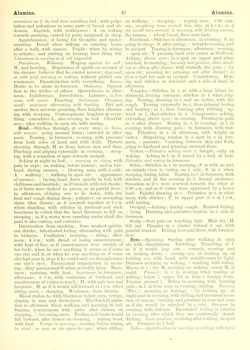 uneasiness as (/' she had done something had; with palpi- tation and pulsations in some parts of breast and ab- domen. Anguish, with restlessness; A. on waking towards morning, caused by pains imagined in sleep. Apprehension; of losing his thoughts and under- standing. Dread when talking on entering house after a walk, with nausea. Fright; when he wishes to urinate; and starting on hearing least thing fall. Uneasiness in evening as if evil impended. Peevishness. Whining. Weeping a.gaiiist his will; W. and howling. Depression of spirits on account of his disease; believes that he cannot recover; depressed, as ivith grief, morning on waking, without perfect con- sciousness. Dissatisfaction with everything. Ennui. Desire to be alone in forenoon. Obstinacy. Opj)Osi- tion to the wishes of others. Quarrelsome in after- noon. Indifference. Irresolution. Laziness; in fore- noon, with ennui. _ Exacting. Seriousness. Changing mood; assurance alternating with timidity. Did not answer, then anxious groaning, then laughter alternat- ing with weeping. Contemptuous laughter at every- thing ; convulsive L., also evening in bed. Cheerful- ness ; after walking in open air, with staring. Head.—Stitches through, at every steia; in brain, with, nausea; going around brain; outward in after- noon. Tearing; in forenoon; evening, with pressure from both sides of head and Avith chills. Thrusts shooting through H. as from knives now and then. Pinching and griping externally in evening, < stooj^- ing, with a sensation of ague towards occiput. Aching at night in bed; > morning on rising, with pain in nape; on waking, before menses; and in fore- head, during menses, < blowing nose, with a cold; A. < walking; < walking in open air; > appearance of menses; > laying head down quietly in bed, with chilliness and lassitude ; as if bruised, with red cheeks ; as if brain were dashed to pieces, as in putrid fever; in afternoon, obliging one to lie down, with dry heat and cough during sleep; pulsative, on ascending stairs after dinner; as if screwed together at 2 p.m. when standing, with stitches in forehead and such heaviness in vertex that the head threatens to fall on stooping; as if a worm were crawling under skull, the pain is also cutting and corrosive. Intoxication from smoking ; from weakest spiritu- ous drinks ; intoxicated feeling alternating with pain in kidneys. Confusion; morning, > rising; after- noon ; 4 P.M.; with dread of losing consciousness; with heat of face, as if consciousness were outside of his body, when he says anything it seems as if some one else said it, or when he sees anything as if some else had seen it, or as if he could only see through some one else's eyes. Paroxysmal stupefaction in morn- ing ; dizzy paroxysmal S. when at bodily labor. Heav- iness ; morning, with heat; heaviness in forenoon ; afternoon; 4 p.m., with confusion of forehead and sensitiveness of vertex to touch ; H., with pale face and lassitude; H. as if it would fall forward at 1 p.ji. when sitting erect, < stooping. Weakness; from dreams. Blood rushes to, with blackness before eyes, vertigo, ringing in ears and drowsiness. Rhythmical pulsa- tion in afternoon when walking and morning in bed. Surging synchronous with pulse after dinner, on stooping, > becoming erect. Feeling as if brain would fall forward, after dinner on stooping, > raising head, with heat. Vertigo in morning; evening before urging to stool; as soon as she opens her eyes; when sitting; on walking; < stooping; > wiping eyes; with nau- sea ; everything turns around him, also at 4 p.m.; as if she would turn around, in morning, with fainting nausea, the nausea > wheat bread, then sour taste. Forehead.—Stitches in afternoon; in evening; S. on going to sleep ; S. after eating, < towards evening, and in occiput. Tearing in forenoon; afternoon; evening, > open air; T. pressing back over vertex at 10.30 p.m. Aching; above eyes; in a spot on upper part when touched, in morning; burning andpressive, when stand- ing or sitting after dinner, with warmth, the pain > by open air; j^ressing in; pressing out after dinner; as from, a tight hat, and on occiput. Constriction. Beat- ing and stitches in forehead and r. side of head in afternoon. Temples.—Stitches in r. as with a large blunt in- strument, leaving soreness; stitches in r. when sing- ing. Tearing, shooting in r. and on vertex, with the cough. Tearing externally in r., then internal boring and beating; in r., then burning after rubbing; up- ward in 1., then stitches in r. Compressive aching, extending above eyes; in evening. Pressing-in pain in r. after dinner; Boring in r. in evening; in 1. in evening, with drawing pain ; in forenoon, with tear- ing. Pulsation in r. in afternoon, with weight on vertex. Stupefying tension in a spot in r. in fore- noon, > pressure. Crawling between skin and flesh, going to forehead and pressing outward there. Vertex.—Pulsative aching over r. temple, early on waking. Aching in 1. as if raised by a lock of hair. Pulsation and raging in forenoon. Sides.—Stitches in r. in morning; S. as with an awl, on outside close to vertex, on 1. side; S. in r. when stooping diiring labor. Tearing in r. in forenoon, with stitches, and in the evening in 1. frontal eminence. Sensation as if r. were screwed towards the other at 8.30 A.M., and as if vertex were oppressed by a heavy load. Painful drawing in r. Pulsation in r. in after- noon, with stitches; P. in upper part of r. at 1 p.m., with tearing. Occiput.—Aching ; during cough. Bruised feeling, > lying. Drawing and pulsative tension in r. side in forenoon. Scalp.—Sore pain on touching hair. Hair diy; H. I fell out. Pimples in a cluster behind i^. ear, with painful tension. Itching here and there, with formica- [ tion. ! Eyes.—Squinting. Staring after walking in open 1 air, with cheerfulness. Twitching. Trembhng of 1. i as if it would leap out, < towards evening and on looking down, > closing eye, or looking up or holding eye with hand, with sensitiveness to light. Dimness morning on waking, > washing, with biting. Mucus in r.; dry jNI. morning on waking; much M. at night. Pressure; in r. in evening when reading or writing; below 1. upper lid as from a foreign body. Tension around 1. Biting in morning, with burning pain; in 1. as from soap, in evening ; tearing. Burning (Nice.); morning on waking; < by looking up; at night and in morning, with itching and increased secre- tion of mucus ; burning and pressure in eyes and nose as if she would be attacked by a cold. Dryness in evening, with dulness. Excoriated feeling in interior in evening, after which they are continually closed. Itching. Lachrymation; morning after waking; in open air. Pressure on 1. ball. Lids.—Agglutination in morning on waling, with burn-