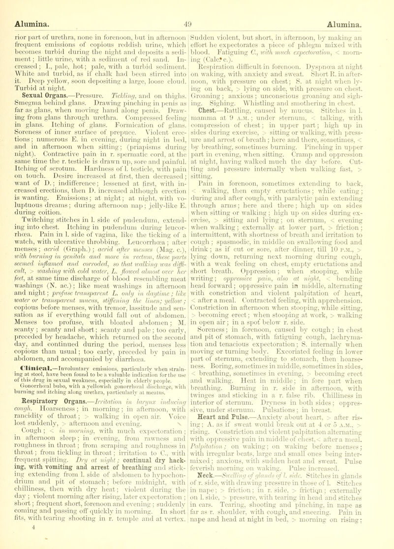 rior part of urethra, none in forenoon, Ijut in afternoon i'requent emissions of copious reddisli urine, which becomes turbid during the niglit and deposits a sedi- ment ; little urine, with a sediment of red sand. In- creased ; I., pale, hot; pale, with a turbid sediment. White and turbid, as if chalk had been stirred into it. Deep yellow, soon dej^ositing a large, loose cloud. Tui'bid at night. Sexual Organs.—Pressure. Tlcldim/, and on thighs. Smegma behind glans. Drawing pinching in penis as far as glans, when moving hand along penis. Draw- ing from glans through urethra. Compressed feeling in glans. Itching of glans. Formication of glans. Soreness of inner surface of prei)uce. Violent erec- tions ; numerous E. in evening, during night in bed, and in afternoon when sitting; (priapisms during night). Contractive pain in r. spermatic cord, at the same time the r. testicle is drawn up, sore and painful. Itching of scrotum. Hardness of 1. testicle, with pain on touch. Desire increased at first, then decreased; want of D.; indifference; lessened at first, with in- creased erections, then D. increased although erection is wanting. Emissions; at night; at night, with vo- luptuous dreams; during afternoon nap ; jelly-like E. during coition. Twitching stitches in 1. side of pudendum, extend- ing into chest. Itching in pudendum during leucor- rhoea. Pain in 1. side of vagina, like the ticking of a watch, with ulcerative throbbing. Leucorrhoea ; after menses; acrid (Graph.) ; aaid after vienses (Mag. c), ivith burning in genitals and more in rectum, these parts seemed inflamed mid i-ormdrd^ so that xmlking ivas diffi- cult, > ■washii);) irith culd iruh r. L. flowed almost ovcr her feet, at same time discbargc uf blood resembling meat washings (N. ac.); like meat washings in afternoon and night; profuse transparent L. only in daytime; like water or transparent mucus, stiffening the linen; yellow; copious before menses, with tremor, lassitude and sen- sation as if everything would fall out of abdomen. Menses too profuse, with bloated abdomen; M. scanty ; scanty and short; scanty and pale ; too early, preceded by headache, which returned on the second day, and continued during the period, menses less copious than usual; too early, preceded by pain in abdomen, and accompanied by diarrhoea. Clinical.—Involuntary emissions, particularly when strain- ing at stool, have been found to be a valuable indication fortlie nsc of this drug in sexual weakness, especially in elderly people. Gonorrlireal bubo, witli a yellowish gonorrhival ilischarge, with btirning and itching along urethra, iiarticularly at meatus. Respiratory Organs.—Irritation in larynx inducing cough. Hoarseness; in morning; in afternoon, with rancidity of throat; > walking in open air. Voice lost suddenly, > afternoon and evening. ^ Cough ; < Ml morning, with much expectoration ; in afternoon sleep; in evening, from rawness and roughness in throat; from scraping and roughness in throat; from tickling in throat; irritation to^ C, with fre(iuent spitting. Dry at night: continual dry hack- ing, with vomiting and arrest of breathing and stick- ing extending from 1. side of al)domen to hypochon- drium and pit of stomach; before midnight, with chilliness, then with dry heat; violent during the day ; violent morning after rising, later expectoration ; short; frequent short, forenoon and evening ; suddenly coming and passing off quickly in morning-. In short tits, with tearing shooting iu r. temple and at vertex. 4 Sudden violent, but short, in afternoon, by making an effort he expectorates a pie<x> of phlegm mixed with l)lood. Fatiguing C, with much expectoration, < morn- ing (Calc*c.). Respiration difficult in forenoon. Dyspnoea at night on waking, with anxiety and sweat. Short R. in after- noon, with pressure on chest; S. at night when ly- ing on back, > lying on side, with pressure on chest. Groaning ; anxious ; unconscious groaning and sigh- ing. Sighing. Whistling and smothering in che.st. Chest,^—Rattling, caused by mucus. Stitches in 1. mamma at 9 a.m.; under sternum, < talking, with compression of chest; in ujjper part; high up in sides during exercise, > sitting or walking, with jjress- ure and arrest of breath ; here and there, sometimes, < Ijy breathing, sometimes burning. Pinching in upper part in evening, when sitting. Cramp and oppression at night, having walked much the day before. Cut- ting and pressure internally when walking fast, > sitting. Pain in forenoon, sometimes extending to back, < walking, then erai^ty eructations; while eating; during and after cough, with paralytic pain extending through arms; here and there; high up on sides when sitting or walking ; high up on sides during ex- ercise, > sitting and lying; on sternum, < evening when walking; externally at lower part, > friction; intermittent, with shortness of breath and irritation to cough ; spasmodic, in middle on swallowing food and drink; as if cut or sore, after dinner, till 10 p.m., > lying down, returning next morning during cough, with a weak feeling on chest, empty eructations and short breath. Oppression; when stooping, while writing; oppressive pain, also at night, < bending head forward; oppressive pain in middle, alternating with constriction and violent palpitation of heart, < after a meal. Contracted feeling, with apprehension. Constriction in afternoon when stooping, while sitting, > becoming erect; when stooping at work, > walking in open air; in a spot below r. side. Soreness; in forenoon, caused by cough; in chest and pit of stomach, with fatiguing cough, lachryma- tion and tenacious expectoration; S. internally when moving or turning body. Excoriated feeling in lower part of sternum, extending to stomach, then hoai-se- ness. Boring, sometimes in middle, sometimes in sides. < breathing, sometimes in evening, > becoming erect and walking. Heat in middle; in fore part when breathing. Burning in r. side in afternoon, with twinges and sticking in a r. false rib. Chilliness in interior of sternum. Dryness in both sides ; oppres- sive, under sternum. Pulsations ; in breast. Heart and Pulse.—Anxiety about heart. > after ris- ing ; A. as if sweat would break out at 4 or 5 a.ji., > rising. Constriction and violent palpitation alternating with oppressive pain in middle of chest.< altera meal. Palpitation: on waking; on waking before menses; with irregular beats, l:u-ge and small ones being inter- mixed ; anxioiis, with sudden heat and sweat. Pulse feverish morning on waking. Pulse increased. Neck.—Swelling of glands of I. side. Stitches in glands of r. side, with drawing pressure in those of 1. Stitches in nape: > friction: in r. side, > frictitjn : externally on 1. side, > pressure, with tearing in head and stitches in ears. Tearing, shooting and pinching, in nape as far as r. shoulder, with cougli, and sneezing. Pain in nape and head at night in bed, > morning on risins;