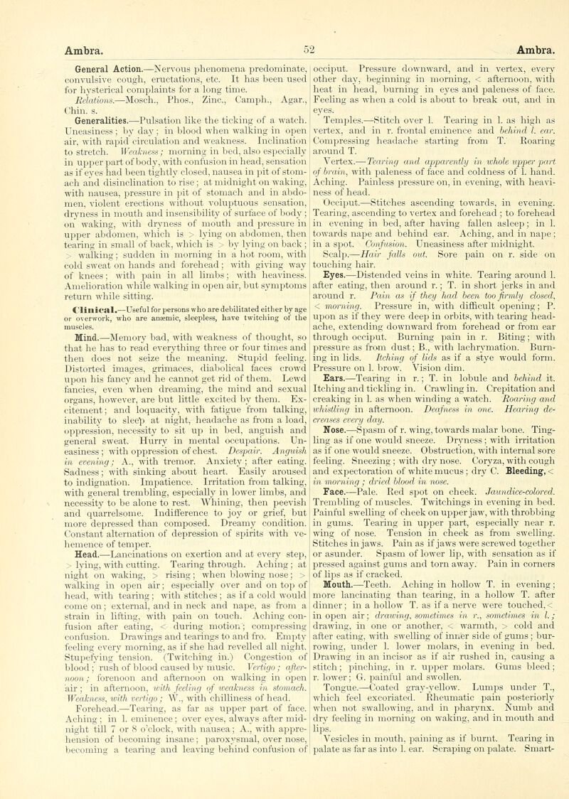 General Action.—Nervous phenomena iDredominate, convulsive cough, eructations, etc. It has been used for hysterical complaints for a long time. Reiatiom.—Mosch., Phos., Zinc, Camph., Agar., Chin. s. Generalities.—-Pulsation like the ticking of a watch. Uneasiness; by day; in blood when walking in open air, with rapid circulation and weakness. Inclination to stretch. Weakness; morning in bed, also especially in upper part of body, with confusion in head, sensation as if eyes had been tightly closed, nausea in pit of stom- ach and disinclination to rise; at midnight on waking, with nausea, pressure in pit of stomach and in abdo- men, violent erections without voluptuous sensation, dryness in mouth and insensibility of surface of body; on waking, with dryness of mouth and pressure in upper abdomen, which is > lying on abdomen, then tearing in small of back, which is > by lying on back; > walking; sudden in morning in a hot room, with cold sweat on hands and forehead; with giving way of knees; with pain in all limbs; with heaviness. Amelioration while walking in open air, but symptoms return while sitting. Cliilieal.—Useful for persons who are debilitated either by age or overwork, who are anaemic, sleepless, have twitching of the muscles. Mind,—Memory bad, with weakness of thought, so that he has to read everything three or four times and then does not seize the meaning. Stupid feeling. Distorted images, grimaces, diabolical faces crowd iipon his fancy and he cannot get rid of them. Lewd fancies, even when dreaming, the mind and sexual organs, however, are but little excited by them. Ex- citement; and loquacity, with fatigue from talking, inability to slee'p at night, headache as from a load, oppression, necessity to sit up in bed, anguish and general sweat. Hurry in mental occupations. Un- easiness ; with oppression of chest. Despair. Anguish in evening; A., with tremor. Anxiety; after eating. Sadness; with sinking about heart. Easily aroused to indignation. Impatience. Irritation from talking, with general trembling, esijecially in lower limbs, and necessity to be alone to rest. Whining, then peevish and quarrelsome. Indifference to joy or grief, but more depressed than composed. Dreamy condition. Constant alternation of depression of spirits with ve- hemence of temper. Head.—Lancinations on exertion and at every step, > lying, with cutting. Tearing through. Aching; at night on waking, > rising; when blowing nose; > walking in open air; especially over and on top of head, with tearing; with stitches ; as if a cold would come on; external, and in neck and nape, as from a strain in lifting, with pain on touch. Aching con- fusion after eating, < during motion; compressing confusion. Drawings and tearings to and fro. Empty feeling every morning, as if she had revelled all night. Stupefying tension. (Twitching in.) Congestion of blood ; rush of blood caused by music. Vertigo; after- noon,; forenoon and afternoon on walking in open air; in afternoon, with feeling of weakness in stomach. Weakness, with vertigo ; W., with chilliness of head. Forehead.—Tearing, as far as upper part of face. Aching ; in 1. eminence; over eyes, always after mid- night till 7 or 8 o'clock, with nausea; A., with appre- hension of becoming insane; paroxysmal, over nose, becoming a tearing and leaving; behind confusion of occiput. Pressure downward, and in vertex, every other day, beginning in morning, < afternoon, with heat in head, burning in eyes and j^aleness of face. Feeling as when a cold is about to break out, and in eyes. Temples.—Stitch over 1. Tearing in 1. as high as vertex, and in r. frontal eminence and behind I. ear. Compressing headache starting from T.' Roaring around T. Vertex.—Tearing and apparently in whole upper part of brain, with paleness of face and coldness of 1. hand. Aching. Painless jDressure on, in evening, with heavi- ness of head. Occiput.—Stitches ascending towards, in evening. Tearing, ascending to vertex and forehead ; to forehead in evening in bed, after having fallen asleep; in 1. towards nape and behind ear. Aching, and in najae ; in a spot. Confusion. Uneasiness after midnight. Scalp.—Hair falls out. Sore pain on r. side on touching hair. Eyes.—Distended veins in white. Tearing around 1. after eating, then around r.; T. in short jerks in and around r. Pain as if they had been too firmly closed, < morning. Pressure in, with difficult oiDcning; P. upon as if they were deep in orbits, with tearing head- ache, extending downward fi-om forehead or from ear through occiput. Burning pain in r. Biting; with pressure as from dust; B., with lachrymation. Burn- ing in lids. Itching of lids as if a stye would form. Pressure on 1. brow. Vision dim. Ears.—Tearing in r.; T. in lobule and behind it. Itching and tickling in. Crawling in. Crepitation and creaking in 1. as when winding a watch. Roaring and whistling in afternoon. Deafness in one. Hearing de- creases every day. Nose.—Spasm of r. wing, towards malar bone. Ting- ling as if one would sneeze. Dryness ; with irritation as if one would sneeze. Obstruction, with internal sore feeling. Sneezing ; with dry nose. Coryza, with cough and expectoration of white mucus ; dry C. Bleeding, < in morning ; dried blood in nose. Face.—Pale. Red spot on cheek. Jaundice-colored. Trembling of muscles. Twitchings in evening in bed. Painful swelling of cheek on upper jaw, with throbbing in gums. Tearing in upper part, especially near r. wing of nose. Tension in cheek as from swelling. Stitches in jaws. Pain as if jaws were screwed together or asunder. Spasm of lower lip, with sensation as if pressed against gums and torn away. Pain in corners of lips as if cracked. Mouth,—Teeth. Aching in hollow T. in evening; more lancinating than tearing, in a hollow T. after dinner; in a hollow T. as if a nerve were touched,< in open air; drawing, sometimes in r., sometimes in I.; drawing, in one or another, < warmth, > cold and after eating, with swelling of inner side of gums; bur- rowing, under 1. lower molars, in evening in bed. Drawing in an incisor as if air rushed in, causing a stitch; pinching, in r. upper molars. Gums bleed; r. lower; G. painful and swollen. Tongue.—Coated gray-yellow. Lumjis under T., which feel excoriated. Rheumatic pain posteriorly when not swallowing, and in pharynx:. Numb and dry feeling in morning on waking, and in mouth and lips. Vesicles in mouth, paining as if burnt. Tearing in palate as far as into 1. ear. Scraping on palate. Smart-