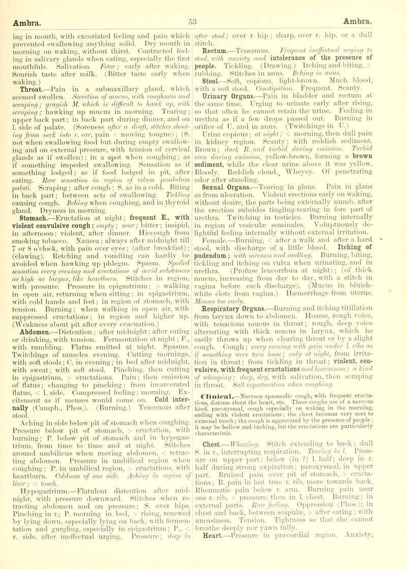 ing in month, with excoriated feeling and pain which prevented swallowing anything solid. Dry mouth in morning on waking, without thirst. Contracted feel- ing in salivary glands when eating, especially the first mouthfuls. Salivation. Fetor; early after waking. Sourish taste after milk. (Bitter taste early when waking.) Throat.—Pain in a submaxillary gland, which seemed swollen. Secretion of mucus, ivith roughness and sartping; grayish M. which is difficult to hawk up, with scraping; hawking up mucus in morning. Tearing; up]ier back part; in back jmrt during dinner, and on 1. side of palate. (Soreness after a draft, stitches shoot- ing from neck into r. ear, pain < moving tongue) ; (S. not when swallowing food but during em])ty swallow- ing and on external pressure, with tension of cervical glands as if swollen) ; in a spot when coughing; as if something impeded swallowing. Sensation as if something lodged; as if food lodged in pit, after eating. Raio sensation in region of velum pendulum palati. Scraping; after cough ; S. as in a cold. Biting in back part; between acts of swallowing. Tickling causing cough. Itching when coughing, and in thyroid gland. Dryness in morning. Stomach.—Eructation at night; frequent E., with violent convulsive coug'h; empty; sour; bitter; insipid, in afternoon; violent, after dinner. Hiccough from smoking tobacco. Nausea; always after midnight till 7 or 8 o'clock, with pain over eyes; (after breakfast); (clawing). Retching and vomiting can hardly be avoided when hawking up phlegm. Spasm. Spoiled sensation every evening and eructations of acrid substances as high as larynx, like heartburn. Stitches in region, with pressure. Pressure in epigastrium; > walking in open air, returning when sitting; in epigastrium, with cold hands and feet; in region of stomach, with tension. Burning; when walking in open air, with suppressed eructations; in region and higher up. (Weakness about pit after every evacuation.) Abdomen.—Distention; after midnight; after eating or drinking, with tension. Fermentation at night; F., with rumbling. Flatus emitted at night. Spasms. Twitchings of muscles evening. Cutting mornings, with soft stools; C. in evening; in bed after midnight, with sweat; with soft stool. Pinching, then cutting in epigastrium, > eructations. Pain; then emission of flatus; changing to pinching; from incarcerated flatus, < 1. side. Compressed feeling; morning. Ex- citement as if menses would come on. Cold inter- nally (Camph., Phos.). (Burning.) Tenesmus after stool. Aching in side below pit of stomach when coughing. Pressure below pit of stomach, > eructation, with burning; P. below pit of stomach and in hypogas- trium, ft'om time to time and at night. Stitches around umbilicus when moving abdomen, < retrac- ting abdomen. Pressure in umbilical region when coughing; P. in umbilical region, > eructations, with heartburn. Coldness of one side. Aching in region of liver; > touch. Hypogastrium.—Flatulent distention after mid- night, with pressure downward. Stitches when re- tracting abdomen and on pressure; S. over hips. Pinching in r.; P. morning in bed, > rising, renewed by lying down, especially lying on back, with fermen- tation and gurgling, especially in epigastrium; P., < r. side, after ineffectual urging. Pressure; deep in after stool; over r. hip; sharp, over r. hip, or a dull stitch. Rectum.—Tenesmus. Frequent ineffectual urging to stool, with anxiety and intolerance of the presence of people. Tickling. (Drawing.) Itching and biting, ;• rubbing. Stitches in anus. Itching in anus. Stool.—Soft, copious, light-brown. Much blood, with a soft stool. Constipation. Frequent. Scanty. Urinary Organs,—Pain in bladder and rectum at the same time. Urging to urinate early after rising, so that often he cannot retain the urine. Feeling in urethra as if a few drops passed out. Burning in orifice of U. and. in anus. (Twitchings in U.) Urine copious; at night; < morning, then dull pain in kidney region. Scanty; with reddish sediment. Brown; dark B. and turbid during emission. Turbid even during emission, yellow-brown, forming a brown sediment, while the clear urine above it was yellow. Bloody. Reddish cloud., Wheyey. Of penetrating odor after standing. Sexual Organs.—Tearing in glans. Pain in glans as from ulceration. Violent erections early on waking, without desire, the parts being externally numb, after the erection subsides tingling-tearing in fore part of urethra. Twitching in testicles. Burning internally in region of vesiculaj seminales. Voluptuou.sly de- lightful feehng internally without external irritation. Female.—Burning, < after a walk and after a hard stool, with discharge of a little blood. Itching of pudendum ; loith soreness and swelling. Burning, biting, tickling and itching on vulva when urinating, and in urethra. (Profuse leucorrhoea at night); (of thick mucus, increasing from day to day, with a stitch in vagina before each discharge). (Mucus in bluish- white clots from vagina.) Haemorrhage ft-om uterus. Mense-s too early. Respiratory Organs.—Burning and itching titillation from larynx down to abdomen. Hoarse, rough voice, with tenacious mucus in throat; rough, deep voice alternating with thick mucus in larynx, which he easily throws up when clearing throat or by a slight cough. Cough ; every evening with pain under I. ribs as if something were torn loose; only at night, from irrita- tion in throat; from tickling in throat; violent, con- vulsive, with frequent eructations and hoarseness; a kind of whooping; deep, dry, with salivation, then scraping in throat. Salt expectoration ivhen coughing. Clinical.—Nervous spasmodic cough, with frequent eructa- tions, distress about the heart, etc. These coughs are of a nervous kind, paroxysmal, cough especially on waking in the morning, ending with violent eructations; the chest becomes very sore to external touch ; the cough is aggravated by the presence of people ; it may be hollow and barking, but the eructations are particularly characteristic. Chest.— Wheezing. Stitch extending to back; dull S. in r., interrupting respiration. Tearing in I. Press- ure on upper part; below (in ?) 1. half; deep in r. half during strong expiration; paroxysmal, in upper part. Bruised pain over pit of stomach, > eructa- tions ; B. pain in last true r. rib, more towards back. Rheumatic pain below r. arm. Burning pain near one r. rib, < pressure, then in 1. chest. Burning; in external parts. Ea.iv feeling. Oppression (Phos.); in chest and back, between scapula;, > after eating; with uneasiness. Tension. Tightness so that she cannot breathe deeply nor yawn fully. Heart.—Pressure in pra^cordial region. Anxiety,