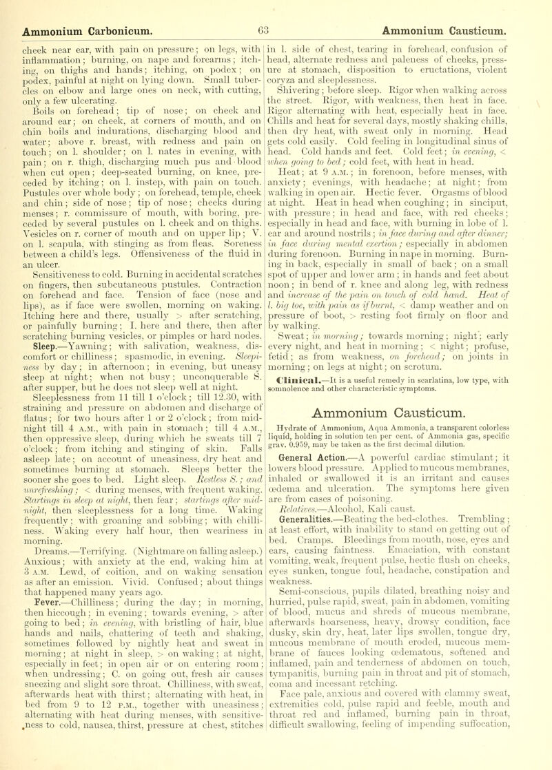 cheek near ear, with pain on pressure; on legs, with inflammation; burning, on nape and forearms; itch- ing, on thighs and hands; itching, on podex; on 23odex, painful at night on lying down. Small tuber- cles on elbow and large ones on neck, with cutting, only a few ulcerating. Boils on forehead; tip of nose; on cheek and around ear; on cheek, at corners of mouth, and on chin boils and indurations, discharging blood and water; above r. breast, with redness and jjain on touch; on 1. shoulder; on 1. nates in evening, with pain; on r. thigh, discharging much pus and • blood when cut open; deep-seated burning, on knee, pre- ceded by itching; on 1. instep, with pain on touch. Pustules over whole body ; on forehead, temple, cheek and chin; side of nose; tip of nose; cheeks during menses; r. commissure of mouth, with boring, pre- ceded by several pustules on 1. cheek and on thighs. Vesicles on r. corner of mouth and on upper lip; V. on 1. scapula, with stinging as from fleas. Soreness between a child's legs. Ofiensiveness of the fluid in an ulcer. Sensitiveness to cold. Burning in accidental scratches on fingers, then subcutaneous pustules. Contraction on forehead and face. Tension of face (nose and lips), as if face were swollen, morning on waking. Itching here and there, usually > after scratching, or painfully burning; I. here and there, then after scratching burning vesicles, or pimples or hard nodes. Sleep.—Yawning; with salivatioii, weakness, dis- comfort or chilliness ; spasmodic, in evening. Sleepi- ness by day; in afternoon; in evening, but uneasy sleep at night; when not busy; unconquerable S. after supper, but he does not sleep well at night. Sleeplessness from 11 till 1 o'clock; till 12.30, with straining and pressure on abdomen and discharge of flatus; for two hours after 1 or 2 o'clock; from mid- night till 4 A.M., with pain in sto^nach; till 4 a.m., then oi^pressive sleep, during which he sweats till 7 o'clock; from itching and stinging of skin. Falls asleep late; on account of uneasiness, dry heat and sonictiiiic^; liurning at stomach. Sleeps better the sotiiici- slic goes to bed. Light sleep. Restless S.; and viinj'rcslujiy; < during menses, with frequent waking. Startings in sleep at night, then fear; starlings after mid- night, then sleeplessness for a long time. Waking frequently; with groaning and sobbing; with chilli- ness. Waking every half hour, then weariness in morning. Dreams.—Terrifying. (Nightmare on falling asleep.) Anxious; with anxiety at the end, waking him at 3 A.M. Lewd, of coition, and on waking sensation as after an emission. Vivid. Confused; about things that happened many years ago. Fever.—Chilliness; during the day; in morning, then hiccough; in evening; towards evening, > after going to bed; in evening, with bristling of hair, blue hands and nails, chattering of teeth and shaking, sometimes followed by nightly heat and sweat iii morning; at night in sleep, > on waking; at night, especially in feet; in open air or on entering room; when undressing; C. on going out, fresh air causes sneezing and slight sore throat. Chilliness, with sweat, afterwards heat with thirst; alternating with heat, in bed from 9 to 12 p.m., together with uneasiness; alternating with heat during menses, with sensitive- ,ness to cold, nausea, thirst, pressure at chest, stitches in 1. side of chest, tearing in forehead, confusion of head, alternate redness and jjaleness of cheeks, jjress- ure at stomach, disposition to eructations, violent coryza and sleeplessness. Shivering; before sleep. Rigor when walking across the street. Rigor, with W(;;ikii(s>. then heat in face. Rigor alternating witli IkmI. c-iii'MMlly heat in face. Chills and heat for several da^s, iinA-stly shaking chills, then dry heat, with sweat only in morning. Head gets colcl easily. Cold feeling in longitudinal sinus of head. Cold hands and feet. Cold feet; in evening, < u'hen going to bed; cold feet, with heat in head. Heat; at 9 a.m. ; in forenoon, before menses, with anxiety; evenings, with headache; at night; from walking in open air. Hectic fever. Orgasms of blood at night. Heat in head when coughing; in sinciput, with pressure; in head and face, with red cheeks; especially in head and fare, with liurning in lobe of 1. ear and around nosti-ils ; in vin ilnring and after dinner; in face during mcntul cniiinu ; cuiiuciAlly in abdomen during forenoon. Burning in nape in morning. Burn- ing in back, especially in small of back; on a small sjDot of upper and lower arm; in hands and feet about noon; in bend of r. knee and along leg, with redness and increase of the pain on touch of cold hand. Heat of I. big toe, with piain as if burnt, < clamp weather and on pressirre of boot, > resting foot firmly on floor and by walking. Swe&t; in morning; towards morning; night; early every night, and heat in morning; < night; profuse, fetid; as from weakness, on forehead; on joints in morning; on legs at night; on scrotum. Clinical.—It is a useful remedy in scarlatina, low type, with somnolence and other characteristic symptoms. Ammonium Causticum. Hydrate of Ammonium, Aqua Ammonia, a transparent colorless liquid, holding in sohition ten per cent, of Ammonia gas, specific gray. 0.959, may be taken as the first decimal dilution. General Action.—A powerful cardiac stimulant; it lowers blood pressure. Applied to mucous membranes, inhaled or swallowed it is an irritant and causes oedema and ulceration. The symptoms here given are from cases of poisoning. Relatives.—Alcohol, Kali caust. Generalities,—Beating the Ised-clothes. Trembling; at least effort, with inability to stand on getting out of bed. Cramps. Bleedings from mouth, nose, eyes and ears, causing faintness. Emaciation, with constant vomiting, weak, frequent pulse, hectic flush on cheeks, eyes sunken, tongue foul, headache, constijiation and weakness. Semi-conscious, pupils dilated, breathing noisy and hurried, pulse rapid, sweat, pain in abdomen, vomiting of blood, mucus and shreds of mucous membrane, afterwards hoarseness, heavy, drowsy condition, face dusky, skin dry, heat, later lips swollen, tongue diy, mucous membrane of mouth eroded, mucous mem- brane of fauces looking oedematous, softened and inflamed, pain and tenderness of abdomen on touch, tympanitis, burning j^ain in throat and pit of stomach, coma aiad incessant retching. Face -pale, anxious and covered with clammy sweat, extremities cold, pulse rapid and feeble, mouth and throat red and inflamed, burning pain in throat, difficult swallowing, feeling of impending suflbcation.