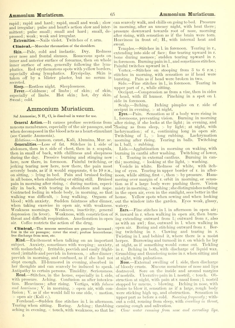 rapid; rapid and hard; rapid, small and weak; slow and irregular; pulse and heart's action slow and inter- mittent ; pulse small; small and hard; small, de- pressed ; weak; weak and irregular. Extremities.—Nails violet. Twitches of r. arm. Clinical.—Muscular rheumatism of the shoulders. Skin.—Pale, cold and inelastic. Dry. Redness can scarcely walk, and chills on going to bed. Pressure in morning, after an uneasy night, with heat there; Ijressure downward towards root of nose, morning after rising, with sensation as if the brain were torn. Heaviness in front of; H., with internal heat and sweat. Temples.—Stitches in 1. in forenoon. Tearing in r., extending into side of face; fine tearing U]:iward in r. over nose and frontal sinuses. Rosaceous spots on | ^^^^^^ cluring menses;' sudden tear inner and anterior surface of forearms, then on whole inner surface of arm, generally following the lym- phatics. Red erythematous spots with yellow borders, especially along lymphatics. Erysipelas. Skin is taken off by a blister plaster, but no serum is secreted. Sleep.—Restless night. Sleeplessness. Fever.—Coldness; of limbs; of skin; of skin, especially of limbs. Hot skin; hot, dry skin. Sweat; cold. , and: upward in unietimes stitches. Ammonium Muriaticum. Sal Ammoniac, N H^ CI, is dissolved in water for use. General Action.—It causes profuse secretions from in forenoon. Burning pain in 1.. Painful twitches upward in 1. Vertex.—Stitches on stooping from 3 to 6 p.m. ; stitches in morning, with sensation as if head were bursting. Pain as if head were broken in two. Side.—Fine stitches in 1., in forenoon. Tearing in upper part of r., while sitting. Occiput.—Compression as from a vise, then in sides of head, with ill humor. Pinching in a spot on 1. side in forenoon. Scalf).—Itching. Itching pimples on r. side of occiput in evening, > at night. Eyes.—Pain. Sensation as if a body were rising in Burning in morning 1., forenoons, j^reventing vision, after rising, if she looks at the light; in evening, and mucous membranes, especially of the air passages, and'Closing as from sleep, > by light; at night, with when decomposed in the blood acts as a heart-stimulant (see Caustic Ammonia). Belations.—Ammon. caust., Kali, Alumina, Mur. ac. Generalities.—Loss of fat. Stitches in 1. side of abdomen, then in r. side of chest, then in r. scapula, then in small of back, with chilliness and sleepiness during the day. Pressive burning and stinging now I here, now there, in forenoon. Painful twitching, or jerking tearing now here, now there, the pain most severely beats, as if it would suppurate, 6 to 10 p.m., on sitting, > lying in bed. Pain and bruised feeling in all bones, when slumbering or sitting still. Bruised pain in morning after rising, < during motion, especi- ally in back, with tearing in shoulders and nape. Contracted feeling in whole body, in morning, so that walking was difficult, > long walkiirg. Orgasm of blood; with anxiety. Sudden faintness after dinner, when taking exercise in open air, with weakness. Weakness mornings. Weakness, inacti-\-itv, general depression (in fever). Weakness, with constriction of throat and difficult respiration. Amelioratiun in open air. Coffee restricts the action of the drug. CliniCiEl.—The mucous secretions are generally increased; free in the air passages; cover the stool; profuse leucorrhffias; free discharge from nose, etc. Mind.—Excitement when talking on an important subject. Anxiety, sometimes with weeping ; anxiety, with melancholy. Irritable, peevish and easily fright- ened ; irritable and peevish in forenoon, > after dinner; peevish in morning, and confused, as if she had not slept enough. Ill-humored in evening, absorbed in her thoughts and can scarcely be induced to speak. Antipathy to certain persons. Timidity. Seriousness. Head,—Stitches, in the house, especially in 1. side, with pressure. Aching. Confusion as after intoxica- tion. Heaviness; after rising. Vertigo, with /winfts-.s lachrymation; of r., continuing long m open air. Twitching of 1., > long rubbing. Lachrymation morning after rising. Tearing in balls. Twitching in 1. ball, > rubbing. Lids.—Agglutination in morning on waking, with burning in canthi after washing. Twitching of lower, < 1. Tearing in external canthus. Burning in can- thi ; morning, < looking at the light, > washing. Vesicle in white. Redness of white, with itch- ing of eyes. Tearing in upper border of r. in after- noon, while sitting, first <, then > by pressure. Ham- mering over margin of r. orbit in morning, or sensa- tion as if a large body were pushing there. Vision misty in morning, > washing ; she distinguishes nothing in the open air, even in the sunlight, sees better in the house. Yellow spots when sewing and when looking out the window into the garden. Eyes weak, glassy, watery. Ears.—Fine stitches in 1. in afternoon in open air; S. inward in r. when walking in open air, then burn- ing extending outward from 1.; outward from r., also as with an awl; fine, outward in 1. when walking in open air. Boring and stitching outward from r. Bor- ing twitching in r. Clawing and tearing in r. Twisting in 1. and behind it, where there is a moist herpes. Burrowing and turmoil in r. on which he lay at night, as if somethiirg would come out. Tickling in r. Itching in both, with discharge of liquid wax. Grumbling and thundering noise in r. when sitting and at night, with pulsations. Nose.—External swelling of 1. side, then discharge of bloody crusts. Mucous membrane of nose and lips destroyed. Sore on the inside and around margins of nostrils. LTlcerative pain, in 1. nostril, < touch. Ob- struction at night, with pain at r. nasal fossa; 1. nostril stopped by mucus, > blowing. Itching in nose, with and heaviness; V. in morning, > open air, with con- i desire to blow it, sensation as if a large, rough body fusion; V. as if she would fall to one side, < motion, { were sticking high up, and obstruction. Sensation in > open air (Kali c.) Forehead.—Sudden fine stitches in 1. in afternoon. Tearing when sitting. Boring. Aching; throbbing aching in evening, < touch, with weakness, so that he 5 upper jjart as before a cold. Sneezing frequently; with- out a cold, rousing from sleep, with cratoling in throat, causing cough and salivation. Clear water running from nose and corroding lips^