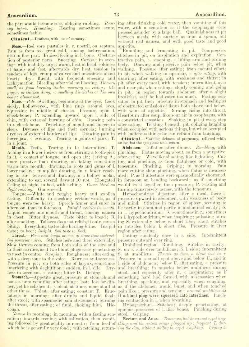 the part would become sore, obliging rubbing. Roar- ing before. Humming. Hearing sometimes acute, sometimes feeble. CIillica.1.—Deafness, with loss of memory. Nose,—Red sore pustules in r. nostril, on septum. Pain as from too great cold, causing lachrymation, also in fore part. Bruised feeling in 1. bone. Obstruc- tion of ])osterior nares. Sneezing. Coryza; in even- ing ; with inability to get warm, heat in head, coldness of hands and feet, afterwards dry heat, tension in tendons of legs, cramji of calves and uneasiness about heart; dry; fluent, with frequent sneezing and lachrymation. Bleeding after violent blowing. Illusory amcll, as from burning tinder, morning on rhing ; like pigeon or chicken dung, < smelling his clnthci or his own body; almost lost. Face.—Pale. Swelling, beginning at the eyes. Look sickly, hollow-eyed, with blue rings around eyes. Squeezing in middle of cheeks. Pressure upon 1. cheek-bone; P. extending upward upon 1. side of chin, with external burning of chin. Drawing pain in r. cheek-bone. Twitching of mouth and fingers in sleep. Dryness of lips and their corners; burning dryness of external borders of lips. Drawing pain in lower jaw, < evening. Tearing in joints of jaws; T. in r. joint. Mouth.—Teeth. Tearing in 1.; intermittent T. Aching in a lower incisor as from stirring a tooth-pick in it, < contact of tongue and open air; jerking A., more pressive than drawing, on taking something warm into mouth; drawing, in roots and gums of 1. lower molars; cramplike drawing, in r. lower, reach- ing to ear; tensive and drawing, in a hollow molar, extending to ear, several clays at 10 p.ji. Elongated feeling at night in bed, with aching. Gums bleed on dight rubbing. Gums swell. Tongue.—White and rough; heavy and swollen feeling. Difficulty in speaking certain words, as if tongue were too heavy. Speech firmer and surer in afternoon than in forenoon. Painful vesicles in moidh. Liquid comes into mouth and throat, causing nausea in chest. Bitter dryness. Taste bitter to bread; B. after smoking. Tobacco does not relish, it only causes biting. Everything tastes like herring-brine. Insipid taste; to beer; insipid, foid taste to food. Throat.—Firm and tough mucus, at .same time ob.struct- i/ng posterior nares. Stitches here and there externally. Slow thrusts coming from both sides of the ears and in their cavities, as if two blunt plugs were penetrating to meet in centre. Scraping. Roughness ; after eating, with a deep tone to the voice. Rawness and soreness. Pressure in pit; on both sides of larynx, sometimes interfering with deglutition; sudden, in 1. side. Dry- ness in forenoon, > eating; bitter D. Itchitig. Stomach.—Appetite great, pressure at stomach and nausea unto vomiting, after eating; lost; lost for din- ner, yet he relishes it; violent at times, none at all at other times. Thirst; after eating; constant T. Eruc- tations in morning; after drinks and liquid food; after stool; with spasmodic pain at stomach ; burning the throat, after eating; of fluid, choking him. Hic- cough. Naicsea in morning ; in morning, with a fasting sen- sation ; towards evening, with salivation, then vomit- ing followed by great acidity in mouth ; from food of which he is generally very fond; with retching, return- ing after drinking cold water, then vomiting of this water, with a sensation as if the oesophagus were pressed asunder by a large ball. Qualmishness at pit between meals, with anxiety as from a sprain, but without real nausea, and with good taste and good appetite. Rumbling and fermenting in jiit. Compressive stitches in pit, on inspiration and expiration. Con- tractive pain, > stooping, < lifting arm and turning body. Drawing and pressive pain below pit, when walking. Pressure after eating; from mental effort; in pit when walking in open air, > after eating, with drawing; after eating, with weakness and thirst; in pit after every meal, with tension; intermittent, over and near pit, when eating; slowly coming and going in pit; in region towards abdomen after a slight breakfast, as if he had eaten too much. Fasting sen- sation in pit, then pressure in stomach and feeling as of obstructed emission of flatus both above and below, with want of appetite. Burning rising into throat. Heartburn after soup, like sour air in oesophagus, with a constricted sensation. Shaking in pit at every step after eating. Tickling beneath pit, obliging laughing when occupied with serious things, but when occupied with ludicrous things he can refrain from laughing. Clinical.—Morning sickness of pregnancy, relieved while eating, but the symptoms soon return. Ahdomen.—Inflation after dinner. Rumbling, with pinching. Flatus moving about, as from a purgative, after eating. Wavelike shooting, like lightning. Cut- ting and pinching, as from flatulence or cold, with tenesmus. Pinching. Griping; in morning. Pain more cutting than pinching, when flatus is incarcer- ated ; P. as if intestines were spasmodically shortened, in forenoon on bending backward; as if something would twist together, then pressure; P. twisting and turning transversely across, with the tenesmus. Hypochondriac dejection after a meal, there is pressure upward in abdomen, with weakness of body and mind. Stitches in region of spleen, seeming to be partly in chest and partly in abdominal cavity; S. in 1. hypochondrium ; S. sometimes in r., sometimes in 1. hypochondrium, when inspiring; pulsating burn- ing S. externally below r. short ribs; short stitches in muscles below 1. short ribs. Pressure in liver region after eating. Cutting suddenly once in r. side. Intermittent pressure outward over ring. Umbilical region.—Rumbling. Stitches in ca^•ity ; S. on r. side over umbilicus; S. 1. side; intermittent S. at umbilicus. Thrusts as fi-om a blunt tool in r. Pressure in a small spot above and below U., and in 1. side of abdomen; below U. after eating, < pressure and breathing; in muscles below umbilicus during stool, and especially after it, < inspiration; as if something hard had formed, with a sensation when breathing, speaking, and esj^ecially when coughing, as if the abdomen would burst, and when touched pain like a pressure and tension; around umbilicus as if a hlunt plug were squeezed into intestines. Pinch- ing contraction in 1. wlien l)reathing. Hypogastrium.—Stitches; deeply penetrating, at spinous processes of 1. iliac bones. Pinching during stool. Griping. Rectum and Anus,— Tenesmus, but he cannot crpel any- tking, and the rectum seems plugged up; frequent T. dur- 'ing the day, ivithout ability to expel anything. Urging to