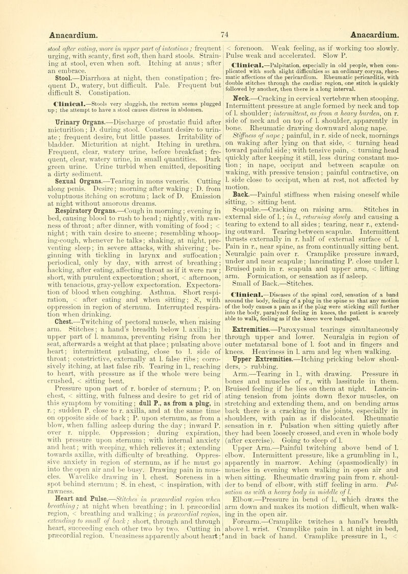 stool after eating, more in upper part of intestines; frequent urging, with scanty, first soft, then hard stools. Strain- ing at stool, even when soft. Itching at anus; after an embrace. Stool.—Diarrhoea at night, then constipation; fre- quent D., watery, but difficult. Pale. Frequent but difficult S. Constipation. CliniCSlI.—Stools very sluggish, the rectum seems plugged up; the attempt to have a stool causes distress in abdomen. Urinary Organs.—Discharge of prostatic fluid after micturition; D. during stool. Constant desire to urin- ate ; frequent desire, but httle passes. Irritability of bladder. Micturition at night. Itching in urethra. Frequent, clear, watery urine, before breakfast; fre- quent, clear, watery urine, in small quantities. Dark green urine. Urine turbid when emitted, dejiositing a dirty sediment. Sexual Organs.—Tearing in mons veneris. Cutting along penis. Desire; morning after waking; D. from voluptuous itching on scrotum ; lack of D. Emission at night without amorous dreams. Respiratory Organs.—Cough in morning; evening in bed, causing blood to rush to head; nightly, with raw- ness of throat; after dinner, with vomiting of food ; < night; with vain desire to sneeze; resembling whoop- ing-cough, whenever he talks; shaking, at night, pre- venting sleep; in severe attacks, with shivering; be- ginning with tickling in larj^nx and suffocation; periodical, only by day, with arrest of breathiiig; hacking, after eating, affecting throat as if it were raw; short, with purulent expectoration; short, < afternoon, with tenacious, gray-yellow expectoration. Expectora- tion of blood when coughing. Asthma. Short respi- ration, < after eating and when sitting; S., with opijression in region of sternum. Interrupted respira- tion when drinking. Chest.—Twitching of pectoral muscle, when raising arm. Stitches; a hand's breadth below 1. axilla; in upper part of 1. mamma, preventing rising from her seat, afterwards a weight at that place; pulsating above heart; intermittent pulsating, close to 1. side of throat; constrictive, exteriially at 1. false ribs; corro- sively itching, at last false rib. Tearing in 1., reaching to heart, with pressure as if the whole were being crushed, < sitting bent. Pressure upon jjart of r. border of sternum; P. on chest, < sitting, with fulness and desire to get rid of this symptom by vomiting; dull P., as from a plug, in r.; sudden P. close to r. axilla, and at the same time on opposite side of back; P. upon sternum, as from a blow, when falling asleep during the day; inward P. over r. nipj^le. Oppression; during expiration, with pressure upon sternum; with internal anxiety and heat; with weeping, which relieves it; extending towards axillaj, with difficulty of breathing. Oppres- sive anxiety in region of sternum, as if he must go into the open air and be busy. Drawing pain in mus- cles. Wavelike drawing in 1. chest. Soreness in a spot behind sternum; S. in chest, < inspiration, with rawness. Heart and Pulse.—Stitches in prwcordial region when breathing; at night when breathing; in 1. prtecordial region, < breathing and walking; in prsecordial region, extending to small of back; short, through and through heart, succeeding each other two by two. Cutting in prfecordial region. Uneasiness apparently about heart; < forenoon. Weak feeUng, as if working too slowly. Pulse weak and accelerated. Slow P. CIillica.1.—Palpitation, especially in old people, when com- plicated with such slight difficulties as an ordinary eoryza, rheu- matic affections of the pericardium. Rheumatic pericarditis, with double stitches through the cardiac region, one stitch is quickly followed by another, then there is a long interval. Neck.—Cracking in cervical vertebrfe when stooping. Intermittent jDressure at angle formed by neck and top of 1. shoulder; intermittent, as from a heavy burden, on r. side of neck and on tojj of 1. shoulder, apparently in bone. Rheumatic drawing downward along nape. Stiffness of nape ; painful, in r. side of neck, mornings on waking after lying on that side, < turning head toward painful side; with tensive pain, < turnmg head quickly after keeping it still, less during constant mo- tion ; in nape, occiput and between scapulae on waking, with pressiv'e tension; painful contractive, on 1. side close to occiput, when at rest, not affected by motion. Back.—Painful stiffness when raising oneself whUe sitting, > sitting bent. Scapulae.—Cracking on raising arm. Stitches in external side of 1.; in I., returning sloidy and causmg a tearing to extend to all sides; tearing, near r., extend- ing outward. Tearing between scapulfE. Intermittent thrusts externally in r. half of external surface of 1. Pain in r., near spine, as from continually sitting bent. Neuralgic pain over r. CrampUke pressure inward, under and near scapulae; lancinating P. close under 1. Bruised pain in r. scapula and upper arm, < Hfting arm. Formication, or sensation as if asleep. Small of Back.—Stitches. Clinical.—Diseases of the spinal cord, sensation of a band around the body, feeling of a plug in the spine so that any motion of the body causes a pain as if the plug were sticking still further into the body, paralyzed feeling in knees, the patient is scarcely able to walk, feeling as if the knees were bandaged. Extremities.—Paroxysmal tearings simultaneously through upper and lower. Neuralgia in region of outer metatarsal bone of 1. foot aird in fingers and knees. Heaviness in 1. arm and leg when walking. Upper Extremities.—Itching pricking below shoul- ders, > rul)bing. Arm.—Tearing in 1., with drawing. Pressure ih bones and muscles of r., with lassitude in them. Bruised feeling if he Ues on them at night. Lancin- ating tension from joints down flexor muscles, on stretching and extending them, and on bending arms back there is a cracking in the joints, especially in shoulders, with pain as if dislocated. Rheumatic sensation in r. Pulsation when sitting quietly after they had been loosely crossed, and even in whole body (after exercise). Going to sleep of 1. Upi^er Arm.—Painful twitching above bend of 1. elbow. Intermittent pressure, like a grumbling in 1., apparently in marrow. Aching (spasmodically) in muscles in evening when walking in open air and wheii sitting. Rheumatic drawing pain from r. shoul- der to bend of elbow, with stiff feeling in arm. Pul- sation as icith a heavy body in middle of I. Elbow.—Pressure in bend of 1., which draws the arm down and makes its motion difficult, when walk- ing in. the open air. Forearm.—Cramplike twitches a hand's breadth above 1. wrist. Cramplike pain in 1. at night in bed, and in back of hand. Cramplike pressure in 1., <