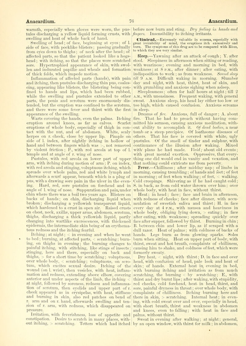 warmth, especially when gloves were worn, the pus- tules discharging a yellow liquid forming crusts, with swelling and heat of whole back of hand. Swelling of head; of face, beginning at eyes; of 1. side of face, with pocklike blisters ; passing gradually from eyes down to thighs; of neck after the head; of affected parts, so that the patient looked like a hogs- head ; with itching, so that the i^laces were scratched sore. Hypertrophied appearance of skin, with swol- len and indurated papillte and wheals and formation of thick folds, which imiDede motion. Inflammation of affected parts (hands), with pain and itching, then pustules discharging thin pus, coales- cing, ajDpearing like blisters, the blistering being con- fined to hands and lips, which had been rubbed, while the swelling and pustules extended to other parts, the penis and scrotum were enormously dis- tended, but the erui^tion was confined to the scrotum, and there were some fever and thirst with the first appearance of the swelling. Warts covering the hands, even the palms. Itching eruj^tion around knees, as far as calves. Scarlet eruptions of whole body, especially of thigh in con- tact with the nut, and of abdomen. White, scaly herpes on r. cheek, close by upper lip. Pimple on side of 1. index, after nightly itching in hollow of hand and between fingers which was >■, not removed by \'iolent friction; P., with red areola at tof) of 1. temple and at angle of r. wing of nose. Pustules, with red areola on lower part of upper arm, with itching during motion of arm; P. on index, with red areola and stinging, voluptuous itching, which spreads over whole palm, red and white lymph and afterwards a scurf appear, beneath which is a plug of pus, with a drawing sore pain in the ulcer in the even- ing. Hard, red, sore pustules on forehead and in angle of 1. wing of nose. Suppuration and jjain. under chin where there was a 1)oil two years ago. Blisters on backs of hands; on chin, discharging liquid when broken; discharging a yellowish transparent liquid, which hardened to a crust in open air. Raised crusts on chest, neck, axillae, upper arms, abdomen, scrotum, thighs, discharging a thick yellowish liquid, partly changing into wartlike excrescences, with thickened epidermis, the intermediate skin being of an erythema- tous redness and the itching fearful. Itching; at night; < in evening and when he went to bed; burning, at affected parts, < scratching; burn- ing, on thighs in evening; the burning changes to painful itching, with stitching, like stings of insects ; stinging, here and there, especially on back and thighs, > for a short time by scratching; voluptuous, over whole body, < scratching; voluptuous, on scro- tum, which excites sexual desire. Itching of the wound (on 1. wrist), then vesicles, with heat, inflam- mation and redness, extending above elbow, covering anterior and under aspects of the limb, the itching < at night, followed by soreness, redness and inflamma- tion of scrotum, then eyelids and upper part of r. cheek appeared as in erysipelas, with heat, stiffness and burning in skin, also red patches on bend of r. arm and on r. hand, afterwards swelling and ten- sion of r. arm, with redness, which disappeared on pressure. Irritation, with feverishness, loss of appetite and constipation. Desire to scratch in many places, with- out itching, > scratching. Tetters which had itched before now burn and sting. Dry feding in hands and fingers. Insensibility to itching irritants. Clinical.—Extremely valuable in eczema, especially with great irritability of mind, the eruptions itch excessively and burn. The symptoms of this drug are to be compared with Rhus, to which they are very similar. Sleep.—Yawning after an attack of cough; Y. after stool. Sleepiness in afternoon when sitting or reading, with weariness; evening and morning in bed, with weakness; at 8 p.m., after dinner; after eating, with indisi30sition to work ; as from weakness. Sound sleep till 9 A.M. Difficult waking in morning. Slumber day and night, with heat, thirst, heat of skin, and with grumbling and anxious sighing when asleep. Sleeplessness ; often for half hours at night; till 2 A..U., with uneasiness. Frequent waking, with general sweat. Anxious sleep, his head lay either too low or too high, which caused conftision. Anxious screams in sleep. Dreams of fire. Anxious, full of danger ; A. aljout fire. That he had to preach without having com- mitted his sermon, causing anxious meditation, with- out ability to accomplish it. Of dead bodies, a near tomb or a steep precipice. Of loathsome diseases of others. That his face is covered with white, ugly pustules. Of the smell of tinder and sulphur, with continuance .of the illusion after wakiirg. IMixed with' plans he had made. Vivid; about old events ; with great mental exertion. Ojjpressive, that every- thing one did would end in vanity and vexation, and that nothing could extricate me from poverty. Fever.—Chilliness ; after midday nap ; of limbs in morning, causing trembling; of hands and feet; of feet in morning; of feet when walking; of feet, < walking. Cold creepings. Shivering as if he had caught cold; S. in back, as from cold water thrown over him ; over whole body, with heat in face, without thirst. Heat; in head ; face; face and brain in afternoon, with redness of cheeks; face after dinner, with accu- mulation of sweetish saliva and thirst; H. in face every day at 4 p.m., with nausea and heaviness in whole body, obliging lying down, > eating; in face after eating, with weakness; spreading qi;ickly over face after sujjper, followed by thirst. Burning in chin ; B. between chin and lower lip, as if scraped with a dull razor. Heat of palms ; with coldness of backs of hands. Legs burn as from glowing sparks. Soles burn when sitting. Heat on upper part of body, with thirst, sweat and hot breath, complaints of chilliness, causing him to shake, and coldness of feet, which were formerly sweaty. Dry heat, < night, with thirst; D. in face and over head, with confusion of head, pale look and heat of skin; of hands. Exteriral heat in, evening iir bed, with burning itching and irritation as from much scratching, the burning < by scratching; E., with thirst and dry burnt lips; after waking, with stupidity, red cheeks, cold forehead, heat in head, thirst, and sore, ])ainful dryness in throat; over whole body, with complaints of chilliness. Itching burning here and there in skin, > scratching. Internal heat; in even- ing, with cold sweat over and over, especially in head, with short breath, thirst and weakness in abdomen and knees, even to falling; with heat in face and palms, without thirst. Sweat in evening after walking; at night; general, by an open window, with thirst for milk ; in abdomen.