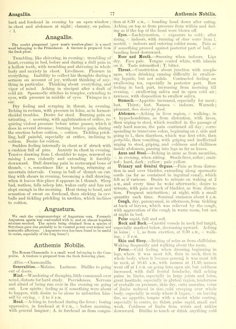 Anagallis. back and forehead in evening by an open window ; in chest and abdomen at nia;ht; clammy, on palms, < 1. Anagallis. The scarlet pimpernel (poor man's weather-glass) is a small weed belonging to the Primulacese. A tincture is prepared from the fresh plant. Trembling, like shivering, in evening; trembling of heart, evening in bed, before and during a dull pain in a hollow tooth, with trembling and shivering in whole body and anxiety in chest. Liveliness. Pleasure in everything. Inability to collect his thoughts during a sermon on account of joy, without thinking of any- thing in particular. Thinking about everything, and vigor of mind. Aching in sinciput after a draft of cold air. Sf)asmodic stitches in temples, extending to eyes, with pressure in middle of eyes. Twinges in r. ear. Dry feeling and scraping in throat, in evening. Itching in rectum, with pressure in loins, as in hjemor- rhoidal troubles. Desire for stool. Burning pain on urinating, < morning, with agglutination of orifice, re- quiring violent pressure before urine jaasses, which it does in several streams; buriring tensive pain, during the erection before coition, > coition. Tickling prick- ling, half painful, especially at orifice, inclining to coition. Desire for coition. Sudden feeling internally in chest as if struck with a cushion full of pins. Anxiety in chest in evening. Tensive drawing from 1. shoulder to nape, renewed on raising 1. arm violently and extending it forcibly downward. Dull drawing pain in metacarpal bone of thumb, < r., sometimes like a tearing, returning at itncertain intervals. Cramp in ball of thumb on cut- ting with shears in evening, becoming a dull drawing, when it leaves this place it ajjpears in 1. thumb. Bleep bad, restless, falls asleep late, wakes early and has not slept enough in the morning. Heat rising to head, and sensation of sweat on forehead, then sticking in eye- balls and tickling prickling in urethra, which inclines to coition. Angustura. We omit the symptomatology of Angustura vera. Formerly Angustura spuria was confounded with it, and an almost hopeless mixture resulted. The spuria being obtained from a species of Strychnos gave rise probably to its vaunted power over tetanic and spasmodic affections. (Angustura vera has been found to be useful in caries, especially of the long bones?) Anthemis Nobilis. The Roman Chamomile is a small weed belonging to the Com- positae. A tincture is prepared from the fresh flowering plant. Allies.—Chamomilla. Generalities,—Malaise. Laziness. Dislike to going out of doors. Mind.—Wandering of thoughts, little command over mind, distaste for hard study. Peevishness. Nervous and afraid of being run over in the evening on going out. Low spirits; feeling as if something were about to happen, with desire to be alone to unburden him- self by crying, < 3 to 5 p.m. Head.—Aching iii forehead during the fever; boring oppressive, in forehead at 6 p.m., > before morning, with general languor; A. in forehead as from conges- tion at 8.30 A.M., < bending head down after eating. Aching on top as from pressure from within and feel- ing as if the top of the head were blown off. Eyes.—Lachrymation, < exposure to cold; after rising, < indoors, with running of clear water from 1. nostril, < indoors and entering colder room. Pain as if something pressed against posterior part of ball, < bending head downward. Nose and Mouth.—Sneezing when indoors. Lips dry. Face pale. Tongue coated white, with islands on it. Taste intensified ; T. bitter. Throat.—Constriction about junction with cesoph- agu.s, when drinking causing difficulty in swallow- ing li(juids, but not solids. Contracted feeling on swallowing tea, esiDecially in posterior part. Raw feeling in back part, increasing from morning till evening, < swallowing saliva and in open cold air; rawness, with disposition to swallow saliva. Stomach.—Appetite increased, especially for meat; lost. Thirst; lost. Nausea < indoors. Warmth; jaleasant, then dedre for food. Abdomen.—Aching in liver region, < walking; in r. hypochondrium, as from distention, with faeces, then urging to stool, which resulted in the passage of only hard mucus, the pain continued all day ; corre- sponding to transverse colon, beginning on r. side and going to 1., then diarrhoea, which was first u-hite, then lyutty-Uke, then vomiting, with griping and inefi'ectual urging to stool, griping, and coldness and chilliness inside abdomen, passing into legs as far as knees. Anus and Stool.—Itching in anus as from ascarides, < in evening, when sitting. Stools freer, softer; omit- ted ; hard, dark ; yellow ; j)ale yellow. Urinary and Genital Organs.—Pain as from disten- tion in and over bladder, extending along spermatic cords (as far as contained in inguinal canal), which felt as if varicose. Desire to urinate on waking at 2 A.M., and every time he woke afterwards; desire to urinate, with pain at neck of bladder, as from disten- tion. Frequent micturition; at night, with a small quantity each time. Seminal emission about 4 a.m. Cough, dry, paroxysmal, in afternoon, fi'om tickling at back of larynx, which was relieved by the cough, with aggravatioit of the cough in warm room, but not at night in bed. Pulse rapid, full and soft. Neck and Back.—Carotid vessels in neck feel turgid, es])ecially marked below, decreasing upward. Aching in loins; < 1., as ft'om exertion, at 9.30 a.m., < walk- ing, > 3 P.M. Skin and Sleep.—Itching of soles as from chilblains. Waking frequently and walking about the room. Fever.—Cold feeling when dressing, beginning in legs, where it was most felt, then in neck, then in whole body, when it became general it was most felt in neck, at 10.45 a.m., with nausea at 11.30, nausea went off at 1 p.m. on going into open air, but coldness increased, with dull fi-ontal headache, dull aching pains in limbs, especially in large joints and loins, great lassitude, especially in gluteal region, tenderness of eyeballs on pressure, skin dry, cutis anserina, veins of limbs reduced in size, cold creeping over whole body, especially in scalp where it b,egan, < on leaving fire, no appetite, tongue with a moist white coating, especially in centre, no thirst, pulse rapid, small and weak. Coldness of limbs from wrists and ankles downward. Dislike to touch or drink anything cold