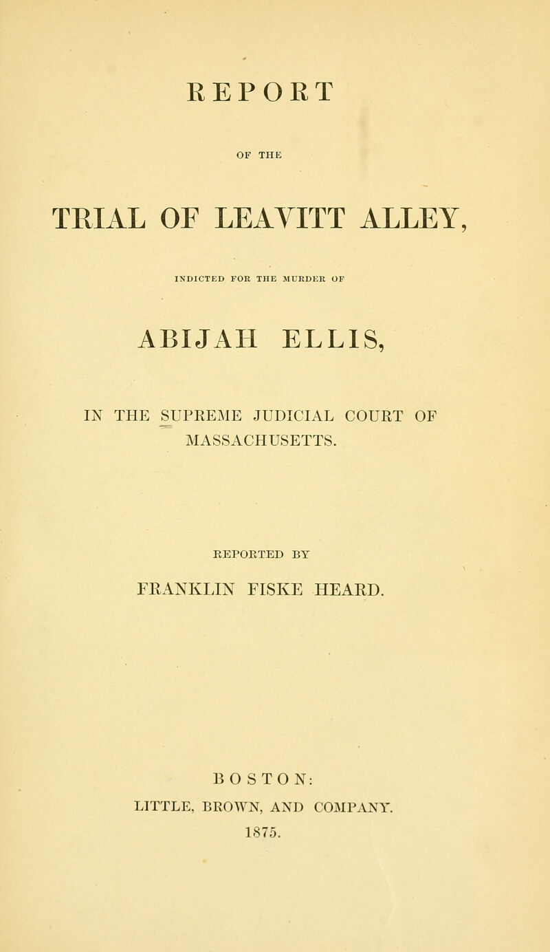 REPORT OF THE TRIAL OF LEAYITT ALLEY, INDICTED FOE THE MURDER OF ABIJAH ELLIS, IN THE SUPREME JUDICIAL COURT OF MASSACHUSETTS. REPOETED BY FRANKLIN FISKE HEARD. BOSTON: LITTLE, BROWN, AND COMPANY. 1875.