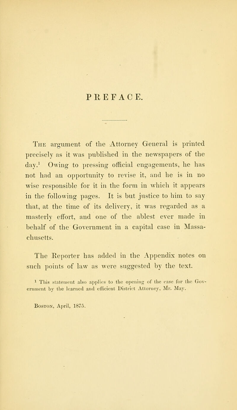 PREFACE. The argument of the Attorney General is printed precisely as it was published in the newspapers of the day.^ Owing to pressing official engagements, he has not had an opportunity to revise it, and he is in no wise responsible for it in the form in which it appears in the following pages. It is but justice to him to say that, at the time of its delivery, it was regarded as a masterly effort, and one of the ablest ever made in behalf of the Government in a capital case in Massa- chusetts. The Reporter has added in the Appendix notes on such points of law as were suggested by the text. 1 This statement also a|)plies to the opening of the case for the Gov- ernment by the learned and efficient District Attorney, Mr. May. BOSTOK, April, 1875.