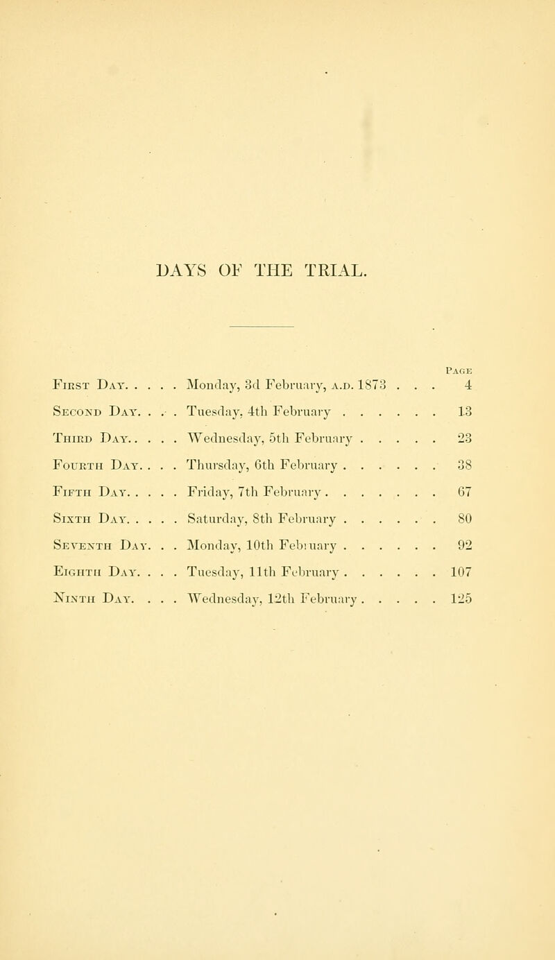 DAYS OF THE TRIAL. First Day. . Secokd Day. Third Day. . Fourth Day. Fifth Day. . Sixth Day. . Sevexth Day Eighth Day. Ninth Day. . Monday, 3d P^'ebruaiy, a.d. 187 . Tuesday. 4th February . . Wednesday, 5th February . Thursday, 6th February . . Friday, 7th February . . . Saturday, 8th February . . Monday, 10th Febiuary . . Tuesday, 11th February . . Wednesdo}', 12th February Page 4 13 23 38 67 80 92 107 125