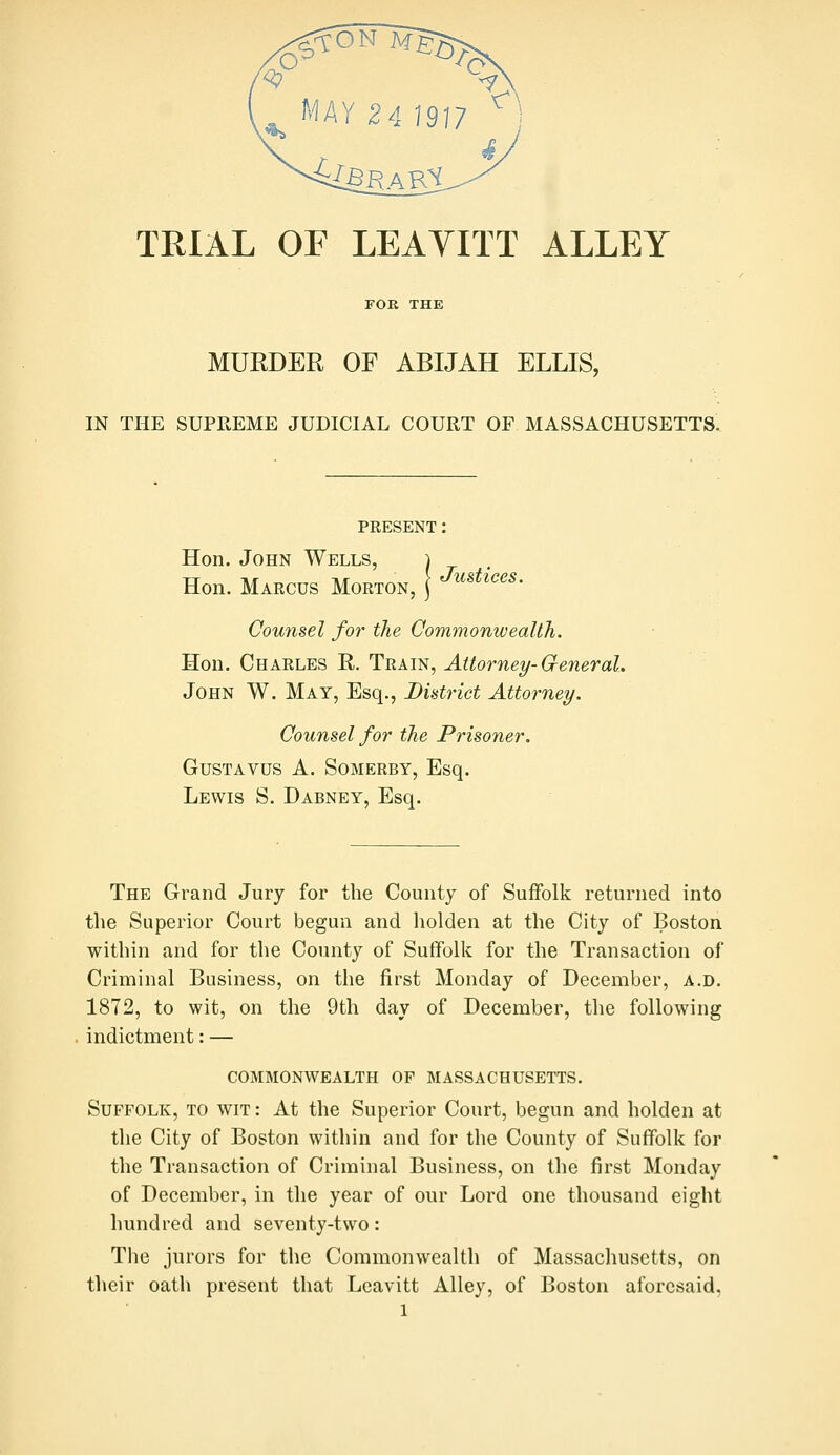 TRIAL OF LEAYITT ALLEY FOK THE MURDER OF ABIJAH ELLIS, IN THE SUPREME JUDICIAL COURT OF MASSACHUSETTS. PRESENT: Hon. John Wells, Hon. Marcus Morton, j '^^«^^'^<^^- Counsel for the Commonwealth. Hon. Charles R. Train, Attorney-General. John W. May, Esq., Bintrict Attorney. Counsel for the Prisoner. GusTAVUS A. SoMERBY, Esq. Lewis S. Dabney, Esq. The Grand Jury for the County of SuiFolk returned into the Superior Court begun and holden at the City of Boston within and for the County of Suffolk for the Transaction of Criminal Business, on the first Monday of December, a.d. 1872, to wit, on the 9th day of December, the following indictment: — commonwealth of MASSACHUSETTS. Suffolk, to wit : At the Superior Court, begun and holden at the City of Boston within and for the County of Suffolk for the Transaction of Criminal Business, on the first Monday of December, in the year of our Lord one thousand eight hundred and seventy-two: The jurors for the Commonwealth of Massachusetts, on their oath present that Leavitt Alley, of Boston aforesaid,