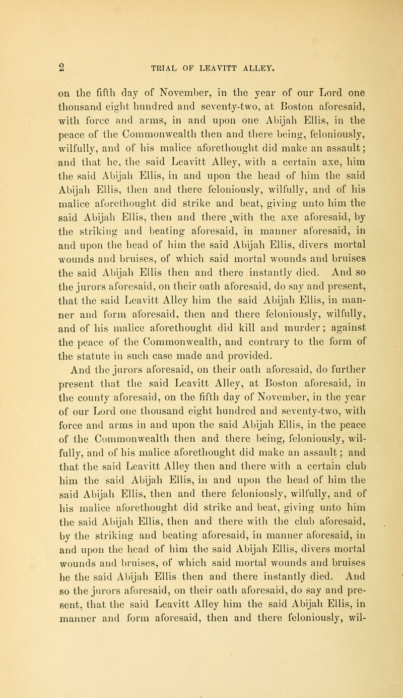 on the fifth day of November, in the year of our Lord one thousand eight hundred and seventy-two, at Boston aforesaid, with force and arms, in and upon one Abijah Ellis, in the peace of the Commonwealth then and there being, feloniously, wilfully, and of his malice aforethought did make an assault; and that he, the said Leavitt Alley, with a certain axe, him the said Abijah Ellis, in and upon the head of him the said Abijah Ellis, then and there feloniously, wilfully, and of his malice aforethought did strike and beat, giving unto him the said Abijah Ellis, then and there ,with the axe aforesaid, by the striking and beating aforesaid, in manner aforesaid, in and upon the head of him the said Abijah Ellis, divers mortal wounds and bruises, of which said mortal wounds and bruises the said Abijah Ellis then and there instantly died. And so the jurors aforesaid, on their oath aforesaid, do say and present, that the said Leavitt Alley him the said Abijah Ellis, in man- ner and form aforesaid, then and there feloniously, wilfully, and of his malice aforethought did kill and murder; against the peace of the Commonwealth, and contrary to the form of the statute in such case made and provided. And the jurors aforesaid, on their oath aforesaid, do further present that the said Leavitt Alley, at Boston aforesaid, in the county aforesaid, on the fifth day of November, in the year of our Lord one thousand eight hundred and seventy-two, with force and arms in and upon the said Abijah Ellis, in the peace of the Commonwealth then and there being, feloniously, wil- fully, and of his malice aforethought did make an assault; and that the said Leavitt Alley then and there with a certain club him the said Abijah Ellis, in and upon the head of him the said Abijah Ellis, then and there feloniously, wilfully, and of his malice aforethought did strike and beat, giving unto him the said Abijah Ellis, then and there with the club aforesaid, by the striking and beating aforesaid, in manner aforesaid, in and upon the head of him the said Abijah Ellis, divers mortal wounds and bruises, of which said mortal wounds and bruises lie the said Abijah Ellis then and there instantly died. And so the jurors aforesaid, on their oath aforesaid, do say and pre- sent, that the said Leavitt Alley him the said Abijah Ellis, in manner and form aforesaid, then and there feloniously, wil-