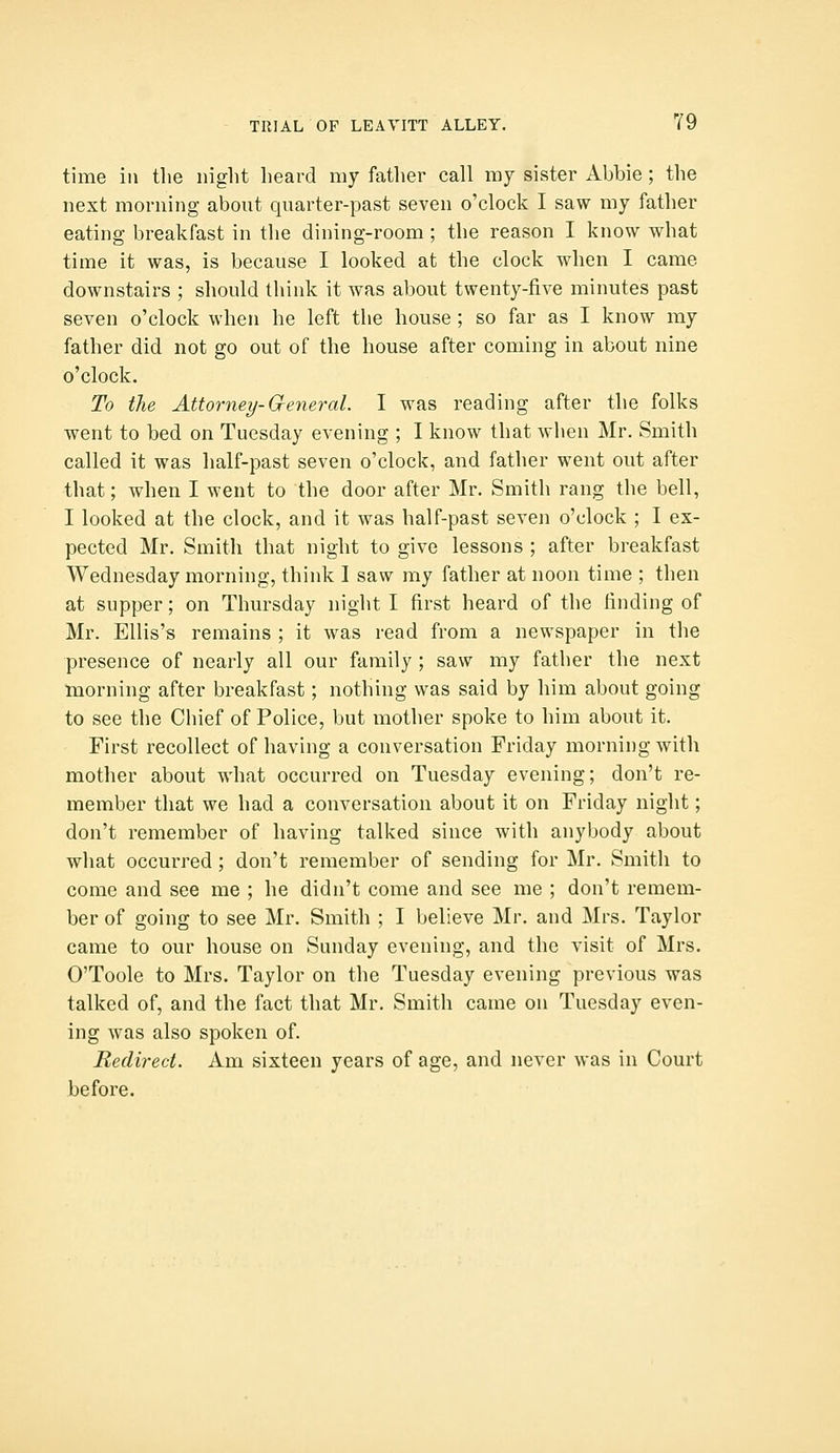 time in the night heard my father call my sister Abbie; the next morning about quarter-past seven o'clock I saw my father eating breakfast in the dining-room ; the reason I know what time it was, is because I looked at the clock when I came downstairs ; should think it was about twenty-five minutes past seven o'clock when he left the house ; so far as I know my father did not go out of the house after coming in about nine o'clock. To the Attorney-General. I was reading after the folks went to bed on Tuesday evening ; I know that wlien Mr. Smith called it was half-past seven o'clock, and father went out after that; when I went to the door after Mr. Smith rang the bell, I looked at the clock, and it was half-past seven o'clock ; I ex- pected Mr. Smith that night to give lessons ; after breakfast Wednesday morning, think I saw my father at noon time ; then at supper; on Thursday night I first heard of the finding of Mr. Ellis's remains ; it was read from a newspaper in the presence of nearly all our family ; saw my father the next morning after breakfast; nothing was said by him about going to see the Chief of Police, but mother spoke to him about it. First recollect of having a conversation Friday morning with mother about what occurred on Tuesday evening; don't re- member that we had a conversation about it on Friday night; don't remember of having talked since with anybody about what occurred; don't remember of sending for Mr. Smith to come and see me ; he didn't come and see me ; don't remem- ber of going to see Mr. Smith ; I believe Mr. and Mrs. Taylor came to our house on Sunday evening, and the visit of Mrs. O'Toole to Mrs. Taylor on the Tuesday evening previous was talked of, and the fact that Mr. Smith came on Tuesday even- ing was also spoken of. Redirect. Am sixteen years of age, and never was in Court before.