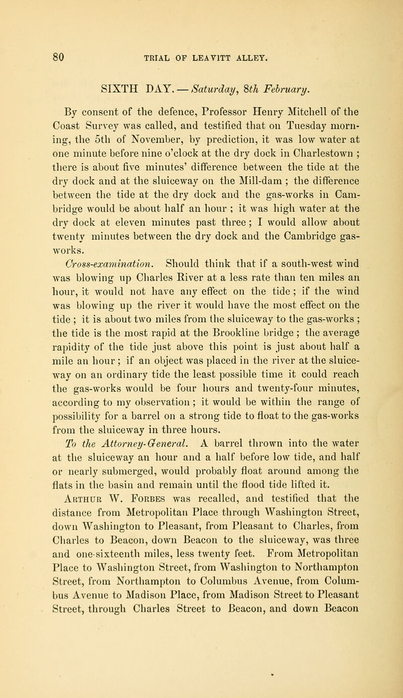 SIXTH DAY. — Saturday, 8th February. By consent of the defence, Professor Henry Mitchell of the Coast Survey was called, and testified that on Tuesday morn- ing, the 5th of November, by prediction, it was low water at one minute before nine o'clock at the dry dock in Charlestown ; there is about five minutes' difference between the tide at the dry dock and at the sluiceway on the Mill-dam ; the difference between the tide at the dry dock and the gas-works in Cam- bridge would be about half an hour ; it was high water at the dry dock at eleven minutes past three ; I would allow about twenty minutes between the dry dock and the Cambridge gas- works. Cross-examination. Should think that if a south-west wind was blowing up Charles River at a less rate than ten miles an hour, it would not have any effect on the tide ; if the wind was blowing up the river it would have the most effect on the tide ; it is about two miles from the sluiceway to the gas-works ; the tide is the most rapid at the Brookline bridge ; the average rapidity of the tide just above this point is just about half a mile an hour ; if an object was placed in the river at the sluice- way on an ordinary tide the least possible time it could reach the gas-works would be four hours and twenty-four minutes, according to my observation ; it would be within the range of possibility for a barrel on a strong tide to float to the gas-works from the sluiceway in three hours. To the Attorney-General. A barrel thrown into the water at the sluiceway an hour and a half before low tide, and half or nearly submerged, would probably float around among the flats in the basin and remain until the flood tide lifted it. Arthur W. Forbes was recalled, and testified that the distance from Metropolitan Place through Washington Street, down Washington to Pleasant, from Pleasant to Charles, from Charles to Beacon, down Beacon to the sluiceway, was three and one-sixteenth miles, less twenty feet. From Metropolitan Place to Washington Street, from Washington to Northampton Street, from Northampton to Columbus Avenue, from Colum- bus Avenue to Madison Place, from Madison Street to Pleasant Street, through Charles Street to Beacon, and down Beacon