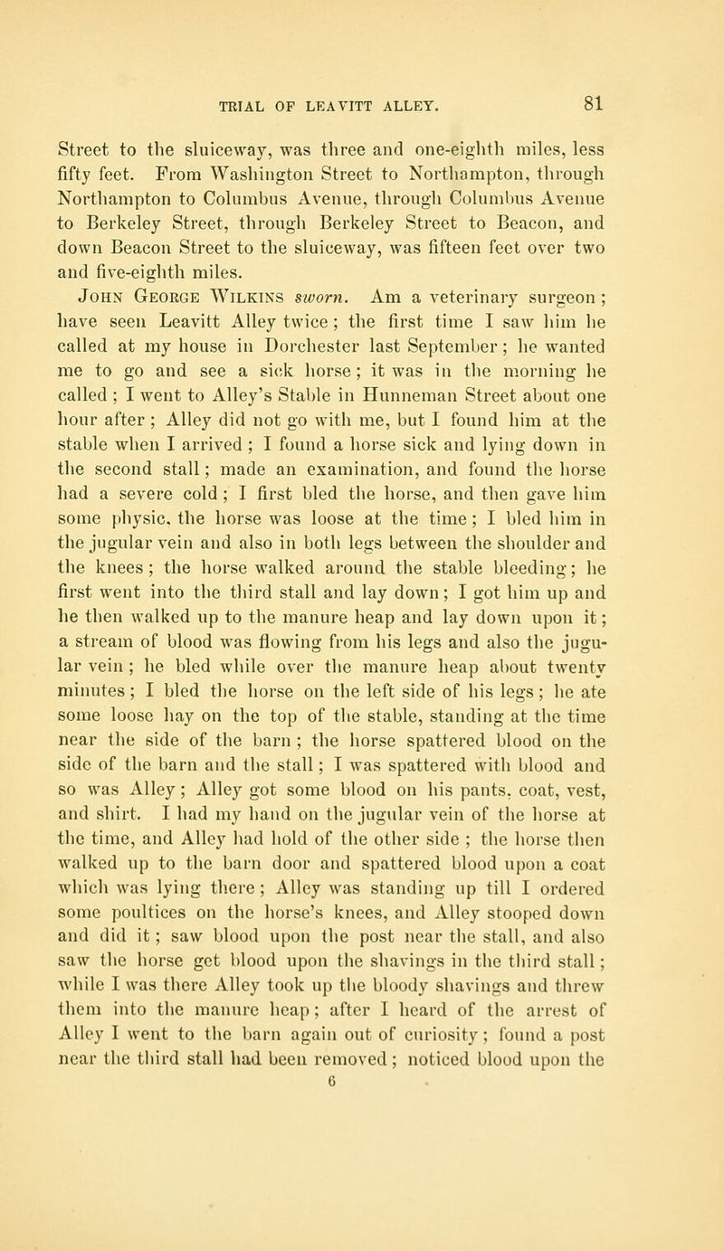 Street to the sluiceway, was three and one-eighth miles, less fifty feet. From Washington Street to Northampton, through Northampton to Columbus Avenue, through Columbus Avenue to Berkeley Street, through Berkeley Street to Beacon, and down Beacon Street to the sluiceway, was fifteen feet over two and five-eighth miles. John George Wilkins sworn. Am a veterinary surgeon ; have seen Leavitt Alley twice ; the first time I saw liim he called at my house in Dorchester last September; he wanted me to go and see a sick horse; it was in the morning he called ; I went to Alley's Stable in Hunneman Street about one hour after ; Alley did not go with me, but I found him at the stable when I arrived ; I found a horse sick and lying down in the second stall; made an examination, and found the liorse had a severe cold ; I first bled the horse, and then gave him some physic, the horse was loose at the time; I bled him in the jugular vein and also in both legs between the shoulder and the knees ; the horse walked around the stable bleeding; he first went into the third stall and lay down; I got him up and he then walked up to the manure heap and lay down upon it; a stream of blood was flowing from his legs and also the jugu- lar vein ; he bled while over the manure heap about twenty minutes; I bled the horse on the left side of his legs; lie ate some loose hay on the top of the stable, standing at the time near the side of the barn ; the liorse spattered blood on the side of the barn and the stall; I was spattered with blood and so was Alley; Alley got some blood on his pants, coat, vest, and shirt. I had my hand on the jugular vein of the horse at the time, and Alley had hold of the other side ; the horse then walked up to the barn door and spattered blood upon a coat which was lying there ; Alley was standing up till I ordered some poultices on the horse's knees, and Alley stooped down and did it; saw blood upon the post near the stall, and also saw the horse get blood upon the shavings in the third stall; while I was there Alley took up the bloody shavings and threw them into the manure heap; after I heard of the arrest of Alley I went to the barn again out of curiosity; found a post near the third stall had been removed; noticed blood upon the 6