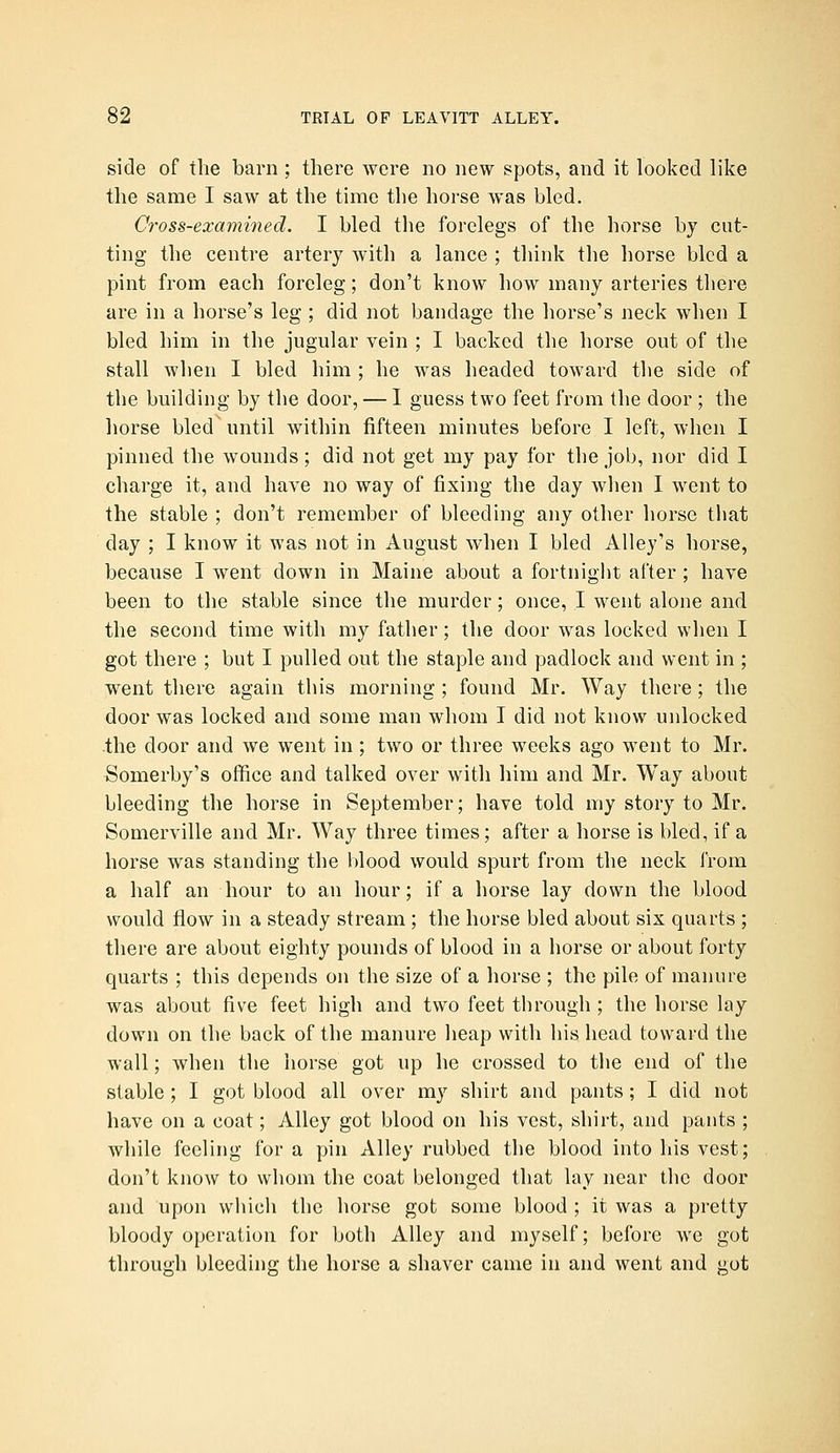side of the barn ; there were no new spots, and it looked like the same I saw at the time the horse was bled. Cross-examined. I bled the forelegs of the horse by cut- ting the centre artery with a lance ; think the horse bled a pint from each foreleg; don't know how many arteries there are in a horse's leg ; did not bandage the horse's neck when I bled him in the jugular vein ; I backed the horse out of the stall when I bled him ; he was headed toward the side of the building by the door, — I guess two feet from the door ; the horse bled until within fifteen minutes before I left, when I pinned the wounds; did not get my pay for the job, nor did I charge it, and have no way of fixing the day when I went to the stable ; don't remember of bleeding any other horse tliat day ; I know it was not in August when I bled Alley's horse, because I went down in Maine about a fortnight after ; have been to the stable since the murder; once, I went alone and the second time with my father; the door was locked when I got there ; but I pulled out the staple and padlock and went in ; went there again this morning ; found Mr. Way there; the door was locked and some man whom I did not know unlocked the door and we went in; two or three weeks ago went to Mr. Somerby's office and talked over with him and Mr. Way about bleeding the horse in September; have told my story to Mr. Somerville and Mr. Way three times; after a horse is bled, if a horse was standing the blood would spurt from the neck from a half an hour to an hour; if a horse lay down the blood would flow in a steady stream; the horse bled about six quarts ; there are about eighty pounds of blood in a horse or about forty quarts ; this depends on the size of a liorse ; the pile of manure was about five feet high and two feet through ; the horse lay down on the back of the manure heap with his head toward the wall; when the horse got up he crossed to tiie end of the stable ; I got blood all over my shirt and pants; I did not have on a coat; Alley got blood on his vest, shirt, and pants ; while feeling for a pin Alley rubbed the blood into his vest; don't know to whom the coat belonged that lay near the door and upon which the horse got some blood ; it was a pretty bloody operation for both Alley and myself; before we got through bleeding the horse a shaver came in and went and got