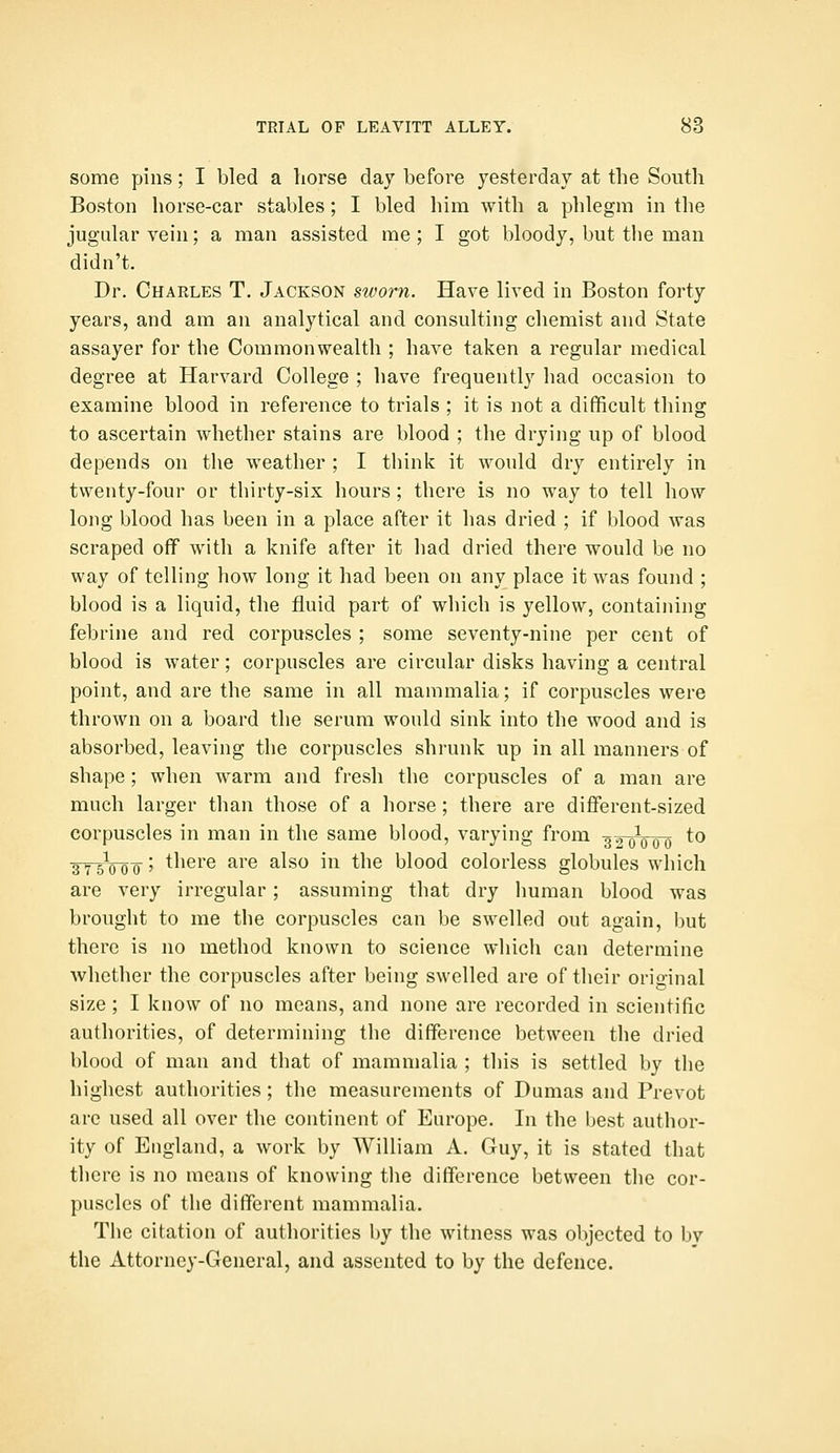 some pins; I bled a horse day before yesterday at the South Boston horse-car stables; I bled him with a phlegm in the jugular vein; a man assisted me ; I got bloody, but the man didn't. Dr. Charles T. Jackson sworn. Have lived in Boston forty years, and am an analytical and consulting chemist and State assayer for the Commonwealth ; have taken a regular medical degree at Harvard College ; have frequently had occasion to examine blood in reference to trials ; it is not a difficult thing to ascertain whether stains are blood ; the drying up of blood depends on the weather ; I think it would dry entirely in twenty-four or tbirty-six hours ; there is no way to tell how long blood has been in a place after it has dried ; if blood was scraped off with a knife after it had dried there would be no way of telling how long it had been on any place it was found ; blood is a liquid, the fluid part of which is yellow, containing febrine and red corpuscles ; some seventy-nine per cent of blood is water; corpuscles are circular disks having a central point, and are the same in all mammalia; if corpuscles were thrown on a board the serum would sink into the wood and is absorbed, leaving the corpuscles shrunk up in all manners of shape ; when warm and fresh the corpuscles of a man are much larger than those of a horse; there are different-sized corpuscles in man in the same blood, varying from -g^^Vo^ ^^ ■3T5V0 0' there are also in the blood colorless globules which are very irregular; assuming that dry human blood was brought to me the corpuscles can be swelled out again, but there is no method known to science which can determine whether the corpuscles after being swelled are of their original size ; I know of no means, and none are recorded in scientific authorities, of determining the difference between the dried blood of man and that of mammalia ; this is settled by the highest authorities; the measurements of Dumas and Prevot are used all over the continent of Europe. In the best author- ity of England, a work by William A. Guy, it is stated that there is no means of knowing the difference between the cor- puscles of the different mammalia. The citation of authorities by the witness was objected to by the Attorney-General, and assented to by the defence.