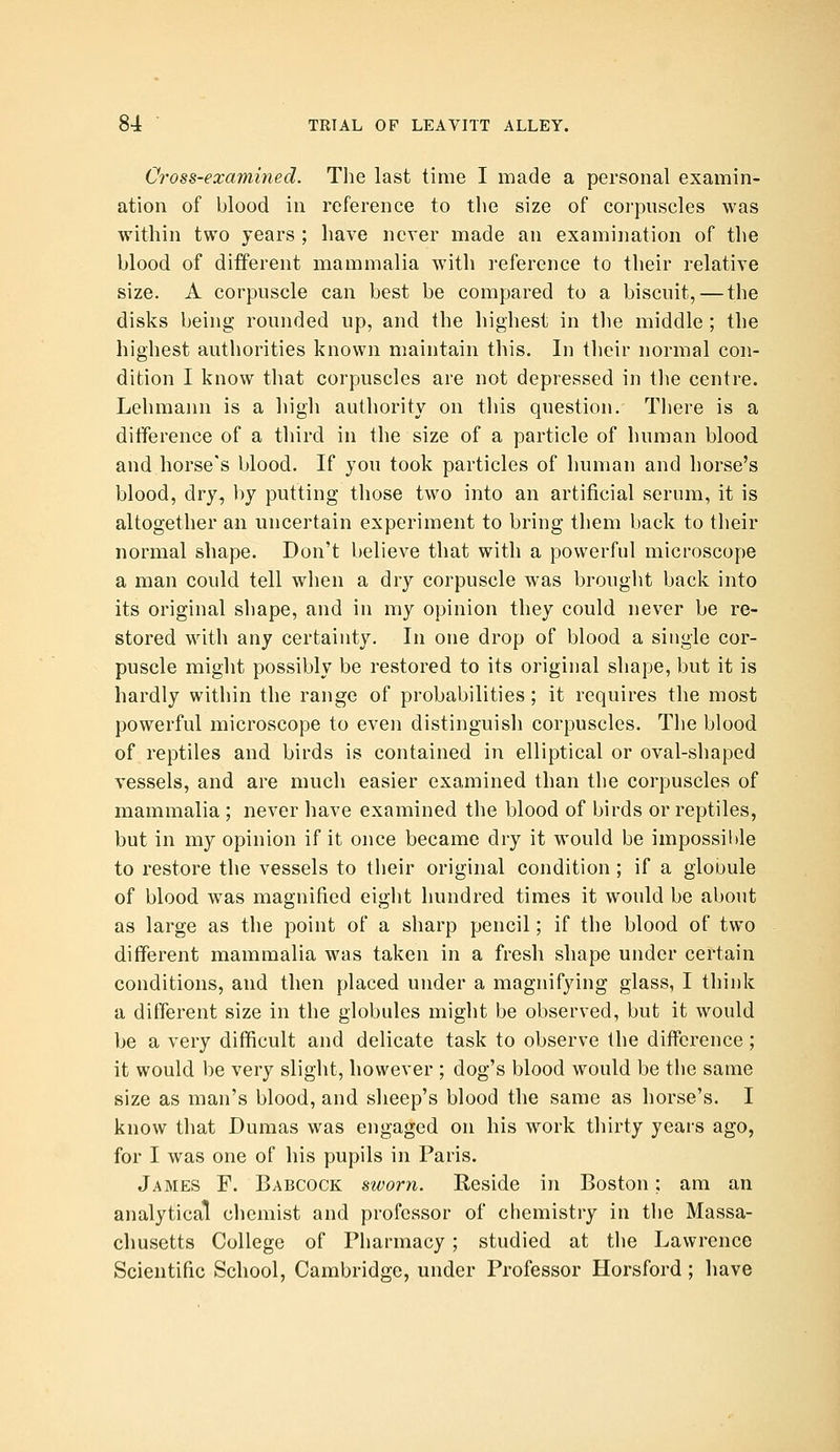 Cross-examined. The last time I made a personal examin- ation of blood in reference to the size of corpuscles was within two years ; have never made an examiiiation of the blood of different mammalia with reference to their relative size. A corpuscle can best be compared to a biscuit, — the disks being rounded up, and the highest in tlie middle ; the highest authorities known maintain this. In their normal con- dition I know that corpuscles are not depressed in tlie centre. Lehmann is a higli authority on this question. Tliere is a difference of a third in the size of a particle of human blood and horse's blood. If you took particles of human and horse's blood, dry, by putting those two into an artificial serum, it is altogether an uncertain experiment to bring them back to their normal shape. Don't believe that with a powerful microscope a man could tell when a dry corpuscle was brought back into its original shape, and in my opinion they could never be re- stored with any certainty. In one drop of blood a single cor- puscle might possibly be restored to its original shape, but it is hardly within the range of probabilities; it requires the most powerful microscope to even distinguish corpuscles. The blood of reptiles and birds is contained in elliptical or oval-shaped vessels, and are much easier examined than the corpuscles of mammalia ; never have examined the blood of birds or reptiles, but in my opinion if it once became dry it would be impossible to restore the vessels to their original condition ; if a globule of blood was magnified eight hundred times it would be about as large as the point of a sharp pencil; if the blood of two different mammalia was taken in a fresh shape under certain conditions, and then placed under a magnifying glass, I think a different size in the globules might be observed, but it would be a very difficult and delicate task to observe the difference; it would be very slight, however ; dog's blood would be the same size as man's blood, and sheep's blood the same as horse's. I know that Dumas was engaged on his work thirty years ago, for I was one of his pupils in Paris. James F. Babcock sworn. Reside in Boston; am an analytical chemist and professor of chemistry in the Massa- chusetts College of Pharmacy ; studied at the Lawrence Scientific School, Cambridge, under Professor Horsford; have