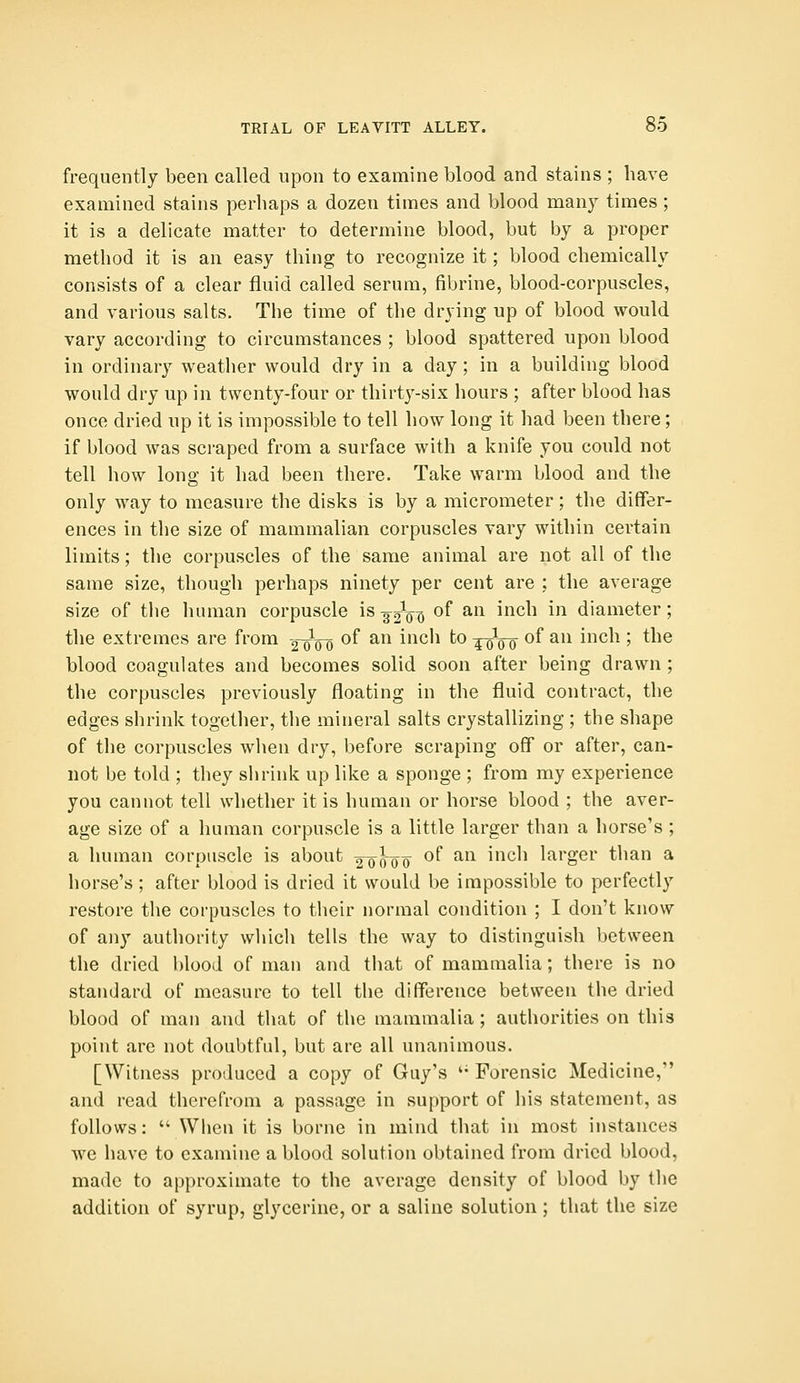 frequently been called upon to examine blood and stains ; have examined stains perhaps a dozen times and blood many times ; it is a delicate matter to determine blood, but by a proper method it is an easy thing to recognize it; blood chemically consists of a clear fluid called serum, fibrine, blood-corpuscles, and various salts. The time of the drying up of blood would vary according to circumstances ; blood spattered upon blood in ordinary weather would dry in a day; in a building blood would dry up in twenty-four or thirty-six hours ; after blood has once dried up it is impossible to tell how long it had been there; if blood was scraped from a surface with a knife you could not tell how long it had been there. Take warm blood and the only way to measure the disks is by a micrometer; the differ- ences in the size of mammalian corpuscles vary within certain limits; the corpuscles of the same animal are not all of the same size, though perhaps ninety per cent are ; the average size of the human corpuscle is 32Vq of an inch in diameter; the extremes are from 2^00 of an incli to -^q-q of an inch ; the blood coagulates and becomes solid soon after being drawn ; the corpuscles previously floating in the fluid contract, the edges shrink together, the mineral salts crystallizing ; the shape of tlie corpuscles when dry, before scraping off or after, can- not be told ; they siirink up like a sponge ; from my experience you cannot tell whether it is human or horse blood ; the aver- age size of a human corpuscle is a little larger than a horse's ; a human corpuscle is about 2^05^00 ^^ ^^ ^'^^^^ larger than a horse's ; after blood is dried it would be impossible to perfectly restore the corpuscles to their normal condition ; I don't know of any authority which tells the way to distinguish between the dried blood of man and that of mammalia; there is no standard of measure to tell the difference between the dried blood of man and that of the mammalia; authorities on this point are not doubtful, but are all unanimous. [Witness produced a copy of Guy's '• Forensic Medicine, and read therefrom a passage in support of his statement, as follows:  When it is borne in mind that in most instances we have to examine a blood solution obtained from dried blood, made to approximate to the average density of blood by the addition of syrup, glycerine, or a saline solution; that the size