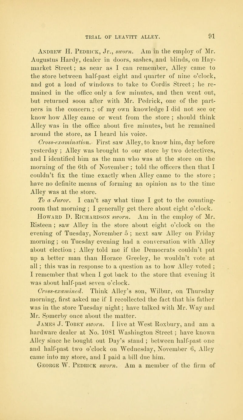 Andrew H. Pedrick, Jr., simrii. Am in the employ of Mr. Augustus Hardy, dealer in doors, sashes, and blinds, on Hay- market Street; as near as I can remember, Alley came to the store between half-past eight and quarter of nine o'clock, and got a load of windows to take to Cordis Street; he re- mained in the office only a few minutes, and then went out, but returned soon after with Mr. Pedrick, one of the part- ners in the concern ; of my own knowledge I did not see or know how Alley came or went from the store ; should think Alley was in the office about five minutes, but he remained around the store, as I heard his voice. Cross-examination. First saw Alley, to know him, day before yesterday ; Alley was brought to our store by two detectives, and I identified him as the man who was at the store on the morning of the 6th of November ; told the officers then that I couldn't fix the time exactly when Alley came to the store ; have no definite means of forming an opinion as to the time Alley was at the store. To a Juror. I can't say what time I got to the counting- room that morning ; I generally get there about eiglit o'clock. Howard D. Richardson sworn. Am in the employ of Mr. Risteen ; saw Alley in the store about eight o'clock on the evening of Tuesday, November 5 ; next saw Alley on Friday morning; on Tuesday evening had a conversation with Alley about election ; Alley told me if the Democrats couldn't put up a better man than Horace Greeley, he wouldn't vote at all; this was in response to a question as to how Alley voted ; I remember that when I got back to the store that evening it was about half-past seven o'clock. Cross-examined. Think Alley's son, Wilbur, on Thursday morning, first asked me if I recollected the fact that his father was in the store Tuesday night; have talked with Mr. Way and Mr. Spmerby once about the matter. James J. Tobey sworn. I live at West Roxbury, and am a hardware dealer at No. 1081 Washington Street ; have known Alley since he bought out Day's stand ; between half-past one and half-past two o'clock on Wednesday, November 6, xUlcy came into my store, and I paid a bill due him. George W. Pedrick sivorn. Am a member of the firm of