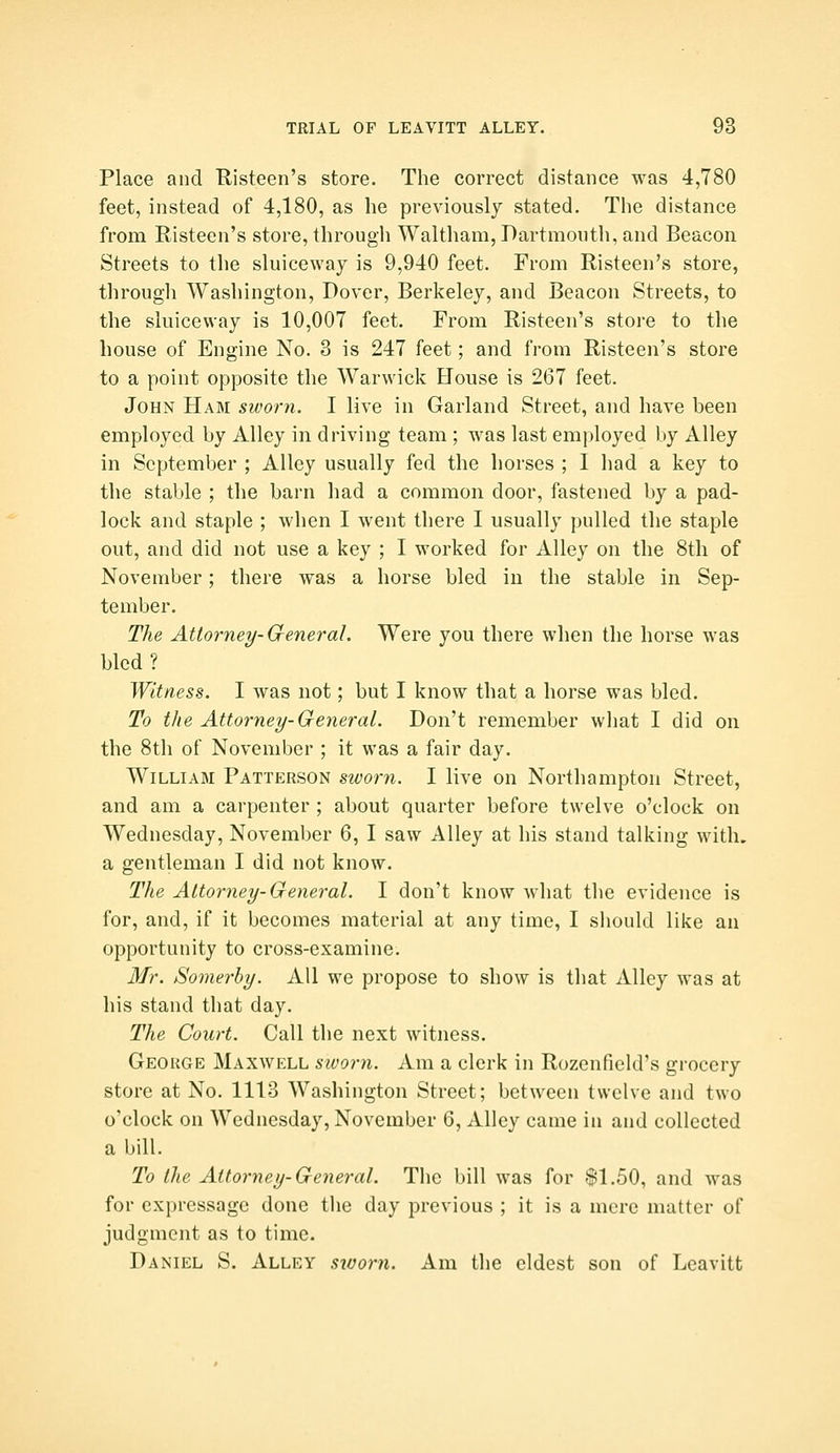Place and Risteen's store. The correct distance was 4,780 feet, instead of 4,180, as he previously stated. The distance from Risteen's store, through Waltham, Dartmouth, and Beacon Streets to the sluiceway is 9,940 feet. From Risteen's store, through Washington, Dover, Berkeley, and Beacon Streets, to the sluiceway is 10,007 feet. From Risteen's store to the house of Engine No. 3 is 247 feet; and from Risteen's store to a point opposite the Warwick House is 267 feet. John Ham sivorn. I live in Garland Street, and have been employed by Alley in driving team; was last employed by Alley in September ; Alley usually fed the horses ; I had a key to the stable ; the barn had a common door, fastened by a pad- lock and staple ; when I went there I usually pulled the staple out, and did not use a key ; I worked for Alley on the 8th of November; there was a horse bled in the stable in Sep- tember. The Attorney-General. Were you there when the horse was bled? Witness. I was not; but I know that a horse was bled. To the Attorney-General. Don't remember what I did on the 8th of November ; it was a fair day. William Patterson sworn. I live on Northampton Street, and am a carpenter ; about quarter before twelve o'clock on Wednesday, November 6, I saw Alley at his stand talking with, a gentleman I did not know. The Attorney-General. I don't know what the evidence is for, and, if it becomes material at any time, I should like an opportunity to cross-examine. Mr. Somerhy. All we propose to show is tliat Alley was at his stand that day. The Court. Call the next witness. George Maxwell sivorn. Am a clerk in Rozcnfield's grocery store at No. 1113 Washington Street; between twelve and two o'clock on Wednesday, November 6, Alley came in and collected a bill. To the Attorney-General. The bill was for $1.50, and was for cxpressage done the day previous ; it is a mere matter of judgment as to time. Daniel S. Alley siuorn. Am the eldest son of Lcavitt