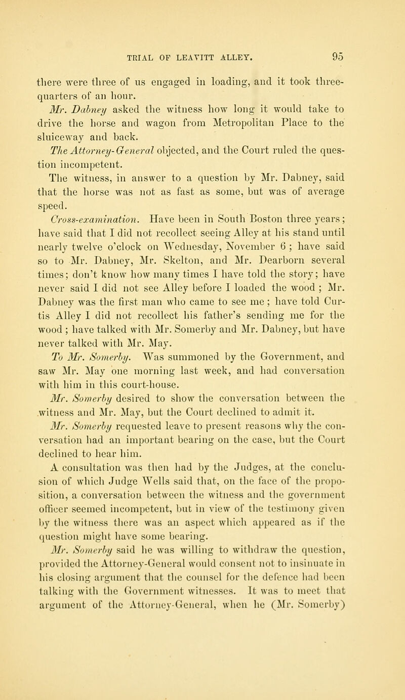 there were three of us engaged in loading, and it took three- quarters of an hour. Mr. Dahney asked the witness how long it would take to drive the horse and wagon from Metropolitan Place to the sluiceway and back. The Attorney-General objected, and the Court ruled the ques- tion incompetent. The witness, in answer to a question by Mr. Dabney, said that the horse was not as fast as some, but was of average speed. Cross-examination. Have been in South Boston three years; have said that I did not recollect seeing Alley at his stand until nearly twelve o'clock on Wednesday, November 6 ; have said so to Mr. Dabney, Mr. Skelton, and Mr. Dearborn several times; don't know how many times I have told the story; have never said I did not see Alley before I loaded the wood ; Mr. Dabney was the first man who came to see me; have told Cur- tis Alley I did not recollect his father's sending me for the wood ; have talked with Mr. Somerby and Mr. Dabney, but have never talked with Mr. May. To Mr. Somerhy. Was summoned by the Government, and saw Mr. May one morning last week, and had conversation with him in this court-house. Mr. Somerhy desired to show the conversation between the witness and Mr. May, but the Court declined to admit it. 3Ir. Somerhy requested leave to present reasons why the con- versation had an important bearing on the case, but the Court declined to hear him. A consultation was then liad by tlie Judges, at the conclu- sion of which Judge Wells said that, on the face of the propo- sition, a conversation between the witness and the government officer seemed incompetent, but in view of the testimony given by the witness there was an aspect which appeared as if the question might have some bearing. Mr. Somerhy said he was willing to withdraw the question, provided the Attorney-General would consent not to insinuate in his closing argument that the counsel for the defence had been talking with the Government witnesses. It was to meet that argiunent of the Attorney-General, when he (Mr. Somerby)
