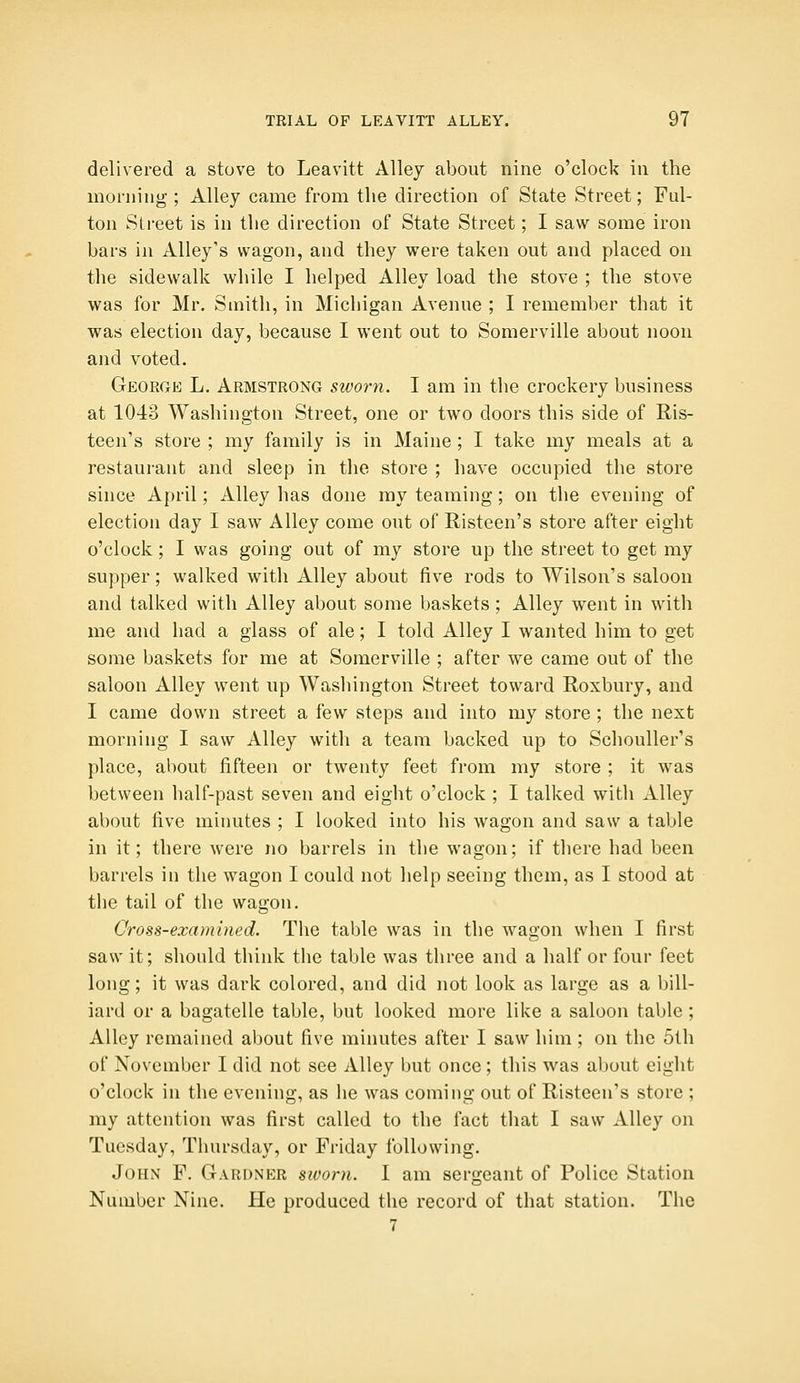 delivered a stove to Leavitt Alley about nine o'clock in the morning ; Alley came from the direction of State Street; Ful- ton Street is in the direction of State Street; I saw some iron bars in Alley's wagon, and they were taken out and placed on the sidewalk while I helped Alley load the stove ; the stove was for Mr. Smith, in Michigan Avenue ; I remember that it was election day, because I went out to Somerville about noon and voted. George L. Armstrong sworn. I am in the crockery business at 1043 Washington Street, one or two doors this side of Ris- teen's store ; my family is in Maine ; I take my meals at a restaurant and sleep in the store ; have occupied the store since April; Alley has done my teaming; on the evening of election day I saw Alley come out of Risteen's store after eight o'clock; I was going out of my store up the street to get my supper; walked with Alley about five rods to Wilson's saloon and talked with Alley about some baskets; Alley went in with me and had a glass of ale; I told Alley I wanted him to get some baskets for me at Somerville ; after we came out of the saloon Alley went up Washington Street toward Roxbury, and I came down street a few steps and into my store ; the next morning I saw Alley with a team backed up to SchouUer's place, about fifteen or twenty feet from my store ; it was between half-past seven and eight o'clock ; I talked with Alley about five minutes ; I looked into his wagon and saw a table in it; there were no barrels in the wagon; if there had been barrels in the wagon I could not lielp seeing them, as I stood at the tail of the wagon. Cross-examined. The table was in the wagon when I first saw it; should think the table was three and a half or four feet long; it was dark colored, and did not look as large as a bill- iard or a bagatelle table, but looked more like a saloon table ; Alley remained about five minutes after I saw him ; on the 5th of November I did not see Alley but once; this was about eight o'clock in the evening, as he was coming out of Risteen's store ; my attention was first called to the fact that I saw Alley on Tuesday, Thursday, or Friday following. John F. Gardner sivom. I am sergeant of Police Station Number Nine. He produced the record of that station. The 7