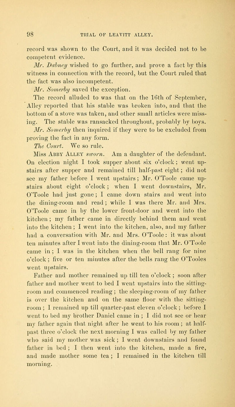 record was shown to the Court, and it was decided not to be competent evidence. Mr. Dahney wislied to go further, and prove a fact by this witness in connection with the record, but tlie Court ruled that the fact was also incompetent. Mr. Somerhy saved the exception. The record alluded to was that on the 16th of September, Alley reported that his stable was broken into, and that the bottom of a stove was taken, and other small articles were miss- ing. The stable was ransacked throughout, probably by boys. 3Ir. Somerhy then inquired if they were to be excluded from proving the fact in any form. The Court. We so rule. Miss Abby Alley sworn. Am a daughter of tiie defendant. On election night I took supper about six o'clock ; went up- stairs after supper and remained till half-past eight; did not see my father before I went upstairs; Mr. O'Toole came up- stairs about eight o'clock; when I went downstairs, Mr. O'Toole had just gone ; I came down stairs and went into the dining-room and read ; while I was there Mr. and Mrs. O'Toole came in by the lower front-door and went into the kitchen; my father came in directly behind them and went into the kitchen; I went into the kitchen, also, and my fatlier liad a conversation with Mr. and Mrs. O'Toole: it was about ten minutes after I went into the dining-room that Mr. O'Toole came in ; I was in the kitchen when the bell rang for nine o'clock; five or ten minutes after the bells rang the O'Tooles went upstairs. Father and mother remained up till ten o'clock ; soon after fatlier and mother went to bed I went upstairs into the sitting- room and commenced reading ; the sleeping-room of my father is over the kitclien and on the same floor with the sitting- room ; I remained up till quarter-past eleven o'clock ; before I went to bed my brother Daniel came in ; I did not see or hear my father again that night after he went to his room ; at half- past three o'clock the next morning I was called by my father who said my mother was sick ; I went downstairs and Ibund father in bed ; I then went into the kitchen, made a fire, and made mother some tea ; I remained in the kitchen till mornino;. ,