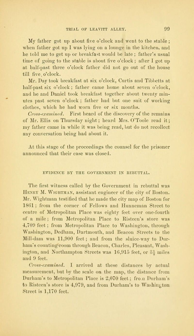 My father got up about five o'clock and went to the stable; when father got up I was lying on a lounge in the kitchen, and he told me to get up or breakfast would be late ; father's usual time of going to the stable is about five o'clock ; after I got up at half-past three o'clock father did not go out of the house till five.o'clock. Mr. Day took breakfast at six o'clock, Curtis and Tiblietts at half-past six o'clock ; father came home about seven o'clock, and he and Daniel took breakfast together about twenty min- utes past seven o'clock ; father had but one suit of working clothes, which he had worn five or six months. Cross-examined. First heard of the discovery of the remains of Mr. Ellis on Thursday night; heard Mrs. O'Toole read it; my father came in while it was being read, but do not recollect any conversation being had about it. At this stage of the proceedings the counsel for the prisoner announced that their case was closed. EVIDENCE BY THE GOVERNMENT IN REBUTTAL. The first witness called by the Government in rebuttal was Henry M. Wightman, assistant engineer of the city of Boston. Mr. Wightman testified that lie made the city map of Boston for 1861; from the corner of Fellows and Hunneman Street to centre of Metropolitan Place was eighty feet over one-fourth of a mile; from Metropolitan Place to Risteen's store was 4,709 feet; from Metropolitan Place to Washington, through Washington, Dedham, Dartmouth, and Beacon Streets to the Mill-dam was 11,900 feet; and from the sluice-way to Dur- ham's counting-room through Beacon, Charles, Pleasant, Wash- ington, and Northampton Streets was 16,915 feet, or o\ miles and 9 feet. Cross-examined. I arrived at these distances by actual measurement, but by the scale on the map, the distance from Durham's to Metropolitan Place is 2,070 feet; fro.n Durham's to Risteen's store is 4,979, and from Durham's to Wafchinj^ton Street is 1,170 feet.