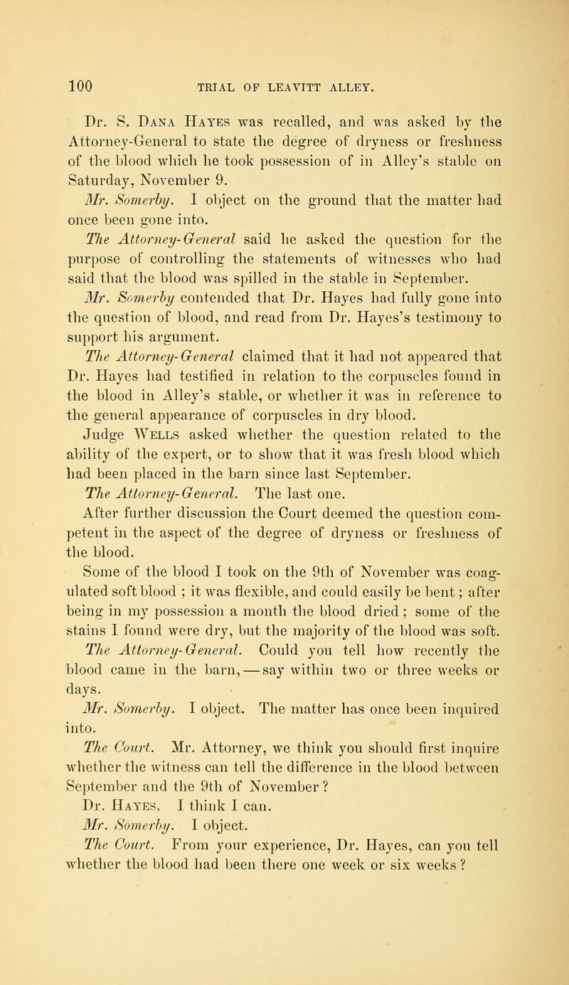 Dr. S. Dana Hayes was recalled, and was asked by the Attorney-General to state the degree of dryness or freshness of the blood which he took possession of in Alley's stable on Saturday, November 9. 3Ir. Somerby. I object on the ground that the matter had once been gone into. The Attorney-General said he asked the question for the purpose of controlling the statements of witnesses who had said that the blood was spilled in the stable in September. Mr. Somerby contended that Dr. Hayes had fully gone into the question of blood, and read from Dr. Hayes's testimony to support his argument. The Attorney- Greneral claimed that it had not appeared that Dr. Hayes had testified in relation to the corpuscles found in the blood in Alley's stable, or whether it was in reference to the general appearance of corpuscles in dry blood. Judge Wells asked whether the question related to the ability of the expert, or to show that it was fresh blood which had been placed in tlie barn since last September. The Attorney-General. The last one. After further discussion the Court deemed the question com- petent in the aspect of the degree of dryness or freshness of the blood. Some of the blood I took on the 9th of November was coag- ulated soft blood ; it was flexible, and could easily be bent; after being in my possession a month the blood dried; some of the stains I found were dry, but the majority of the blood was soft. The Attorney-General. Could you tell how recently the blood came in the barn, — say within two or three weeks or days. Mr. Somerby. I object. The matter has once been inquired into. The Court. Mr. Attorney, we think you should first inquire whether the witness can tell the difference in the blood between September and the 9th of November ? Dr. Hayes. I think I can. Mr. Somerby. I object. The Court. From your experience, Dr. Hayes, can you tell whether the blood liad been there one week or six weeks ?