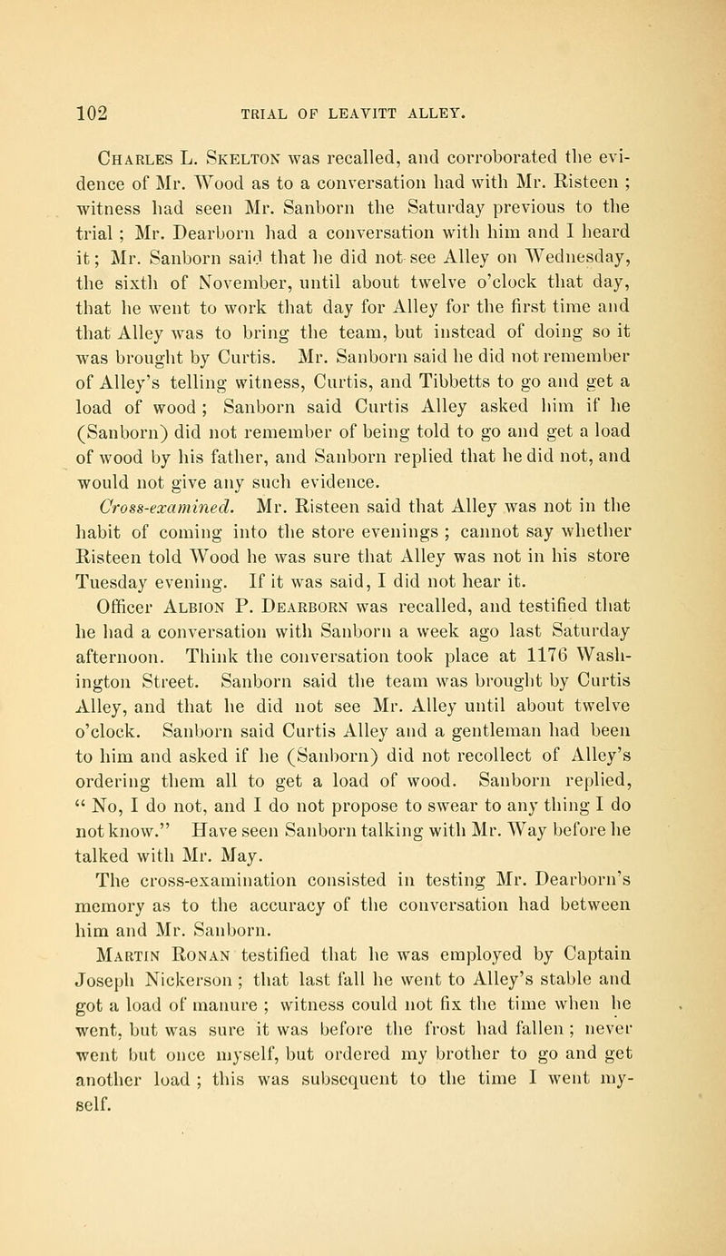 Charles L. Skelton was recalled, and corroborated the evi- dence of Mr. Wood as to a conversation had with Mr. Risteen ; witness had seen Mr. Sanborn the Saturday previous to the trial; Mr. Dearborn had a conversation with him and I heard it; Mr. Sanborn said that he did not see Alley on Wednesday, the sixth of November, until about twelve o'clock that day, that he went to work that day for Alley for the first time and that Alley was to bring the team, but instead of doing so it was brought by Curtis. Mr. Sanborn said he did not remember of Alley's telling witness, Curtis, and Tibbetts to go and get a load of wood ; Sanborn said Curtis Alley asked him if he (Sanborn) did not remember of being told to go and get a load of wood by his father, and Sanborn replied that he did not, and would not give any such evidence. Cross-examined. Mr. Risteen said that Alley was not in the habit of coming into the store evenings ; cannot say whether Risteen told Wood he was sure that Alley was not in his store Tuesday evening. If it was said, I did not hear it. Officer Albion P. Dearborn was recalled, and testified that he had a conversation with Sanborn a week ago last Saturday afternoon. Think the conversation took place at 1176 Wash- ington Street. Sanborn said the team was brought by Curtis Alley, and that he did not see Mr. Alley until about twelve o'clock. Sanborn said Curtis Alley and a gentleman had been to him and asked if he (Sanborn) did not recollect of Alley's ordering them all to get a load of wood. Sanborn replied,  No, I do not, and I do not propose to swear to any thing I do not know. Have seen Sanborn talking with Mr. Way before he talked with Mr. May. The cross-examination consisted in testing Mr. Dearborn's memory as to the accuracy of the conversation had between him and Mr. Sanborn. Martin Ronan testified that he was employed by Captain Joseph Nickerson ; that last fall he went to Alley's stable and got a load of manure ; witness could not fix the time when he went, but was sure it was before the frost had fallen ; never went but once myself, but ordered my brother to go and get another load ; this was subsequent to the time I went my- self.