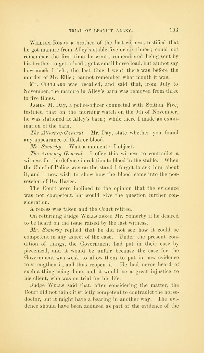 William Ronan a brother of the last witness, testified that he got manure from Alley's stable five or six times ; could not remember the first time he went; remembered being sent by his brother to get a load ; got a small horse load, but cannot say how mu»h I left; the last time I went there was befoi'e the murder of Mr. Ellis ; cannot remember what month it was. Mr. Coullard was recalled, and said that, from July to November, the manure in Alley's barn was removed from three to five times. James M. Day, a police-officer connected with Station Five, testified that on the morning watch on the 9th of November, he was stationed at Alley's barn; while there I made an exam- ination of the barn. The Attorney-General. Mr. Day, state whether you found any appearance of flesh or blood. Mr. Somerby. Wait a moment : I object. The Attorney-G-eneral. I offer this witness to contradict a witness for the defence in relation to blood in the stable. When the Chief of Police was on the stand I forgot to ask him about it, and I now wish to show how the blood came into the pos- session of Dr. Hayes. The Court were inclined to the opinion that the evidence was not competent, but would give the question further con- sideration. A recess was taken and the Court retired. On returning Judge Wells asked Mr, Somerby if lie desired to be heard on the issue raised by the last witness. Mr, Somerby replied that he did not see how it could be competent in any aspect of the case. Under the present con- dition of things, the Government had put in their case by piecenieal, and it would be unfair because the case for the Government was weak to allow them to put in new evidence to strengthen it, and thus reopen it. He had never heard of such a thing being done, and it would be a great injustice to his client, who was on trial for his life. Judge Wells said that, after considering the matter, the Court did not think it strictly competent to contradict the horse- doctor, but it might have a bearing in another way. The evi- dence should have been adduced as part of the evidence of the