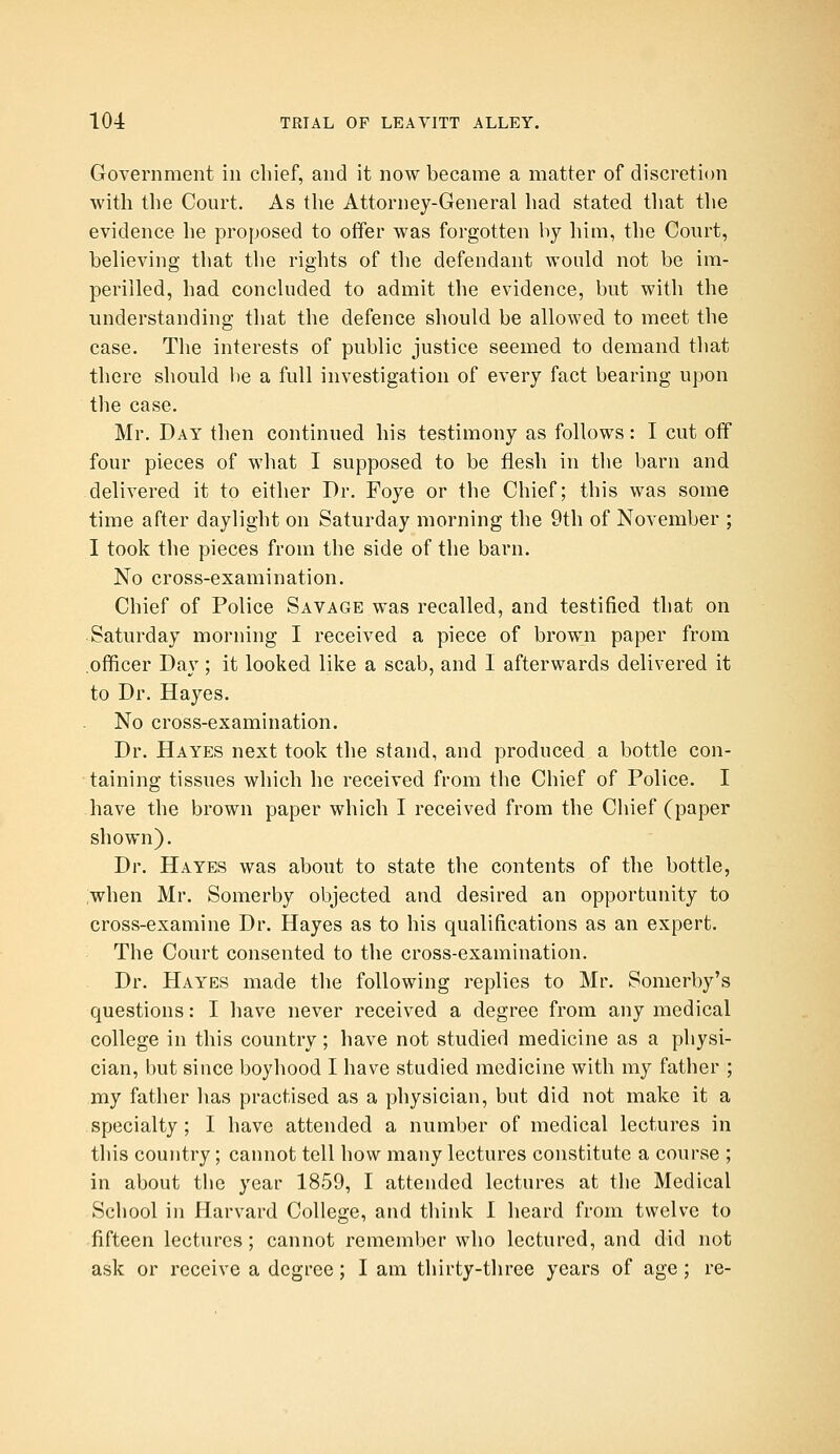 Government in chief, and it now became a matter of discretion with the Court. As the Attorney-General had stated that the evidence he proposed to offer was forgotten by him, the Court, believing that the rights of the defendant would not be im- perilled, had concluded to admit the evidence, but with the understanding that the defence should be allowed to meet the case. The interests of public justice seemed to demand that there should be a full investigation of every fact bearing upon the case. Mr. Day then continued his testimony as follows: I cut off four pieces of what I supposed to be flesh in the barn and delivered it to either Dr. Foye or the Chief; this was some time after daylight on Saturday morning the 9th of November ; I took the pieces from the side of the barn. No cross-examination. Chief of Police Savage was recalled, and testified that on Saturday morning I received a piece of brown paper from .officer Day ; it looked like a scab, and I afterwards delivered it to Dr. Hayes. No cross-examination. Dr. Hayes next took the stand, and produced a bottle con- taining tissues which he received from the Chief of Police. I have the brown paper which I received from the Chief (paper shown). Dr. Hayes was about to state the contents of the bottle, :when Mr. Somerby objected and desired an opportunity to cross-examine Dr. Hayes as to his qualifications as an expert. The Court consented to the cross-examination. Dr. Hayes made the following replies to Mr. Somerby's questions: I have never received a degree from any medical college in this country; have not studied medicine as a physi- cian, hut since boyhood I have studied medicine with my father ; my father has practised as a physician, but did not make it a specialty; I have attended a number of medical lectures in this country; cannot tell how many lectures constitute a course ; in about the year 1859, I attended lectures at the Medical School in Harvard College, and think I heard from twelve to fifteen lectures; cannot remember who lectured, and did not ask or receive a degree; I am thirty-three years of age; re-