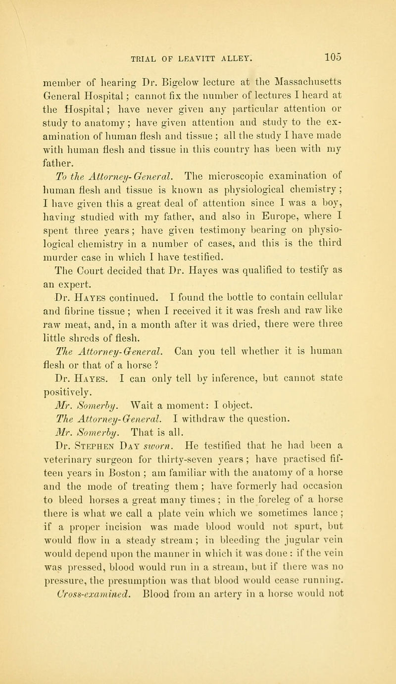 member of hearing Dr. Bigelow lecture at the Massachusetts General Hospital; cannot fix the number of lectures I heard at the Hospital; have never given any particular attention or study to anatomy; have given attention and study to the ex- amination of human flesh and tissue ; all the study I have made with human flesh and tissue in this country has been with my father. To the Attorney-General. The microscopic examination of Imman flesh and tissue is known as physiological chemistry ; I have given this a great deal of attention since I was a boy, having studied with my father, and also in Europe, where I spent three years ; have given testimony bearing on physio- logical chemistry in a number of cases, and this is the third murder case in which I have testified. The Court decided that Dr. Hayes was qualified to testify as an expert. Dr. Hayes continued. I found the bottle to contain cellular and fibrine tissue ; when I received it it was fresh and raw like raw meat, and, in a month after it was dried, there were three little shreds of flesh. The Attorney-Creneral. Can you tell whether it is human flesh or that of a horse ? Dr. Hayes. I can only tell by inference, but cannot state positively. Mr. Somerhy. Wait a moment: I object. The Attorney-G-eneral. I withdraw the question. Mr. Somerhy. That is all. Dr. Stephen Day siuorn. He testified that he liad been a veterinary surgeon for thirty-seven years ; have practised fif- teen years in Boston ; am familiar with the anatomy of a horse and the mode of treating them ; have formerly had occasion to bleed horses a great many times ; in the foreleg of a horse there is what we call a plate vein which we sometimes lance ; if a proper incision was made blood would not spurt, but would flow in a steady stream ; in bleeding the jugular vein would depend upon the manner in which it was done : if the vein was pressed, blood would run in a stream, but if there was no pressure, the presumption was that blood would cease running. Cross-examined. Blood from an artery in a horse would not