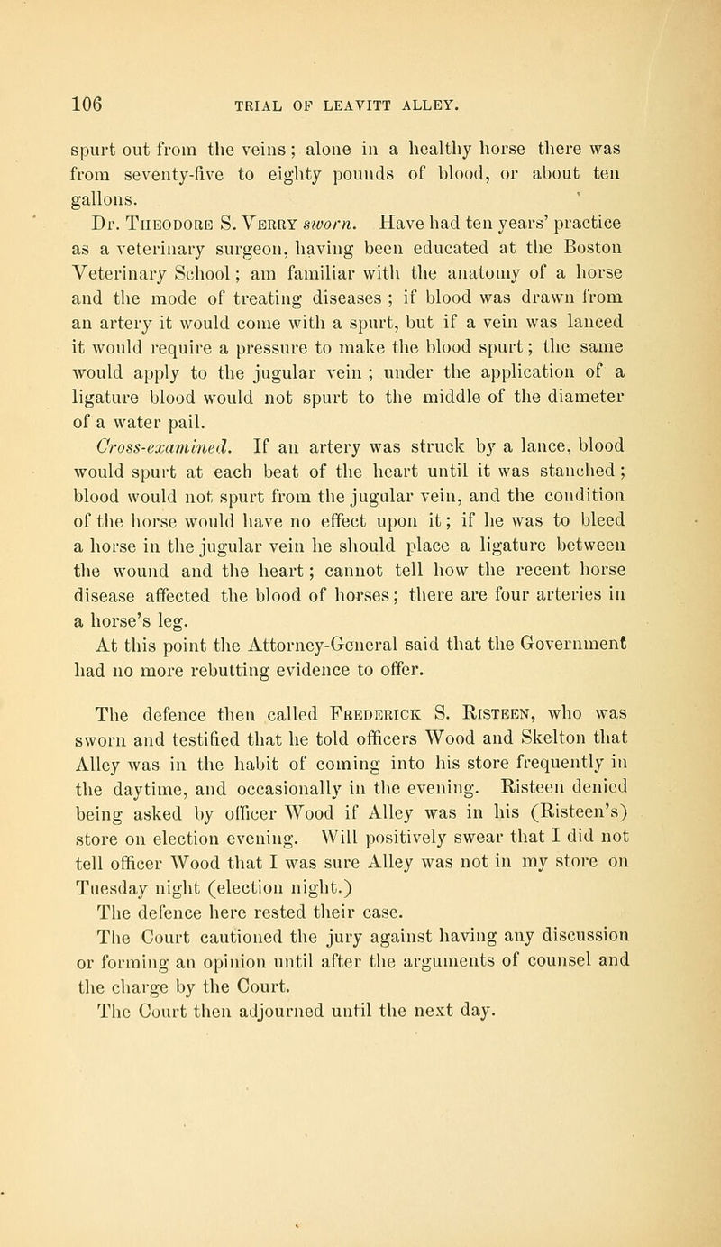spurt out from the veins; alone in a healthy horse there was from seventy-five to eighty pounds of blood, or about ten gallons. Dr. Theodore S. Verry sivorn. Have had ten years' practice as a veterinary surgeon, having been educated at the Boston Veterinary School; am familiar with the anatomy of a horse and the mode of treating diseases ; if blood was drawn from an artery it would come with a spurt, but if a vein was lanced it would require a pressure to make the blood spurt; the same would apply to the jugular vein ; under the application of a ligature blood would not spurt to the middle of the diameter of a water pail. Cross-exammed. If an artery was struck by a lance, blood would spurt at each beat of the heart until it was stanched ; blood would not spurt from the jugular vein, and the condition of the horse would have no effect upon it; if he was to bleed a horse in the jugular vein he should place a ligature between the wound and the heart; cannot tell how the recent horse disease affected the blood of horses; there are four arteries in a horse's leg. At this point the Attorney-General said that the Government had no more rebutting evidence to offer. The defence then called Frederick S. Risteen, who was sworn and testified that he told officers Wood and Skelton that Alley was in the habit of coming into his store frequently in the daytime, and occasionally in the evening. Risteen denied being asked by officer Wood if Alley was in his (Risteen's) store on election evening. Will positively swear that I did not tell officer Wood that I was sure Alley was not in my store on Tuesday night (election night.) The defence here rested their case. The Court cautioned the jury against having any discussion or forming an opinion until after the arguments of counsel and the charge by the Court. The Court then adjourned until the next day.