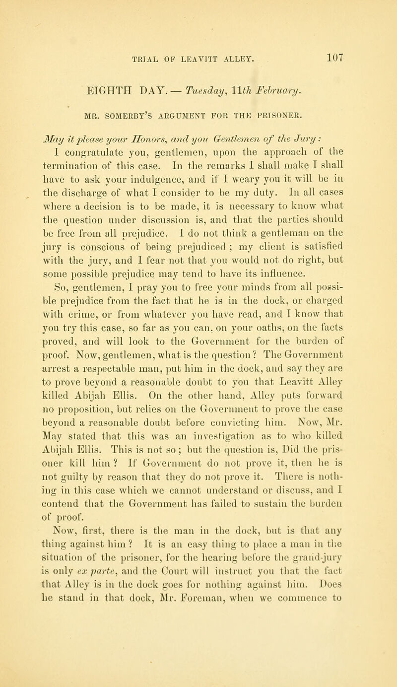 EIGHTH DAY. — Tuesday, \lth Fehruary. MR. SOMERBY'S argument FOR THE PRISONER. 3Iay it please your Honors, and you Gentlemen of the Jury: 1 congratulate you, gentlemen, upon the approach of the termination of this case. In the remarks I shall make I shall have to ask your indulgence, and if I weary you it will be in the discharge of what I consider to be my duty. In all cases where a decision is to be made, it is necessary to know what the question under discussion is, and that the parties should be free from all prejudice. I do not think a gentleman on the jury is conscious of being prejudiced ; my client is satisfied with the jury, and I fear not that you would not do right, but some possible prejudice may tend to have its influence. So, gentlemen, I pray you to free your minds from all possi- ble prejudice from the fact that he is in the dock, or charged with crime, or from whatever you have read, and I know that you try this case, so far as you can. on your oaths, on the facts proved, and will look to the Government for the burden of proof. Now, gentlemen, what is the question ? The Government arrest a respectable man, put him in the dock, and say they are to prove beyond a reasonable doubt to you that Leavitt Alley killed Abijali Ellis. On the other hand, Alley puts forward no proposition, but relies on the Government to prove the case beyond a reasonable doubt before convicting him. Now, Mr. May stated that this was an investigation as to who killed Abijah Ellis. This is not so; but the question is, Did the pris- oner kill him ? If Government do not prove it, then he is not guilty by reason that they do not prove it. There is noth- ing in this case which we cannot understand or discuss, and I contend that the Government has failed to sustain the burden of j)roof. Now, first, there is the man in the dock, but is that any thing against him? It is an easy thing to place a man in tlie situation of the prisoner, for tlie hearing before the grand-jury is only ex parte, and the Court will instruct you that the fact that Alley is in the dock goes for nothing against him. Does he stand in that dock, Mr. Foreman, when we commence to