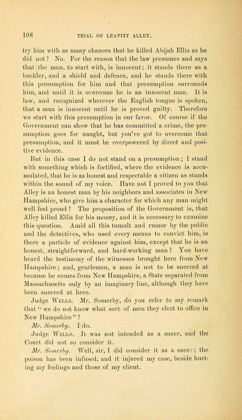 try him with as many chances that he liilled Abijah Ellis as he did not ? No. For the reason that the law presumes and says that the man, to start with, is innocent; it stands there as a buckler, and a shield and defence, and he stands there with this presumption for him and that presumption surrounds him, and until it is overcome he is an innocent man. It is law, and recognized wherever the English tongue is spoken, that a man is innocent until he is proved guilty. Therefore we start with this presumption in our favor. Of course if the Government can show that he has committed a crime, the pre- sumption goes for naught, but you've got to overcome that presumption, and it must be overpowered by direct and posi- tive evidence. But in this case I do not stand on a presumption; I stand with something which is fortified, where the evidence is accu- mulated, that he is as honest and respectable a citizen as stands within the sound of my voice. Have not I proved to you that Alley is an honest man by his neighbors and associates in New Hampshire, who give him a character for which any man might well feel proud ? The proposition of the Government is, that Alley killed Ellis for his money, and it is necessary to examine this question. Amid all this tumult and rumor by the public and the detectives, who used eveiy means to convict him, is there a particle of evidence against him, except that he is an honest, straightforward, and hard-working man ? You have heard the testimony of the witnesses brought here from New ' Hampshire ; and, gentlemen, a man is not to be sneered at because he comes from New Hampshire, a State separated from Massachusetts only by an imaginary line, although they have been sneered at here. Judge Wells. Mr. Somerby, do you refer to my remark that  we do not know what sort of men they elect to office in New Hampshire  ? Mr. Somerhy. I do. Judge Wells. It was not intended as a sneer, and the Court did not so consider it. Mr. Somerhy. Well, sir, I did consider it as a sneer; the poison has been infused, and it injured my case, beside hurt- ing my feelings and those of my client.