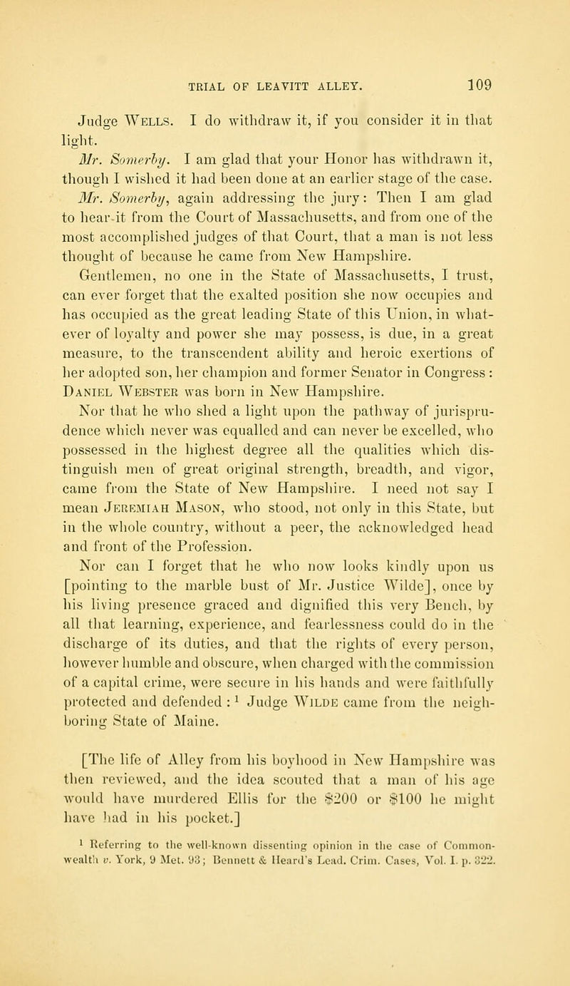 Judge Wells. I do withdraw it, if you consider it in that light. 31r. Somerhy. I am glad that your Honor has withdrawn it, though I wished it had been done at an earlier stage of the case. Mr. Somerhy, again addressing the jury: Then I am glad to hear-it from the Court of Massachusetts, and from one of the most accomplished judges of that Court, that a man is not less thought of because he came from New Hampshire. Gentlemen, no one in the State of Massachusetts, I trust, can ever forget that the exalted position she now occupies and has occupied as the great leading State of this Union, in what- ever of loyalty and power she may possess, is due, in a great measure, to the transcendent ability and heroic exertions of her adopted son, her champion and former Senator in Congress: Daniel Webster was born in New Hampshire. Nor that he who shed a light upon the pathway of jurispru- dence which never was equalled and can never be excelled, who possessed in the highest degree all the qualities which dis- tinguish men of great original strength, breadth, and vigor, came from the State of New Hampshire. I need not say I mean Jeremiah Mason, who stood, not only in this State, but in the whole country, without a peer, the acknowledged head and front of the Profession. Nor can I forget that he who now looks kindly upon us [pointing to the marble bust of Mr. Justice Wilde], once by his living presence graced and dignified this very Bench, by all that learning, experience, and fearlessness could do in the discharge of its duties, and that the rights of every person, however humble and obscure, when charged with the commission of a capital crime, were secure in his hands and were faithfully protected and defended : ^ Judge Wilde came from the neigh- boring State of Maine. [The life of Alley from his boyhood in New Hampshire was then reviewed, and the idea scouted that a man of his age would have murdered Ellis fur the '$200 or $100 he might have liad in his pocket.] 1 Referring to tlie well-known dissenting opinion in tlie case of Common- wealth V. York, 9 Met. *J3; Bennett & Heard's Lead. Crim. Cases, Vol. I. p. o1\L.